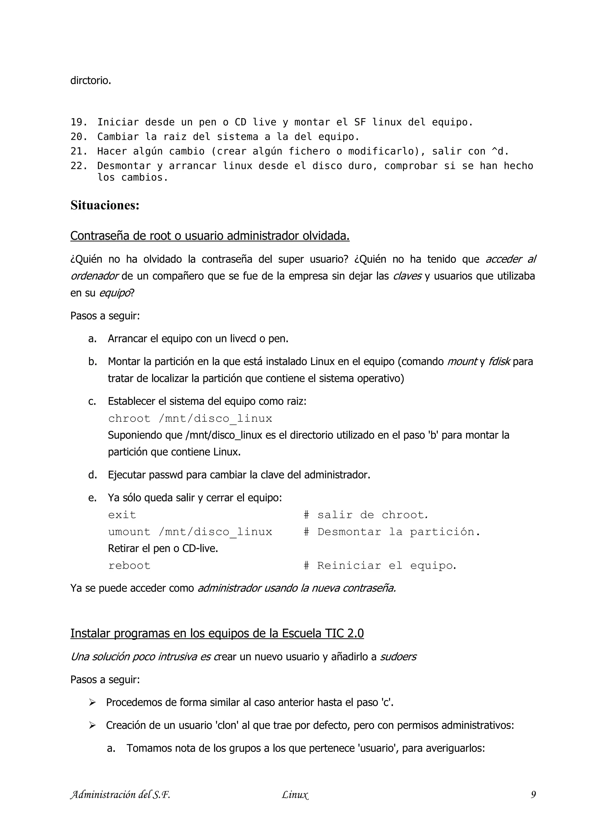 dirctorio.


19.        Iniciar desde un pen o CD live y montar el SF linux del equipo.
20.        Cambiar la raiz del sistema a la del equipo.
21.        Hacer algún cambio (crear algún fichero o modificarlo), salir con ^d.
22.        Desmontar y arrancar linux desde el disco duro, comprobar si se han hecho
           los cambios.

Situaciones:

Contraseña de root o usuario administrador olvidada.
¿Quién no ha olvidado la contraseña del super usuario? ¿Quién no ha tenido que acceder al
ordenador de un compañero que se fue de la empresa sin dejar las claves y usuarios que utilizaba
en su equipo?

Pasos a seguir:

      a.    Arrancar el equipo con un livecd o pen.

      b.    Montar la partición en la que está instalado Linux en el equipo (comando mount y fdisk para
            tratar de localizar la partición que contiene el sistema operativo)

      c.    Establecer el sistema del equipo como raiz:
            chroot /mnt/disco_linux
            Suponiendo que /mnt/disco_linux es el directorio utilizado en el paso 'b' para montar la
            partición que contiene Linux.

      d.    Ejecutar passwd para cambiar la clave del administrador.

      e.    Ya sólo queda salir y cerrar el equipo:
            exit                                        # salir de chroot.
            umount /mnt/disco_linux                     # Desmontar la partición.
            Retirar el pen o CD-live.
            reboot                                      # Reiniciar el equipo.
Ya se puede acceder como administrador usando la nueva contraseña.



Instalar programas en los equipos de la Escuela TIC 2.0
Una solución poco intrusiva es crear un nuevo usuario y añadirlo a sudoers

Pasos a seguir:

            Procedemos de forma similar al caso anterior hasta el paso 'c'.

            Creación de un usuario 'clon' al que trae por defecto, pero con permisos administrativos:

            a.   Tomamos nota de los grupos a los que pertenece 'usuario', para averiguarlos:



Administración del S.F.                            Linux                                                9
 