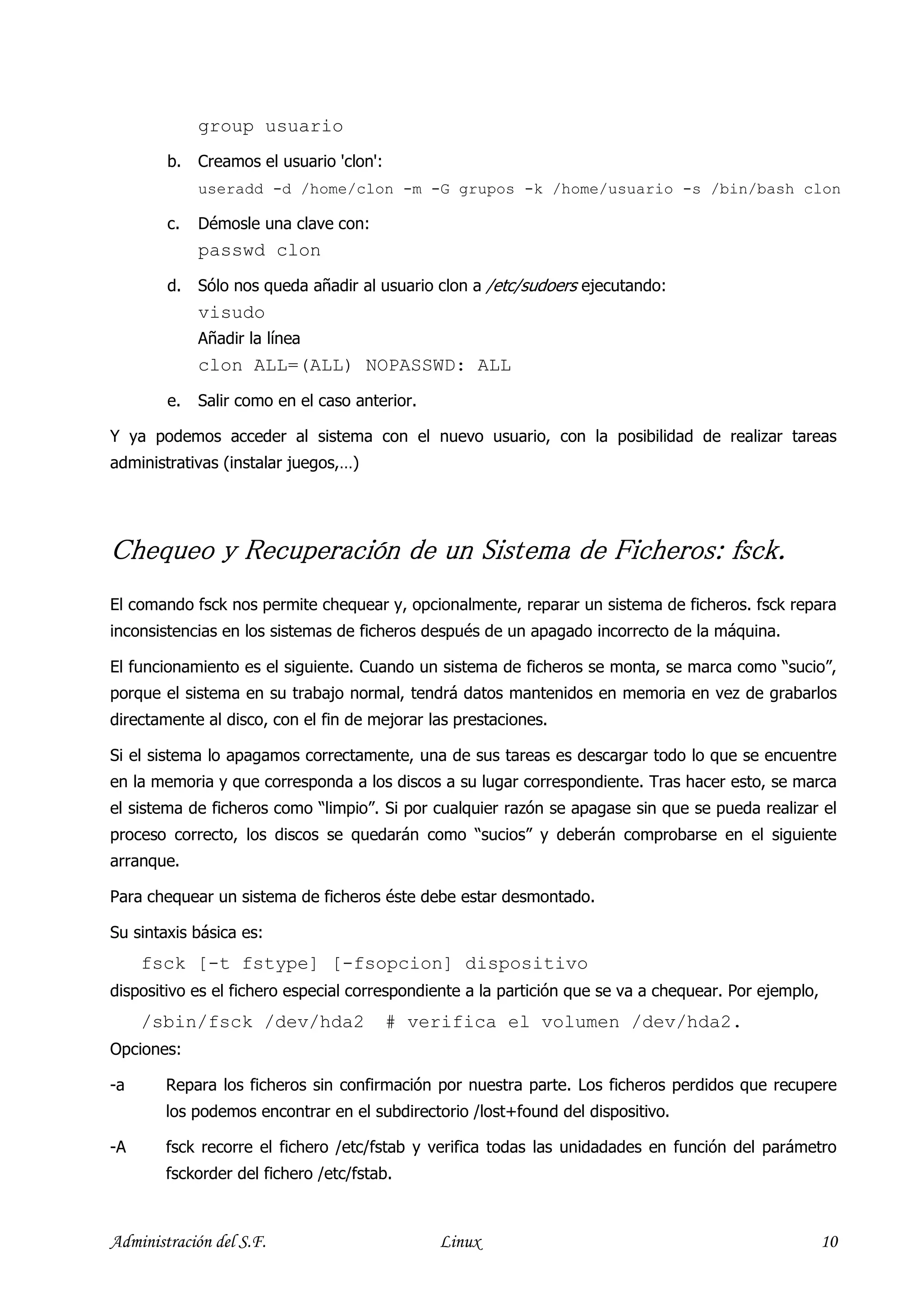 group usuario
        b.   Creamos el usuario 'clon':
             useradd -d /home/clon -m -G grupos -k /home/usuario -s /bin/bash clon

        c.   Démosle una clave con:
             passwd clon
        d.   Sólo nos queda añadir al usuario clon a /etc/sudoers ejecutando:
             visudo
             Añadir la línea
             clon ALL=(ALL) NOPASSWD: ALL
        e.   Salir como en el caso anterior.

Y ya podemos acceder al sistema con el nuevo usuario, con la posibilidad de realizar tareas
administrativas (instalar juegos,…)




Chequeo y Recuperación de un Sistema de Ficheros: fsck.
El comando fsck nos permite chequear y, opcionalmente, reparar un sistema de ficheros. fsck repara
inconsistencias en los sistemas de ficheros después de un apagado incorrecto de la máquina.

El funcionamiento es el siguiente. Cuando un sistema de ficheros se monta, se marca como “sucio”,
porque el sistema en su trabajo normal, tendrá datos mantenidos en memoria en vez de grabarlos
directamente al disco, con el fin de mejorar las prestaciones.

Si el sistema lo apagamos correctamente, una de sus tareas es descargar todo lo que se encuentre
en la memoria y que corresponda a los discos a su lugar correspondiente. Tras hacer esto, se marca
el sistema de ficheros como “limpio”. Si por cualquier razón se apagase sin que se pueda realizar el
proceso correcto, los discos se quedarán como “sucios” y deberán comprobarse en el siguiente
arranque.

Para chequear un sistema de ficheros éste debe estar desmontado.

Su sintaxis básica es:
     fsck [-t fstype] [-fsopcion] dispositivo
dispositivo es el fichero especial correspondiente a la partición que se va a chequear. Por ejemplo,
     /sbin/fsck /dev/hda2                 # verifica el volumen /dev/hda2.
Opciones:

-a      Repara los ficheros sin confirmación por nuestra parte. Los ficheros perdidos que recupere
        los podemos encontrar en el subdirectorio /lost+found del dispositivo.

-A      fsck recorre el fichero /etc/fstab y verifica todas las unidadades en función del parámetro
        fsckorder del fichero /etc/fstab.



Administración del S.F.                        Linux                                                   10
 