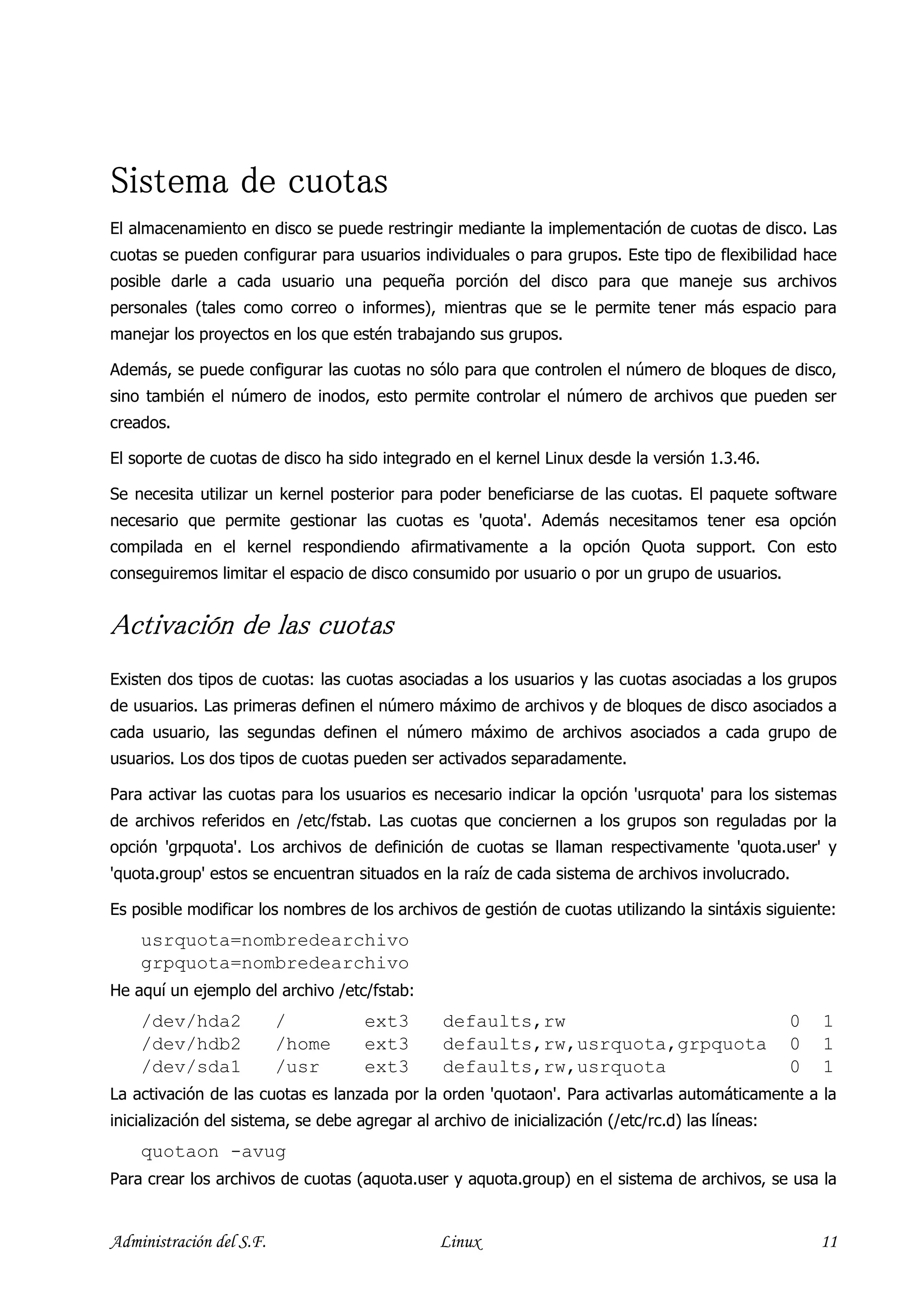 Sistema de cuotas
El almacenamiento en disco se puede restringir mediante la implementación de cuotas de disco. Las
cuotas se pueden configurar para usuarios individuales o para grupos. Este tipo de flexibilidad hace
posible darle a cada usuario una pequeña porción del disco para que maneje sus archivos
personales (tales como correo o informes), mientras que se le permite tener más espacio para
manejar los proyectos en los que estén trabajando sus grupos.

Además, se puede configurar las cuotas no sólo para que controlen el número de bloques de disco,
sino también el número de inodos, esto permite controlar el número de archivos que pueden ser
creados.

El soporte de cuotas de disco ha sido integrado en el kernel Linux desde la versión 1.3.46.

Se necesita utilizar un kernel posterior para poder beneficiarse de las cuotas. El paquete software
necesario que permite gestionar las cuotas es 'quota'. Además necesitamos tener esa opción
compilada en el kernel respondiendo afirmativamente a la opción Quota support. Con esto
conseguiremos limitar el espacio de disco consumido por usuario o por un grupo de usuarios.


Activación de las cuotas
Activación
Existen dos tipos de cuotas: las cuotas asociadas a los usuarios y las cuotas asociadas a los grupos
de usuarios. Las primeras definen el número máximo de archivos y de bloques de disco asociados a
cada usuario, las segundas definen el número máximo de archivos asociados a cada grupo de
usuarios. Los dos tipos de cuotas pueden ser activados separadamente.

Para activar las cuotas para los usuarios es necesario indicar la opción 'usrquota' para los sistemas
de archivos referidos en /etc/fstab. Las cuotas que conciernen a los grupos son reguladas por la
opción 'grpquota'. Los archivos de definición de cuotas se llaman respectivamente 'quota.user' y
'quota.group' estos se encuentran situados en la raíz de cada sistema de archivos involucrado.

Es posible modificar los nombres de los archivos de gestión de cuotas utilizando la sintáxis siguiente:
    usrquota=nombredearchivo
    grpquota=nombredearchivo
He aquí un ejemplo del archivo /etc/fstab:
    /dev/hda2             /          ext3        defaults,rw                                       0   1
    /dev/hdb2             /home      ext3        defaults,rw,usrquota,grpquota                     0   1
    /dev/sda1             /usr       ext3        defaults,rw,usrquota                              0   1
La activación de las cuotas es lanzada por la orden 'quotaon'. Para activarlas automáticamente a la
inicialización del sistema, se debe agregar al archivo de inicialización (/etc/rc.d) las líneas:
    quotaon -avug
Para crear los archivos de cuotas (aquota.user y aquota.group) en el sistema de archivos, se usa la


Administración del S.F.                         Linux                                                  11
 
