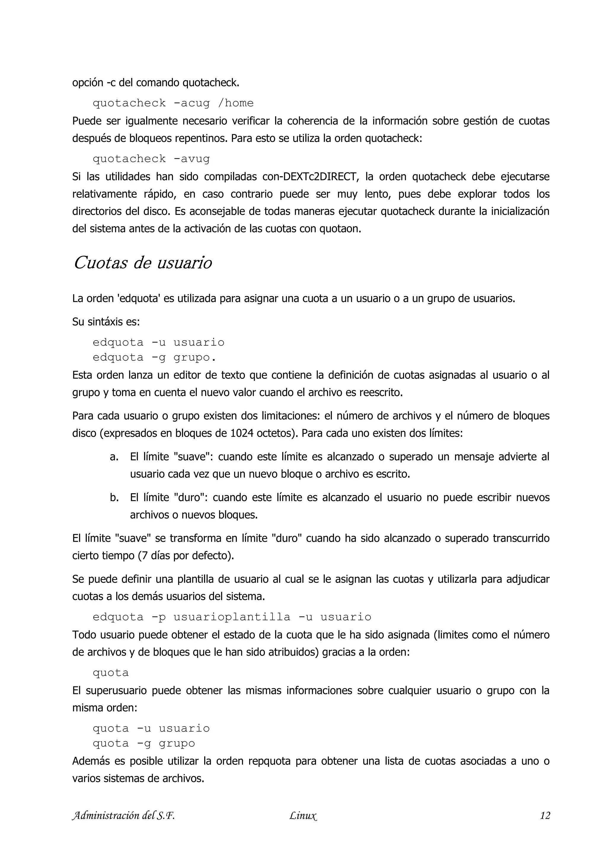 opción -c del comando quotacheck.
    quotacheck -acug /home
Puede ser igualmente necesario verificar la coherencia de la información sobre gestión de cuotas
después de bloqueos repentinos. Para esto se utiliza la orden quotacheck:
    quotacheck -avug
Si las utilidades han sido compiladas con-DEXTc2DIRECT, la orden quotacheck debe ejecutarse
relativamente rápido, en caso contrario puede ser muy lento, pues debe explorar todos los
directorios del disco. Es aconsejable de todas maneras ejecutar quotacheck durante la inicialización
del sistema antes de la activación de las cuotas con quotaon.


Cuotas de usuario
La orden 'edquota' es utilizada para asignar una cuota a un usuario o a un grupo de usuarios.

Su sintáxis es:
    edquota -u usuario
    edquota -g grupo.
Esta orden lanza un editor de texto que contiene la definición de cuotas asignadas al usuario o al
grupo y toma en cuenta el nuevo valor cuando el archivo es reescrito.

Para cada usuario o grupo existen dos limitaciones: el número de archivos y el número de bloques
disco (expresados en bloques de 1024 octetos). Para cada uno existen dos límites:

        a.   El límite "suave": cuando este límite es alcanzado o superado un mensaje advierte al
             usuario cada vez que un nuevo bloque o archivo es escrito.

        b.   El límite "duro": cuando este límite es alcanzado el usuario no puede escribir nuevos
             archivos o nuevos bloques.

El límite "suave" se transforma en límite "duro" cuando ha sido alcanzado o superado transcurrido
cierto tiempo (7 días por defecto).

Se puede definir una plantilla de usuario al cual se le asignan las cuotas y utilizarla para adjudicar
cuotas a los demás usuarios del sistema.
    edquota -p usuarioplantilla -u usuario
Todo usuario puede obtener el estado de la cuota que le ha sido asignada (limites como el número
de archivos y de bloques que le han sido atribuidos) gracias a la orden:
    quota
El superusuario puede obtener las mismas informaciones sobre cualquier usuario o grupo con la
misma orden:
    quota -u usuario
    quota -g grupo
Además es posible utilizar la orden repquota para obtener una lista de cuotas asociadas a uno o
varios sistemas de archivos.


Administración del S.F.                       Linux                                                12
 