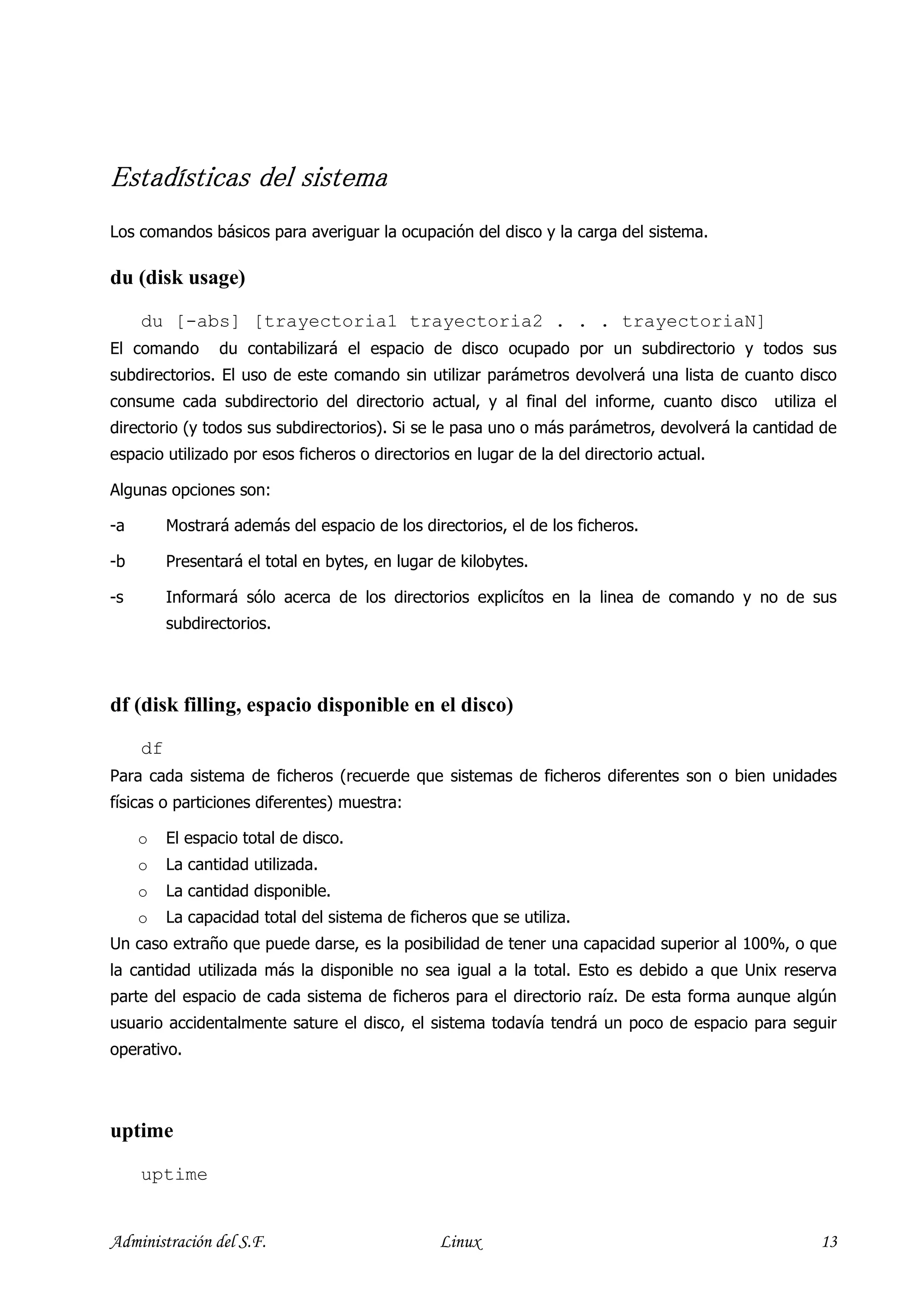 Estadísticas del sistema
Estadísticas
Los comandos básicos para averiguar la ocupación del disco y la carga del sistema.

du (disk usage)

     du [-abs] [trayectoria1 trayectoria2 . . . trayectoriaN]
El comando       du contabilizará el espacio de disco ocupado por un subdirectorio y todos sus
subdirectorios. El uso de este comando sin utilizar parámetros devolverá una lista de cuanto disco
consume cada subdirectorio del directorio actual, y al final del informe, cuanto disco      utiliza el
directorio (y todos sus subdirectorios). Si se le pasa uno o más parámetros, devolverá la cantidad de
espacio utilizado por esos ficheros o directorios en lugar de la del directorio actual.

Algunas opciones son:

-a        Mostrará además del espacio de los directorios, el de los ficheros.

-b        Presentará el total en bytes, en lugar de kilobytes.

-s        Informará sólo acerca de los directorios explicítos en la linea de comando y no de sus
          subdirectorios.




df (disk filling, espacio disponible en el disco)

     df
Para cada sistema de ficheros (recuerde que sistemas de ficheros diferentes son o bien unidades
físicas o particiones diferentes) muestra:

     o    El espacio total de disco.
     o    La cantidad utilizada.
     o    La cantidad disponible.
     o    La capacidad total del sistema de ficheros que se utiliza.
Un caso extraño que puede darse, es la posibilidad de tener una capacidad superior al 100%, o que
la cantidad utilizada más la disponible no sea igual a la total. Esto es debido a que Unix reserva
parte del espacio de cada sistema de ficheros para el directorio raíz. De esta forma aunque algún
usuario accidentalmente sature el disco, el sistema todavía tendrá un poco de espacio para seguir
operativo.




uptime

     uptime


Administración del S.F.                          Linux                                             13
 