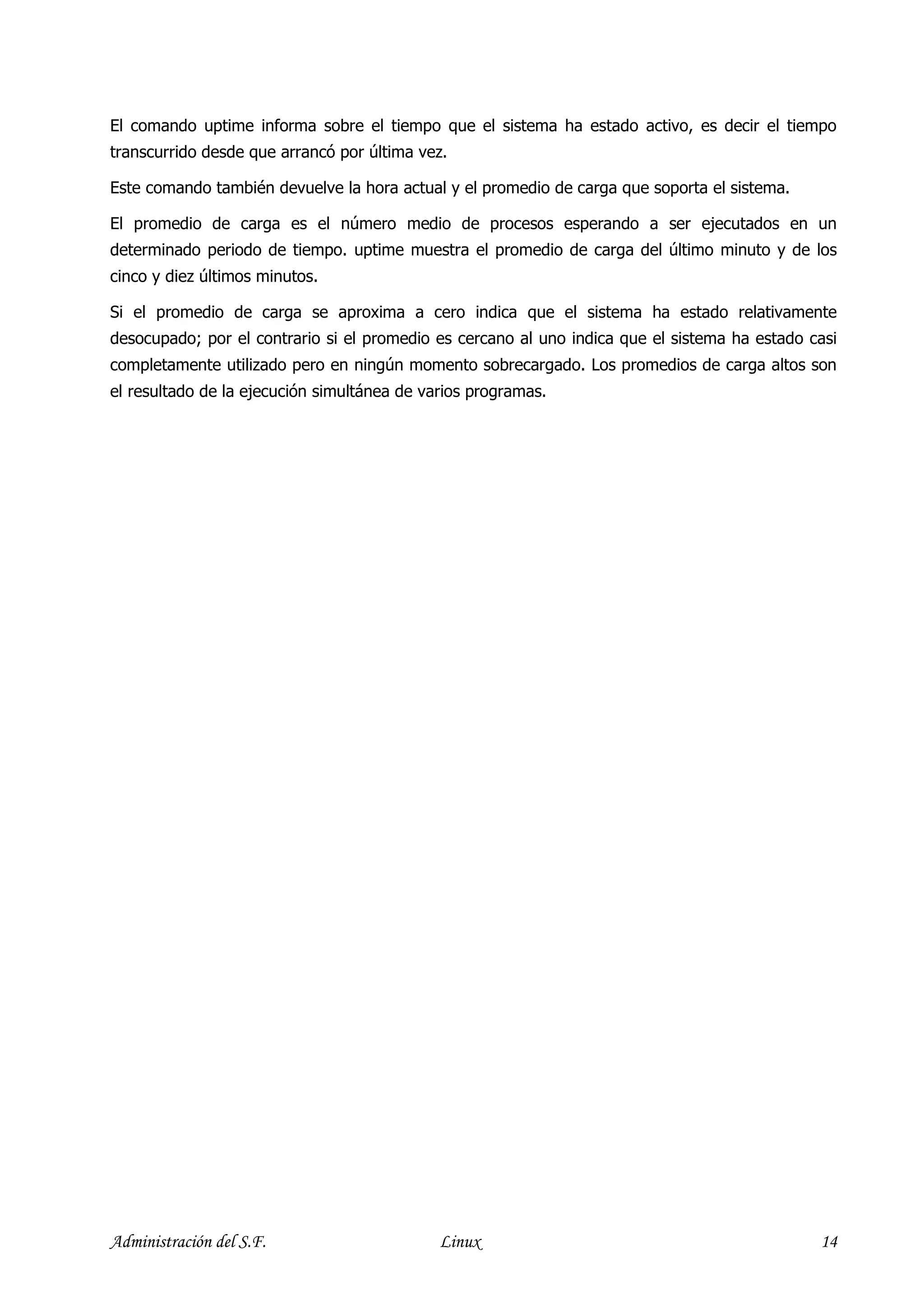 El comando uptime informa sobre el tiempo que el sistema ha estado activo, es decir el tiempo
transcurrido desde que arrancó por última vez.

Este comando también devuelve la hora actual y el promedio de carga que soporta el sistema.

El promedio de carga es el número medio de procesos esperando a ser ejecutados en un
determinado periodo de tiempo. uptime muestra el promedio de carga del último minuto y de los
cinco y diez últimos minutos.

Si el promedio de carga se aproxima a cero indica que el sistema ha estado relativamente
desocupado; por el contrario si el promedio es cercano al uno indica que el sistema ha estado casi
completamente utilizado pero en ningún momento sobrecargado. Los promedios de carga altos son
el resultado de la ejecución simultánea de varios programas.




Administración del S.F.                      Linux                                             14
 
