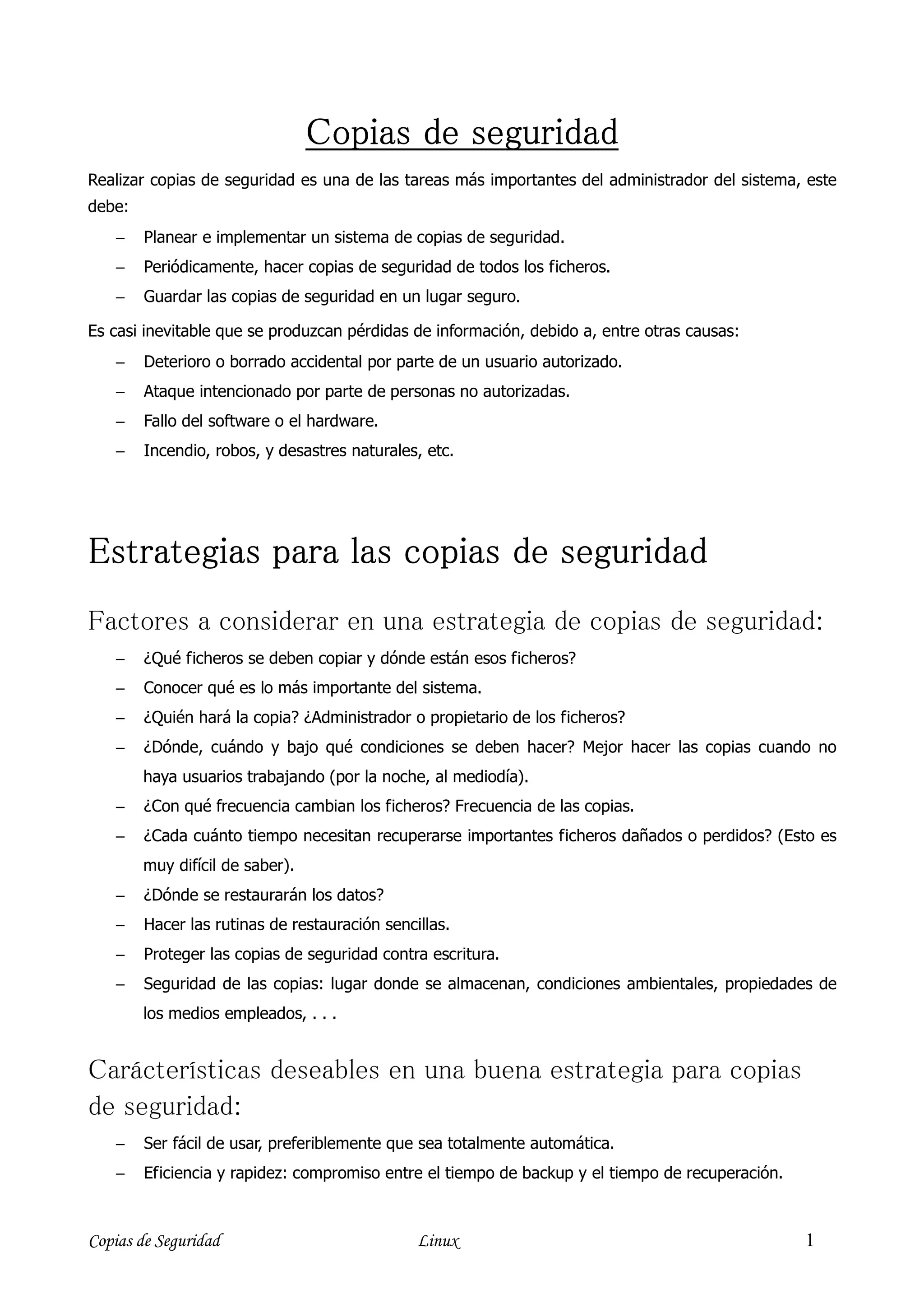 Copias de seguridad
Realizar copias de seguridad es una de las tareas más importantes del administrador del sistema, este
debe:
    −   Planear e implementar un sistema de copias de seguridad.
    −   Periódicamente, hacer copias de seguridad de todos los ficheros.
    −   Guardar las copias de seguridad en un lugar seguro.

Es casi inevitable que se produzcan pérdidas de información, debido a, entre otras causas:
    −   Deterioro o borrado accidental por parte de un usuario autorizado.
    −   Ataque intencionado por parte de personas no autorizadas.
    −   Fallo del software o el hardware.
    −   Incendio, robos, y desastres naturales, etc.




Estrategias para las copias de seguridad
Factores a considerar en una estrategia de copias de seguridad:
    −   ¿Qué ficheros se deben copiar y dónde están esos ficheros?
    −   Conocer qué es lo más importante del sistema.
    −   ¿Quién hará la copia? ¿Administrador o propietario de los ficheros?
    −   ¿Dónde, cuándo y bajo qué condiciones se deben hacer? Mejor hacer las copias cuando no
        haya usuarios trabajando (por la noche, al mediodía).
    −   ¿Con qué frecuencia cambian los ficheros? Frecuencia de las copias.
    −   ¿Cada cuánto tiempo necesitan recuperarse importantes ficheros dañados o perdidos? (Esto es
        muy difícil de saber).
    −   ¿Dónde se restaurarán los datos?
    −   Hacer las rutinas de restauración sencillas.
    −   Proteger las copias de seguridad contra escritura.
    −   Seguridad de las copias: lugar donde se almacenan, condiciones ambientales, propiedades de
        los medios empleados, . . .


Carácterísticas deseables en una buena estrategia para copias
de seguridad:
    −   Ser fácil de usar, preferiblemente que sea totalmente automática.
    −   Eficiencia y rapidez: compromiso entre el tiempo de backup y el tiempo de recuperación.



Copias de Seguridad                            Linux                                              1
 