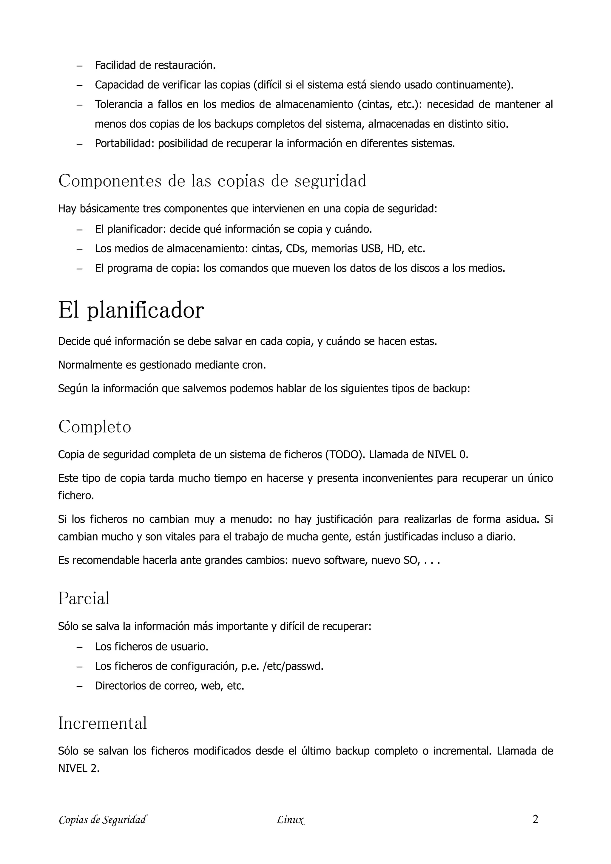 −      Facilidad de restauración.
    −      Capacidad de verificar las copias (difícil si el sistema está siendo usado continuamente).
    −      Tolerancia a fallos en los medios de almacenamiento (cintas, etc.): necesidad de mantener al
           menos dos copias de los backups completos del sistema, almacenadas en distinto sitio.
    −      Portabilidad: posibilidad de recuperar la información en diferentes sistemas.


Componentes de las copias de seguridad
Hay básicamente tres componentes que intervienen en una copia de seguridad:
    −      El planificador: decide qué información se copia y cuándo.
    −      Los medios de almacenamiento: cintas, CDs, memorias USB, HD, etc.
    −      El programa de copia: los comandos que mueven los datos de los discos a los medios.



El planificador
Decide qué información se debe salvar en cada copia, y cuándo se hacen estas.

Normalmente es gestionado mediante cron.

Según la información que salvemos podemos hablar de los siguientes tipos de backup:


Completo
Copia de seguridad completa de un sistema de ficheros (TODO). Llamada de NIVEL 0.

Este tipo de copia tarda mucho tiempo en hacerse y presenta inconvenientes para recuperar un único
fichero.

Si los ficheros no cambian muy a menudo: no hay justificación para realizarlas de forma asidua. Si
cambian mucho y son vitales para el trabajo de mucha gente, están justificadas incluso a diario.

Es recomendable hacerla ante grandes cambios: nuevo software, nuevo SO, . . .


Parcial
Sólo se salva la información más importante y difícil de recuperar:
    −      Los ficheros de usuario.
    −      Los ficheros de configuración, p.e. /etc/passwd.
    −      Directorios de correo, web, etc.


Incremental
Sólo se salvan los ficheros modificados desde el último backup completo o incremental. Llamada de
NIVEL 2.



Copias de Seguridad                              Linux                                                  2
 
