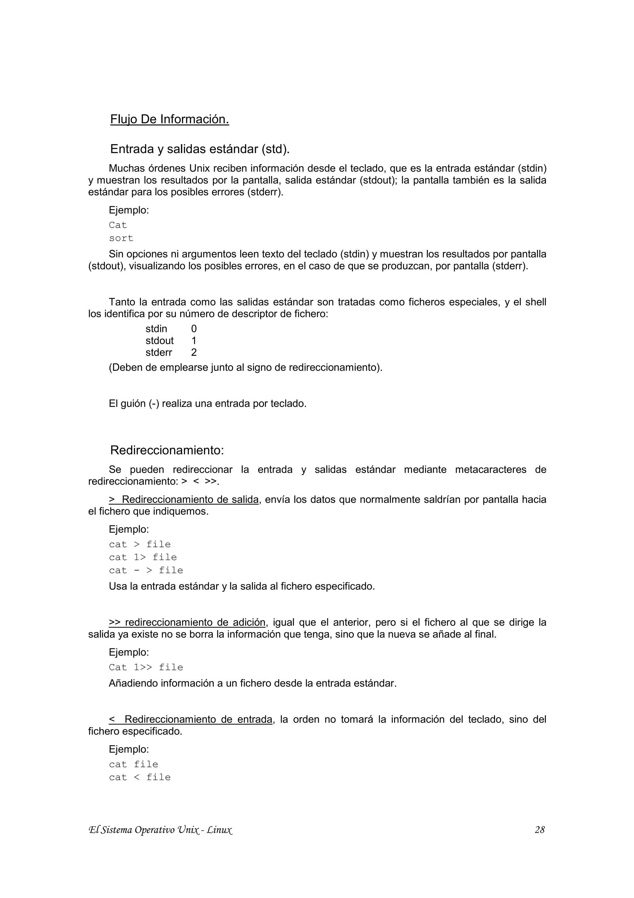 Flujo De Información.

     Entrada y salidas estándar (std).
    Muchas órdenes Unix reciben información desde el teclado, que es la entrada estándar (stdin)
y muestran los resultados por la pantalla, salida estándar (stdout); la pantalla también es la salida
estándar para los posibles errores (stderr).
    Ejemplo:
    Cat
    sort
     Sin opciones ni argumentos leen texto del teclado (stdin) y muestran los resultados por pantalla
(stdout), visualizando los posibles errores, en el caso de que se produzcan, por pantalla (stderr).


     Tanto la entrada como las salidas estándar son tratadas como ficheros especiales, y el shell
los identifica por su número de descriptor de fichero:
              stdin     0
              stdout    1
              stderr    2
     (Deben de emplearse junto al signo de redireccionamiento).


    El guión (-) realiza una entrada por teclado.



     Redireccionamiento:
     Se pueden redireccionar la entrada y salidas estándar mediante metacaracteres de
redireccionamiento: > < >>.
      > Redireccionamiento de salida, envía los datos que normalmente saldrían por pantalla hacia
el fichero que indiquemos.
    Ejemplo:
    cat > file
    cat 1> file
    cat - > file
    Usa la entrada estándar y la salida al fichero especificado.


     >> redireccionamiento de adición, igual que el anterior, pero si el fichero al que se dirige la
salida ya existe no se borra la información que tenga, sino que la nueva se añade al final.
    Ejemplo:
    Cat 1>> file
    Añadiendo información a un fichero desde la entrada estándar.


     < Redireccionamiento de entrada, la orden no tomará la información del teclado, sino del
fichero especificado.
    Ejemplo:
    cat file
    cat < file




El Sistema Operativo Unix - Linux                                                                 28
 