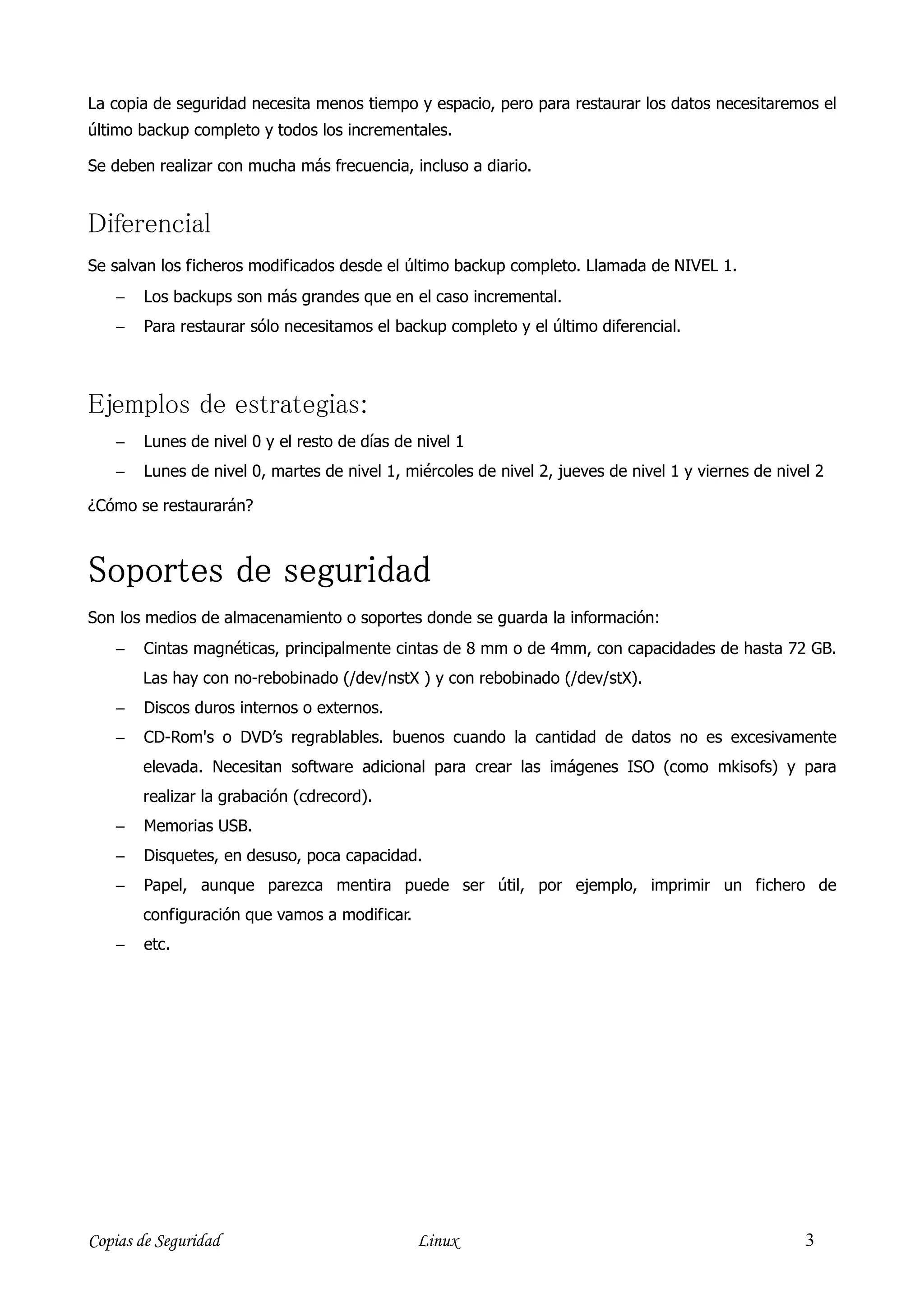 La copia de seguridad necesita menos tiempo y espacio, pero para restaurar los datos necesitaremos el
último backup completo y todos los incrementales.

Se deben realizar con mucha más frecuencia, incluso a diario.


Diferencial
Se salvan los ficheros modificados desde el último backup completo. Llamada de NIVEL 1.
    −   Los backups son más grandes que en el caso incremental.
    −   Para restaurar sólo necesitamos el backup completo y el último diferencial.



Ejemplos de estrategias:
    −   Lunes de nivel 0 y el resto de días de nivel 1
    −   Lunes de nivel 0, martes de nivel 1, miércoles de nivel 2, jueves de nivel 1 y viernes de nivel 2

¿Cómo se restaurarán?



Soportes de seguridad
Son los medios de almacenamiento o soportes donde se guarda la información:
    −   Cintas magnéticas, principalmente cintas de 8 mm o de 4mm, con capacidades de hasta 72 GB.
        Las hay con no-rebobinado (/dev/nstX ) y con rebobinado (/dev/stX).
    −   Discos duros internos o externos.
    −   CD-Rom's o DVD’s regrablables. buenos cuando la cantidad de datos no es excesivamente
        elevada. Necesitan software adicional para crear las imágenes ISO (como mkisofs) y para
        realizar la grabación (cdrecord).
    −   Memorias USB.
    −   Disquetes, en desuso, poca capacidad.
    −   Papel, aunque parezca mentira puede ser útil, por ejemplo, imprimir un fichero de
        configuración que vamos a modificar.
    −   etc.




Copias de Seguridad                            Linux                                                  3
 