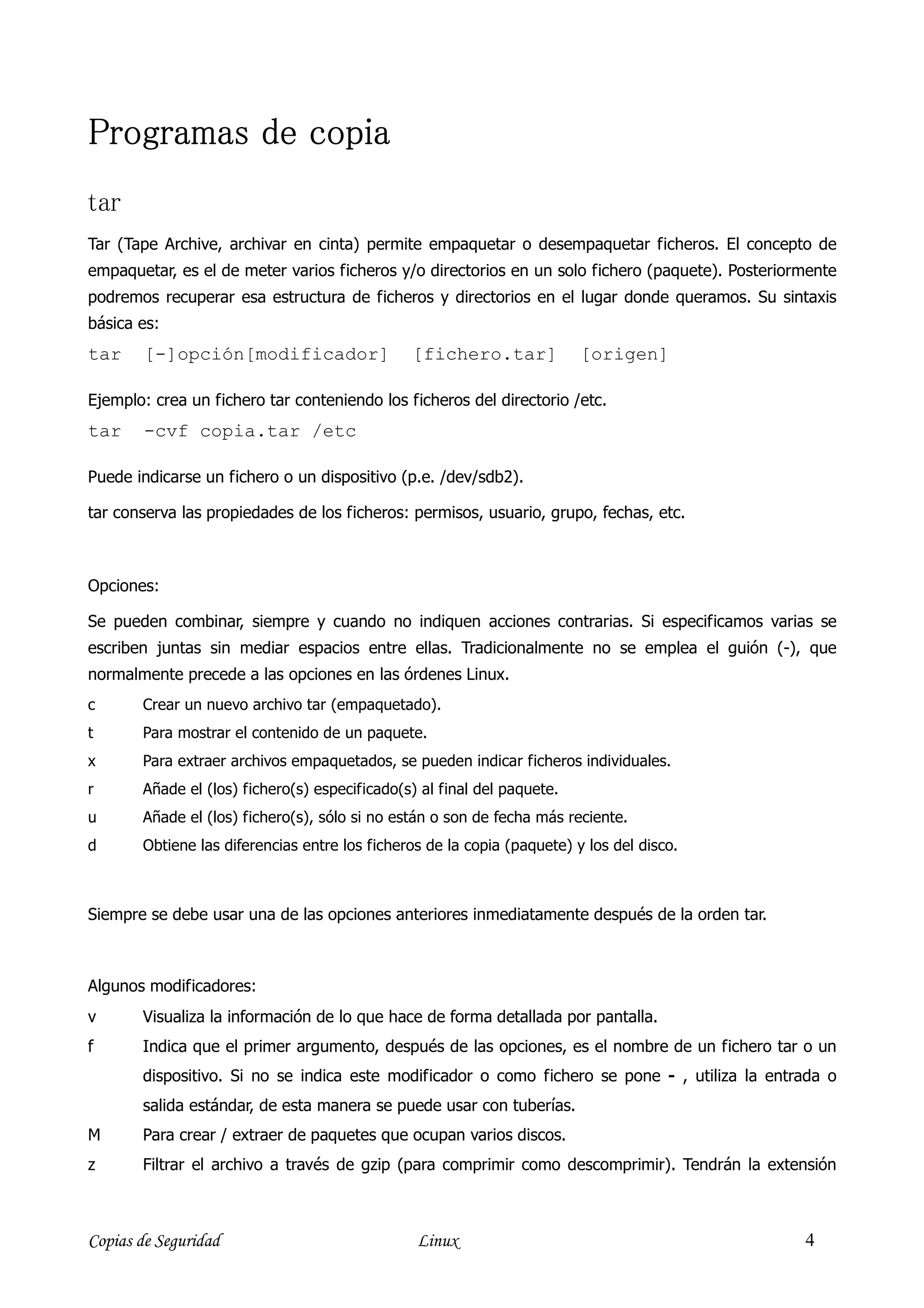 Programas de copia
tar
Tar (Tape Archive, archivar en cinta) permite empaquetar o desempaquetar ficheros. El concepto de
empaquetar, es el de meter varios ficheros y/o directorios en un solo fichero (paquete). Posteriormente
podremos recuperar esa estructura de ficheros y directorios en el lugar donde queramos. Su sintaxis
básica es:
tar     [-]opción[modificador]                 [fichero.tar]             [origen]

Ejemplo: crea un fichero tar conteniendo los ficheros del directorio /etc.
tar     -cvf copia.tar /etc

Puede indicarse un fichero o un dispositivo (p.e. /dev/sdb2).

tar conserva las propiedades de los ficheros: permisos, usuario, grupo, fechas, etc.



Opciones:

Se pueden combinar, siempre y cuando no indiquen acciones contrarias. Si especificamos varias se
escriben juntas sin mediar espacios entre ellas. Tradicionalmente no se emplea el guión (-), que
normalmente precede a las opciones en las órdenes Linux.
c      Crear un nuevo archivo tar (empaquetado).
t      Para mostrar el contenido de un paquete.
x      Para extraer archivos empaquetados, se pueden indicar ficheros individuales.
r      Añade el (los) fichero(s) especificado(s) al final del paquete.
u      Añade el (los) fichero(s), sólo si no están o son de fecha más reciente.
d      Obtiene las diferencias entre los ficheros de la copia (paquete) y los del disco.



Siempre se debe usar una de las opciones anteriores inmediatamente después de la orden tar.



Algunos modificadores:
v      Visualiza la información de lo que hace de forma detallada por pantalla.
f      Indica que el primer argumento, después de las opciones, es el nombre de un fichero tar o un
       dispositivo. Si no se indica este modificador o como fichero se pone - , utiliza la entrada o
       salida estándar, de esta manera se puede usar con tuberías.
M      Para crear / extraer de paquetes que ocupan varios discos.
z      Filtrar el archivo a través de gzip (para comprimir como descomprimir). Tendrán la extensión



Copias de Seguridad                             Linux                                             4
 