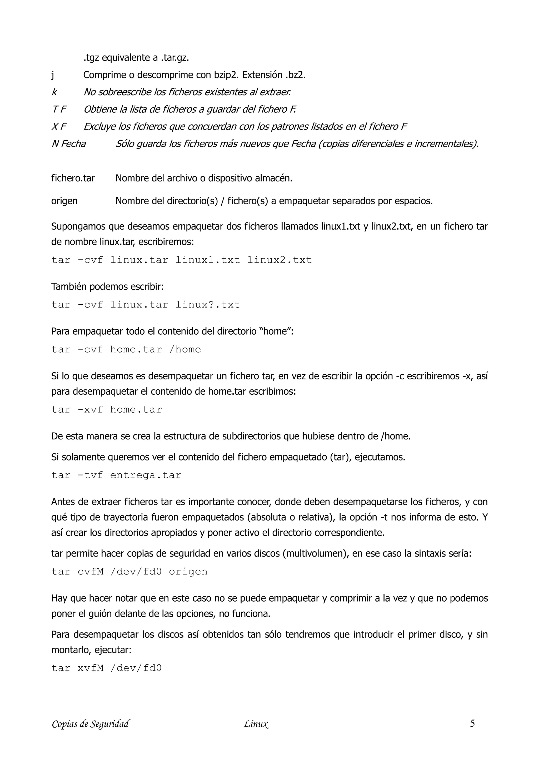 .tgz equivalente a .tar.gz.
j        Comprime o descomprime con bzip2. Extensión .bz2.
k        No sobreescribe los ficheros existentes al extraer.
TF       Obtiene la lista de ficheros a guardar del fichero F.
XF       Excluye los ficheros que concuerdan con los patrones listados en el fichero F
N Fecha          Sólo guarda los ficheros más nuevos que Fecha (copias diferenciales e incrementales).


fichero.tar      Nombre del archivo o dispositivo almacén.

origen           Nombre del directorio(s) / fichero(s) a empaquetar separados por espacios.

Supongamos que deseamos empaquetar dos ficheros llamados linux1.txt y linux2.txt, en un fichero tar
de nombre linux.tar, escribiremos:
tar -cvf linux.tar linux1.txt linux2.txt

También podemos escribir:
tar -cvf linux.tar linux?.txt

Para empaquetar todo el contenido del directorio “home”:
tar -cvf home.tar /home

Si lo que deseamos es desempaquetar un fichero tar, en vez de escribir la opción -c escribiremos -x, así
para desempaquetar el contenido de home.tar escribimos:
tar -xvf home.tar

De esta manera se crea la estructura de subdirectorios que hubiese dentro de /home.

Si solamente queremos ver el contenido del fichero empaquetado (tar), ejecutamos.
tar -tvf entrega.tar

Antes de extraer ficheros tar es importante conocer, donde deben desempaquetarse los ficheros, y con
qué tipo de trayectoria fueron empaquetados (absoluta o relativa), la opción -t nos informa de esto. Y
así crear los directorios apropiados y poner activo el directorio correspondiente.

tar permite hacer copias de seguridad en varios discos (multivolumen), en ese caso la sintaxis sería:
tar cvfM /dev/fd0 origen

Hay que hacer notar que en este caso no se puede empaquetar y comprimir a la vez y que no podemos
poner el guión delante de las opciones, no funciona.

Para desempaquetar los discos así obtenidos tan sólo tendremos que introducir el primer disco, y sin
montarlo, ejecutar:
tar xvfM /dev/fd0




Copias de Seguridad                             Linux                                               5
 