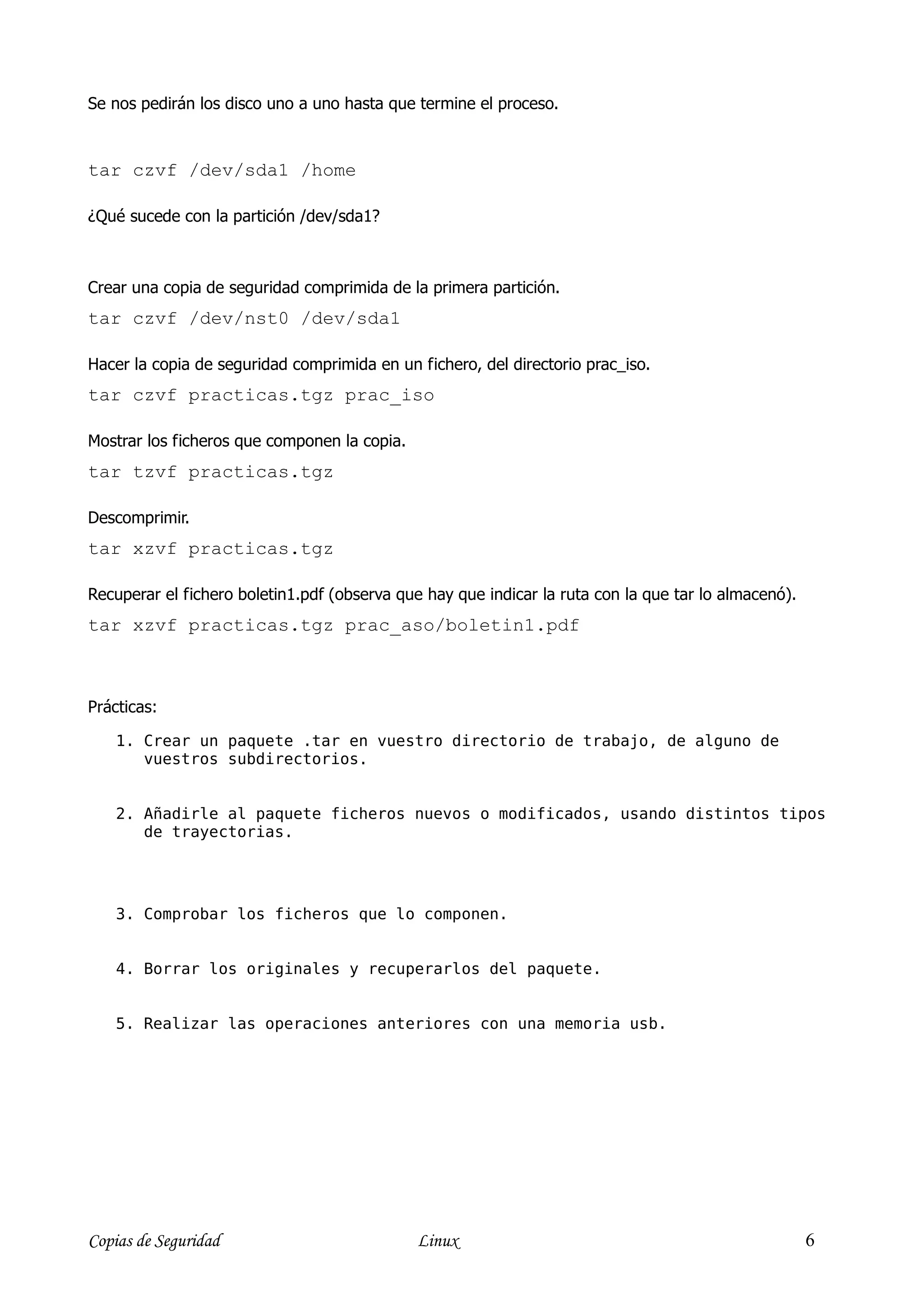 Se nos pedirán los disco uno a uno hasta que termine el proceso.



tar czvf /dev/sda1 /home

¿Qué sucede con la partición /dev/sda1?



Crear una copia de seguridad comprimida de la primera partición.
tar czvf /dev/nst0 /dev/sda1

Hacer la copia de seguridad comprimida en un fichero, del directorio prac_iso.
tar czvf practicas.tgz prac_iso

Mostrar los ficheros que componen la copia.
tar tzvf practicas.tgz

Descomprimir.
tar xzvf practicas.tgz

Recuperar el fichero boletin1.pdf (observa que hay que indicar la ruta con la que tar lo almacenó).
tar xzvf practicas.tgz prac_aso/boletin1.pdf



Prácticas:

    1. Crear un paquete .tar en vuestro directorio de trabajo, de alguno de
       vuestros subdirectorios.


    2. Añadirle al paquete ficheros nuevos o modificados, usando distintos tipos
       de trayectorias.




    3. Comprobar los ficheros que lo componen.


    4. Borrar los originales y recuperarlos del paquete.


    5. Realizar las operaciones anteriores con una memoria usb.




Copias de Seguridad                           Linux                                                   6
 