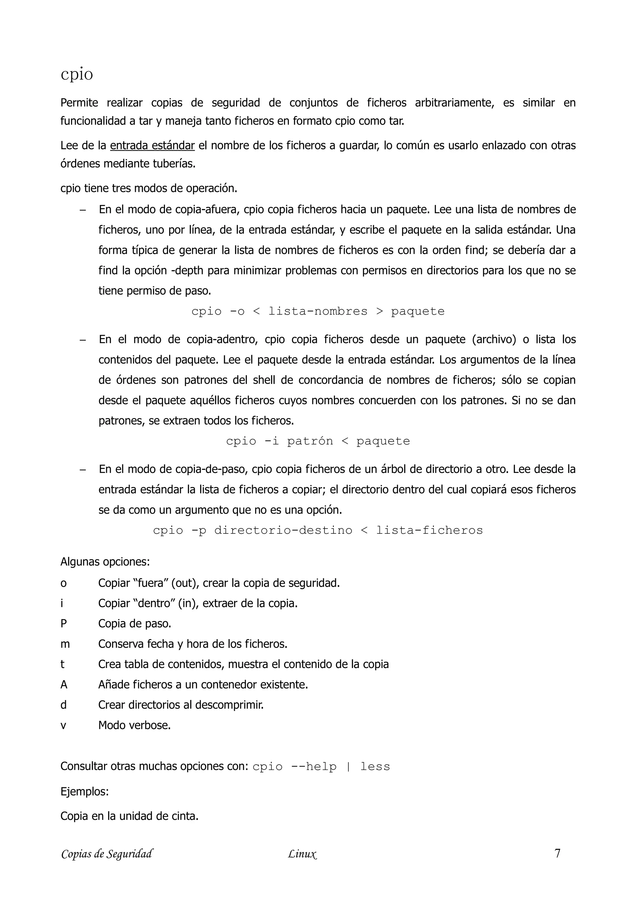cpio
Permite realizar copias de seguridad de conjuntos de ficheros arbitrariamente, es similar en
funcionalidad a tar y maneja tanto ficheros en formato cpio como tar.

Lee de la entrada estándar el nombre de los ficheros a guardar, lo común es usarlo enlazado con otras
órdenes mediante tuberías.

cpio tiene tres modos de operación.
    −   En el modo de copia-afuera, cpio copia ficheros hacia un paquete. Lee una lista de nombres de
        ficheros, uno por línea, de la entrada estándar, y escribe el paquete en la salida estándar. Una
        forma típica de generar la lista de nombres de ficheros es con la orden find; se debería dar a
        find la opción -depth para minimizar problemas con permisos en directorios para los que no se
        tiene permiso de paso.
                           cpio -o < lista-nombres > paquete

    −   En el modo de copia-adentro, cpio copia ficheros desde un paquete (archivo) o lista los
        contenidos del paquete. Lee el paquete desde la entrada estándar. Los argumentos de la línea
        de órdenes son patrones del shell de concordancia de nombres de ficheros; sólo se copian
        desde el paquete aquéllos ficheros cuyos nombres concuerden con los patrones. Si no se dan
        patrones, se extraen todos los ficheros.
                                  cpio -i patrón < paquete

    −   En el modo de copia-de-paso, cpio copia ficheros de un árbol de directorio a otro. Lee desde la
        entrada estándar la lista de ficheros a copiar; el directorio dentro del cual copiará esos ficheros
        se da como un argumento que no es una opción.
                      cpio -p directorio-destino < lista-ficheros

Algunas opciones:
o       Copiar “fuera” (out), crear la copia de seguridad.
i       Copiar “dentro” (in), extraer de la copia.
P       Copia de paso.
m       Conserva fecha y hora de los ficheros.
t       Crea tabla de contenidos, muestra el contenido de la copia
A       Añade ficheros a un contenedor existente.
d       Crear directorios al descomprimir.
v       Modo verbose.


Consultar otras muchas opciones con: cpio --help | less

Ejemplos:

Copia en la unidad de cinta.


Copias de Seguridad                            Linux                                                  7
 