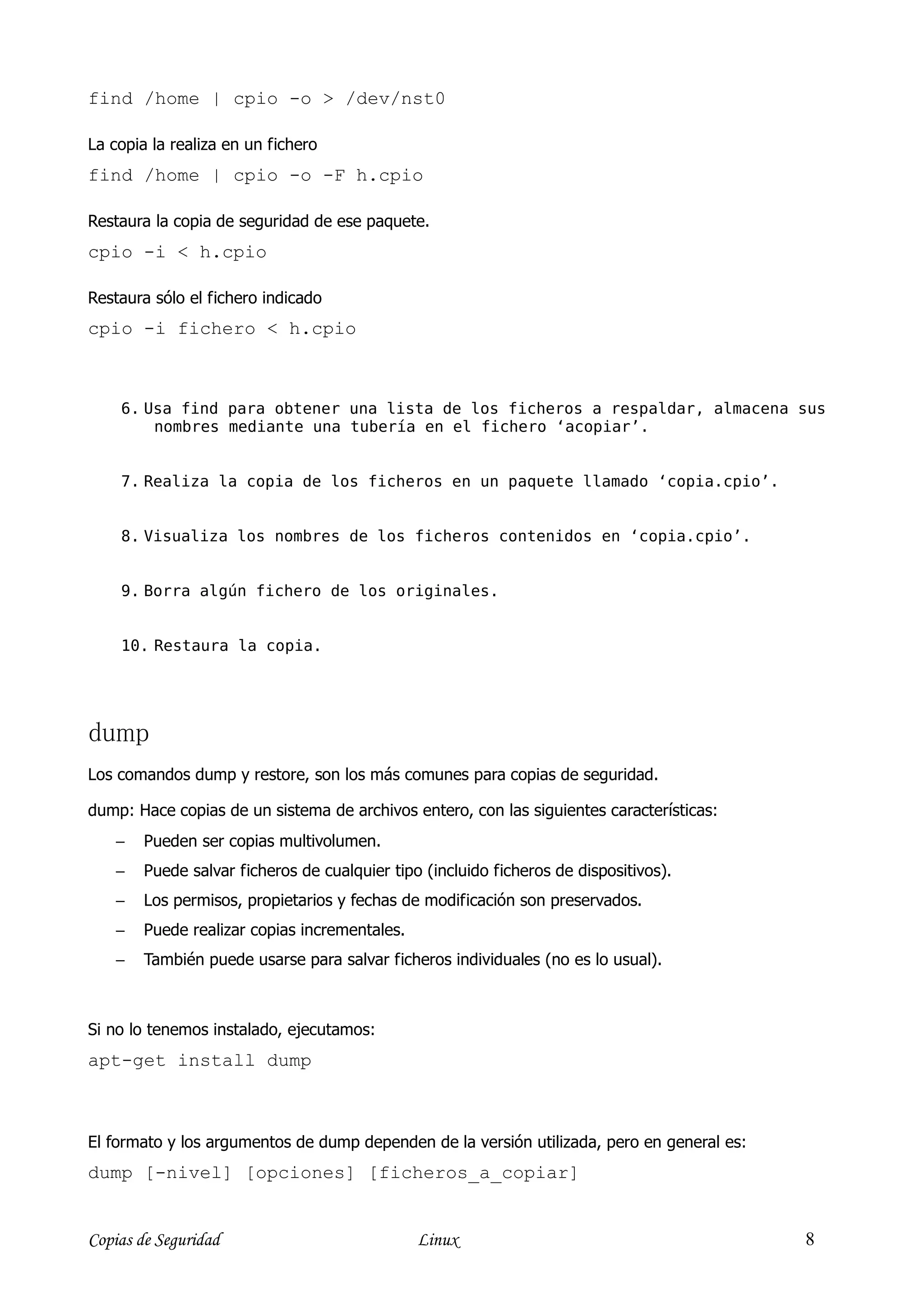 find /home | cpio -o > /dev/nst0

La copia la realiza en un fichero
find /home | cpio -o -F h.cpio

Restaura la copia de seguridad de ese paquete.
cpio -i < h.cpio

Restaura sólo el fichero indicado
cpio -i fichero < h.cpio



    6. Usa find para obtener una lista de los ficheros a respaldar, almacena sus
        nombres mediante una tubería en el fichero ‘acopiar’.


    7. Realiza la copia de los ficheros en un paquete llamado ‘copia.cpio’.


    8. Visualiza los nombres de los ficheros contenidos en ‘copia.cpio’.


    9. Borra algún fichero de los originales.


    10. Restaura la copia.




dump
Los comandos dump y restore, son los más comunes para copias de seguridad.

dump: Hace copias de un sistema de archivos entero, con las siguientes características:
    −   Pueden ser copias multivolumen.
    −   Puede salvar ficheros de cualquier tipo (incluido ficheros de dispositivos).
    −   Los permisos, propietarios y fechas de modificación son preservados.
    −   Puede realizar copias incrementales.
    −   También puede usarse para salvar ficheros individuales (no es lo usual).



Si no lo tenemos instalado, ejecutamos:
apt-get install dump



El formato y los argumentos de dump dependen de la versión utilizada, pero en general es:
dump [-nivel] [opciones] [ficheros_a_copiar]


Copias de Seguridad                            Linux                                        8
 