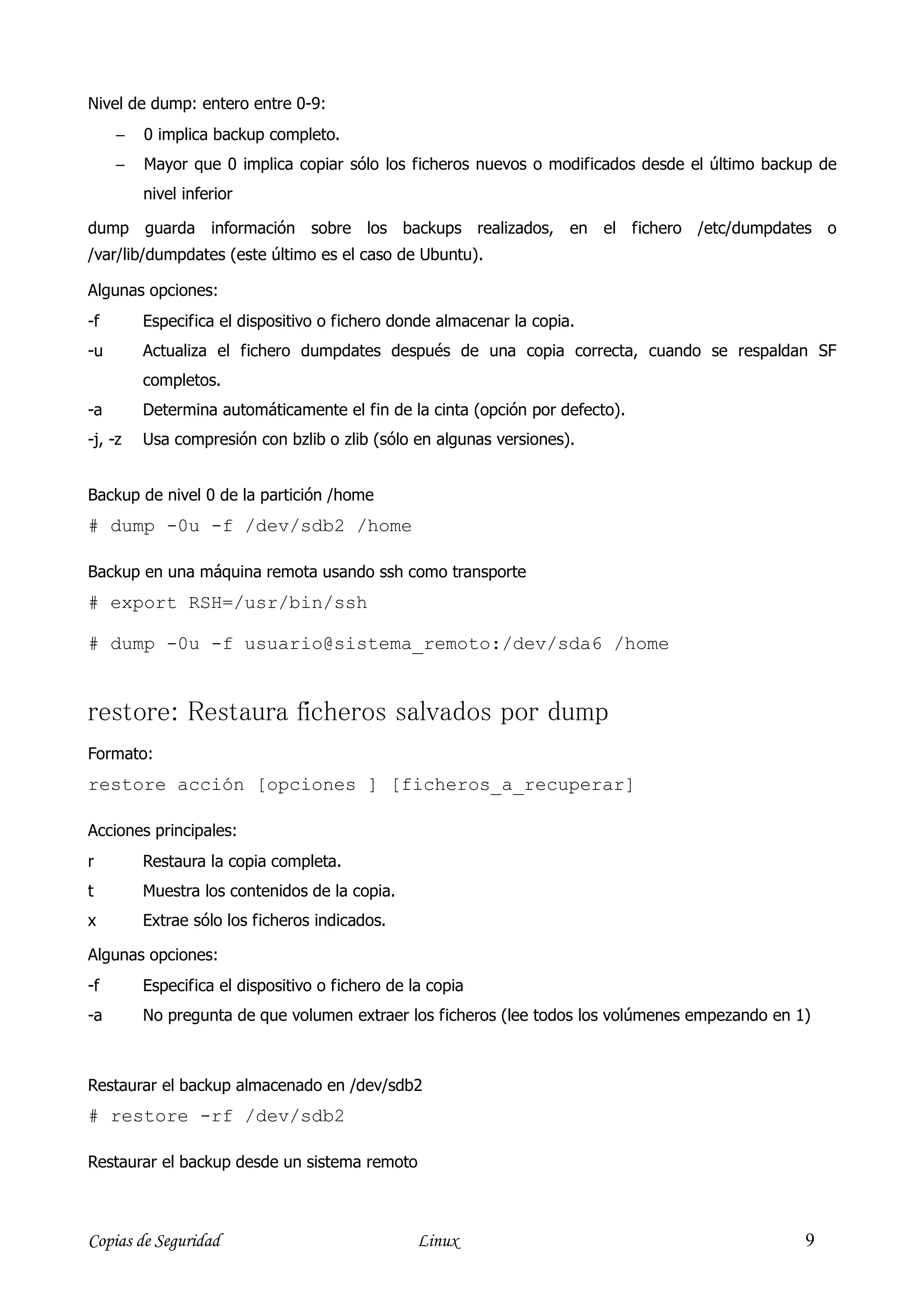Nivel de dump: entero entre 0-9:
     −   0 implica backup completo.
     −   Mayor que 0 implica copiar sólo los ficheros nuevos o modificados desde el último backup de
         nivel inferior

dump guarda información sobre los backups realizados, en el fichero /etc/dumpdates o
/var/lib/dumpdates (este último es el caso de Ubuntu).

Algunas opciones:
-f       Especifica el dispositivo o fichero donde almacenar la copia.
-u       Actualiza el fichero dumpdates después de una copia correcta, cuando se respaldan SF
         completos.
-a       Determina automáticamente el fin de la cinta (opción por defecto).
-j, -z   Usa compresión con bzlib o zlib (sólo en algunas versiones).


Backup de nivel 0 de la partición /home
# dump -0u -f /dev/sdb2 /home

Backup en una máquina remota usando ssh como transporte
# export RSH=/usr/bin/ssh

# dump -0u -f usuario@sistema_remoto:/dev/sda6 /home


restore: Restaura ficheros salvados por dump
Formato:
restore acción [opciones ] [ficheros_a_recuperar]

Acciones principales:
r        Restaura la copia completa.
t        Muestra los contenidos de la copia.
x        Extrae sólo los ficheros indicados.

Algunas opciones:
-f       Especifica el dispositivo o fichero de la copia
-a       No pregunta de que volumen extraer los ficheros (lee todos los volúmenes empezando en 1)



Restaurar el backup almacenado en /dev/sdb2
# restore -rf /dev/sdb2

Restaurar el backup desde un sistema remoto



Copias de Seguridad                              Linux                                          9
 