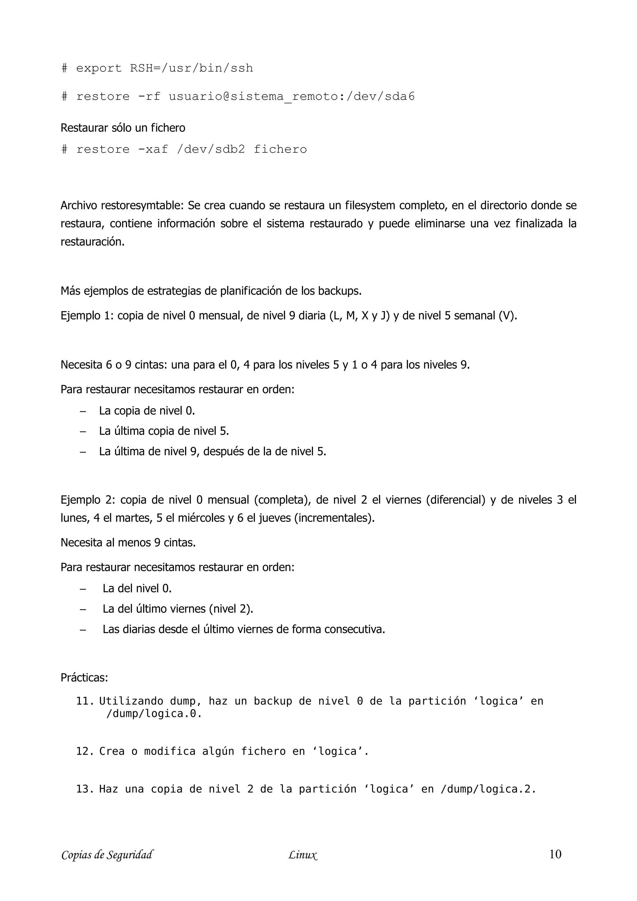 # export RSH=/usr/bin/ssh

# restore -rf usuario@sistema_remoto:/dev/sda6

Restaurar sólo un fichero
# restore -xaf /dev/sdb2 fichero



Archivo restoresymtable: Se crea cuando se restaura un filesystem completo, en el directorio donde se
restaura, contiene información sobre el sistema restaurado y puede eliminarse una vez finalizada la
restauración.



Más ejemplos de estrategias de planificación de los backups.

Ejemplo 1: copia de nivel 0 mensual, de nivel 9 diaria (L, M, X y J) y de nivel 5 semanal (V).



Necesita 6 o 9 cintas: una para el 0, 4 para los niveles 5 y 1 o 4 para los niveles 9.

Para restaurar necesitamos restaurar en orden:
    −   La copia de nivel 0.
    −   La última copia de nivel 5.
    −   La última de nivel 9, después de la de nivel 5.



Ejemplo 2: copia de nivel 0 mensual (completa), de nivel 2 el viernes (diferencial) y de niveles 3 el
lunes, 4 el martes, 5 el miércoles y 6 el jueves (incrementales).

Necesita al menos 9 cintas.

Para restaurar necesitamos restaurar en orden:
    −   La del nivel 0.
    −   La del último viernes (nivel 2).
    −   Las diarias desde el último viernes de forma consecutiva.



Prácticas:

   11. Utilizando dump, haz un backup de nivel 0 de la partición ‘logica’ en
        /dump/logica.0.


   12. Crea o modifica algún fichero en ‘logica’.


   13. Haz una copia de nivel 2 de la partición ‘logica’ en /dump/logica.2.




Copias de Seguridad                            Linux                                             10
 