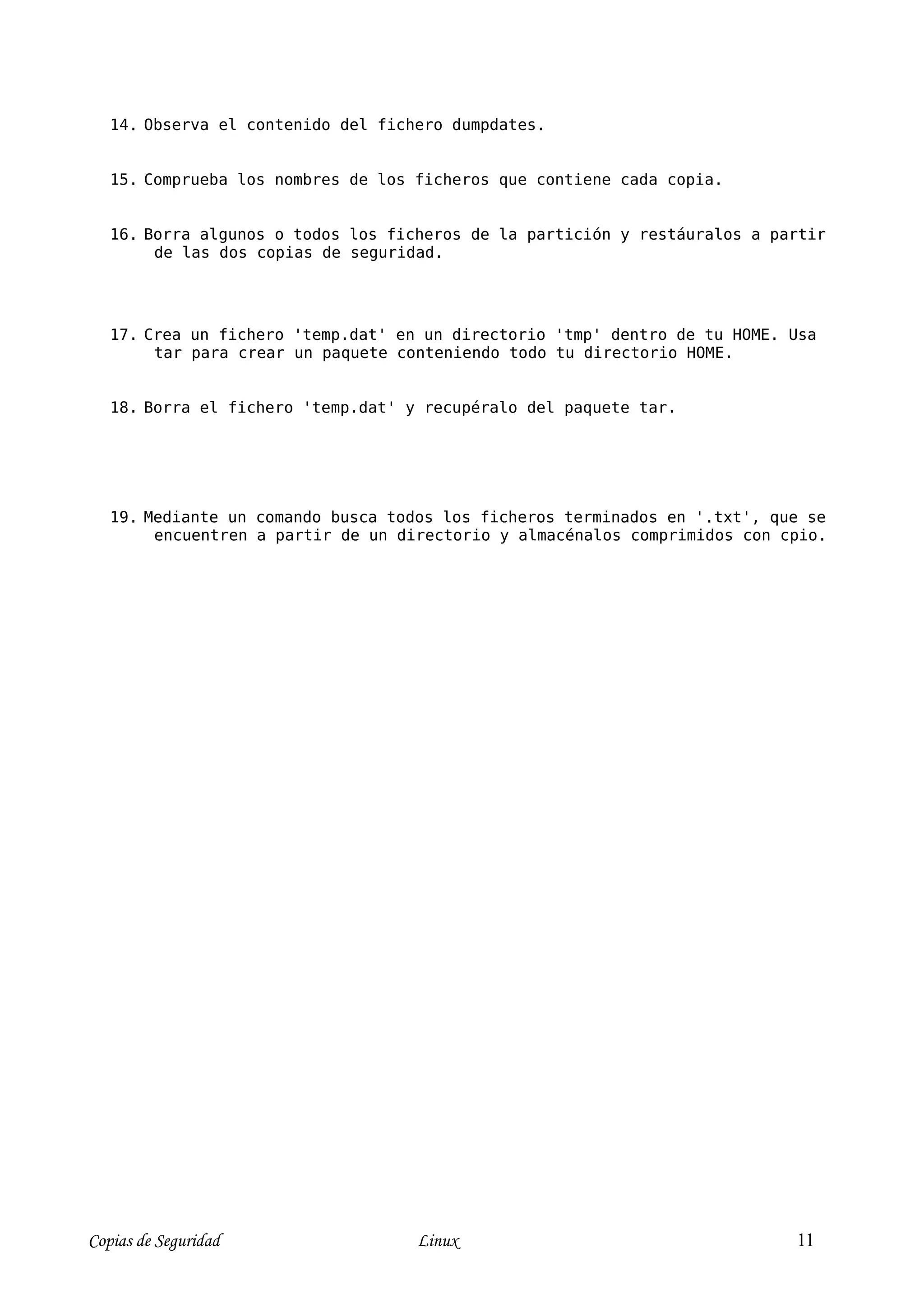 14. Observa el contenido del fichero dumpdates.


   15. Comprueba los nombres de los ficheros que contiene cada copia.


   16. Borra algunos o todos los ficheros de la partición y restáuralos a partir
        de las dos copias de seguridad.




   17. Crea un fichero 'temp.dat' en un directorio 'tmp' dentro de tu HOME. Usa
        tar para crear un paquete conteniendo todo tu directorio HOME.


   18. Borra el fichero 'temp.dat' y recupéralo del paquete tar.




   19. Mediante un comando busca todos los ficheros terminados en '.txt', que se
        encuentren a partir de un directorio y almacénalos comprimidos con cpio.




Copias de Seguridad                 Linux                                   11
 