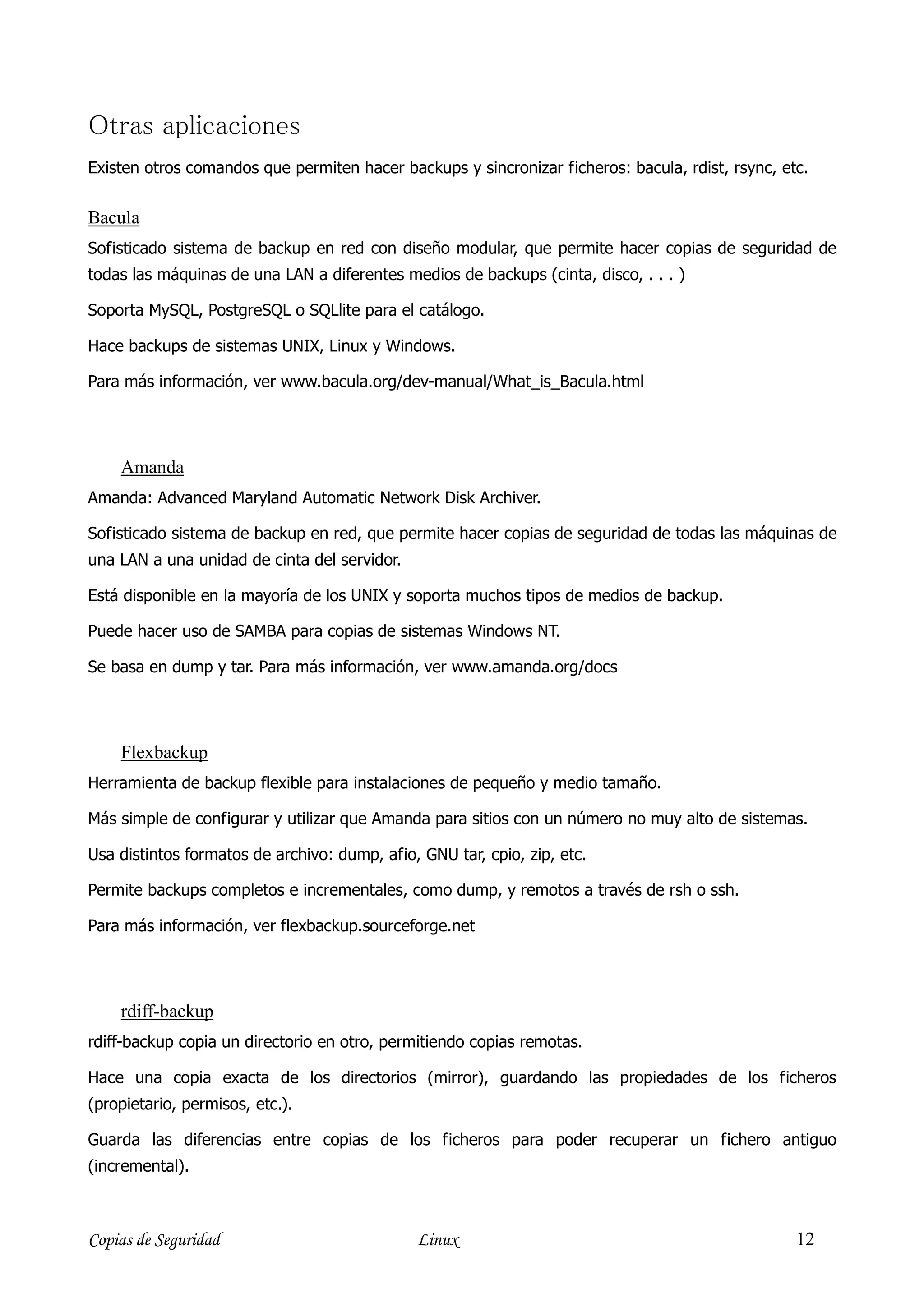 Otras aplicaciones
Existen otros comandos que permiten hacer backups y sincronizar ficheros: bacula, rdist, rsync, etc.


Bacula
Sofisticado sistema de backup en red con diseño modular, que permite hacer copias de seguridad de
todas las máquinas de una LAN a diferentes medios de backups (cinta, disco, . . . )

Soporta MySQL, PostgreSQL o SQLlite para el catálogo.

Hace backups de sistemas UNIX, Linux y Windows.

Para más información, ver www.bacula.org/dev-manual/What_is_Bacula.html




    Amanda
Amanda: Advanced Maryland Automatic Network Disk Archiver.

Sofisticado sistema de backup en red, que permite hacer copias de seguridad de todas las máquinas de
una LAN a una unidad de cinta del servidor.

Está disponible en la mayoría de los UNIX y soporta muchos tipos de medios de backup.

Puede hacer uso de SAMBA para copias de sistemas Windows NT.

Se basa en dump y tar. Para más información, ver www.amanda.org/docs




    Flexbackup
Herramienta de backup flexible para instalaciones de pequeño y medio tamaño.

Más simple de configurar y utilizar que Amanda para sitios con un número no muy alto de sistemas.

Usa distintos formatos de archivo: dump, afio, GNU tar, cpio, zip, etc.

Permite backups completos e incrementales, como dump, y remotos a través de rsh o ssh.

Para más información, ver flexbackup.sourceforge.net




    rdiff-backup
rdiff-backup copia un directorio en otro, permitiendo copias remotas.

Hace una copia exacta de los directorios (mirror), guardando las propiedades de los ficheros
(propietario, permisos, etc.).

Guarda las diferencias entre copias de los ficheros para poder recuperar un fichero antiguo
(incremental).



Copias de Seguridad                           Linux                                               12
 