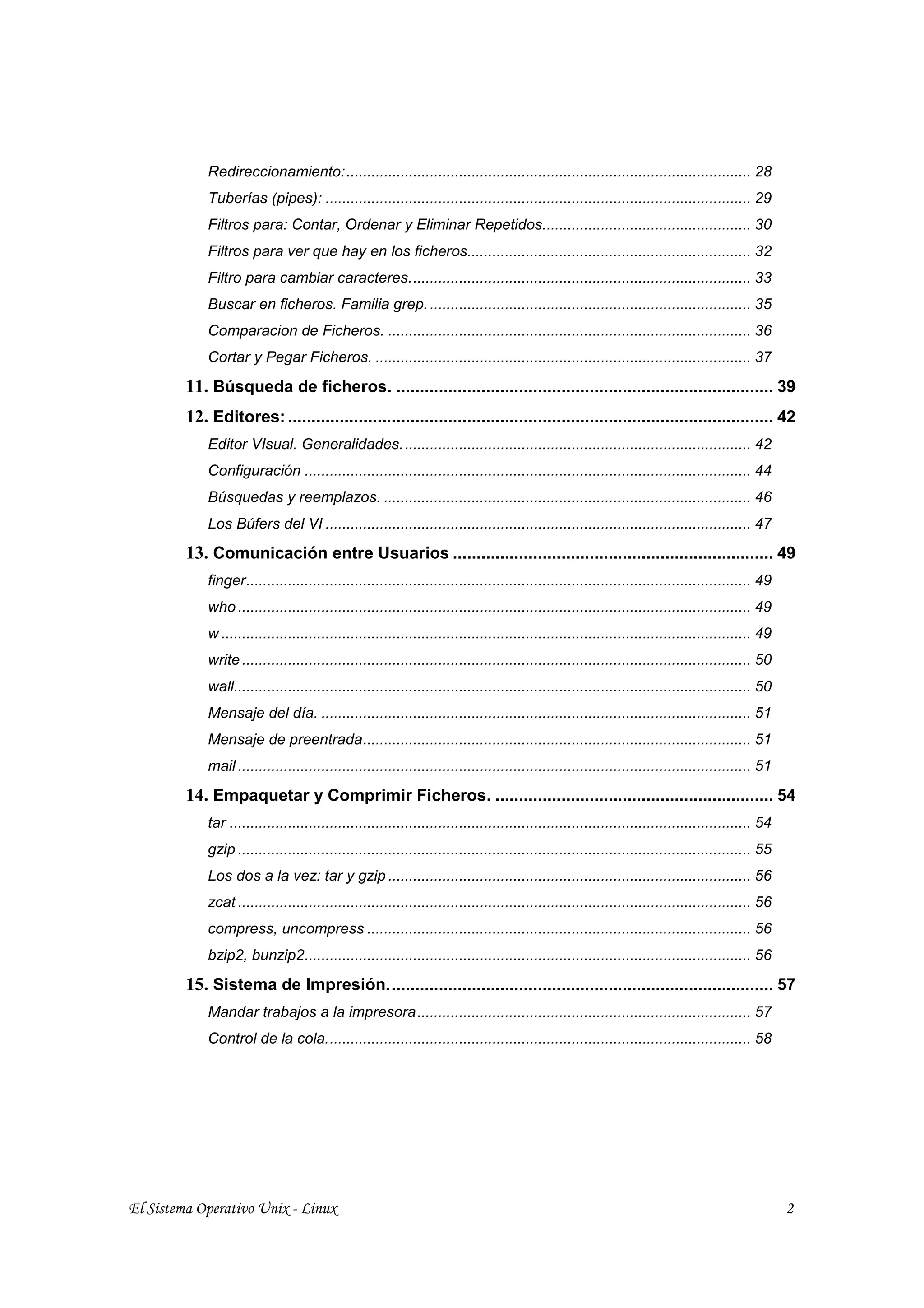 Redireccionamiento:................................................................................................. 28
             Tuberías (pipes): ...................................................................................................... 29
             Filtros para: Contar, Ordenar y Eliminar Repetidos.................................................. 30
             Filtros para ver que hay en los ficheros.................................................................... 32
             Filtro para cambiar caracteres.................................................................................. 33
             Buscar en ficheros. Familia grep. ............................................................................. 35
             Comparacion de Ficheros. ....................................................................................... 36
             Cortar y Pegar Ficheros. .......................................................................................... 37
         11. Búsqueda de ficheros. ................................................................................ 39
         12. Editores: ....................................................................................................... 42
             Editor VIsual. Generalidades. ................................................................................... 42
             Configuración ........................................................................................................... 44
             Búsquedas y reemplazos. ........................................................................................ 46
             Los Búfers del VI ...................................................................................................... 47
         13. Comunicación entre Usuarios .................................................................... 49
             finger......................................................................................................................... 49
             who ........................................................................................................................... 49
             w ............................................................................................................................... 49
             write .......................................................................................................................... 50
             wall............................................................................................................................ 50
             Mensaje del día. ....................................................................................................... 51
             Mensaje de preentrada............................................................................................. 51
             mail ........................................................................................................................... 51
         14. Empaquetar y Comprimir Ficheros. ........................................................... 54
             tar ............................................................................................................................. 54
             gzip ........................................................................................................................... 55
             Los dos a la vez: tar y gzip ....................................................................................... 56
             zcat ........................................................................................................................... 56
             compress, uncompress ............................................................................................ 56
             bzip2, bunzip2........................................................................................................... 56
         15. Sistema de Impresión.................................................................................. 57
             Mandar trabajos a la impresora ................................................................................ 57
             Control de la cola...................................................................................................... 58




El Sistema Operativo Unix - Linux                                                                                                                   2
 