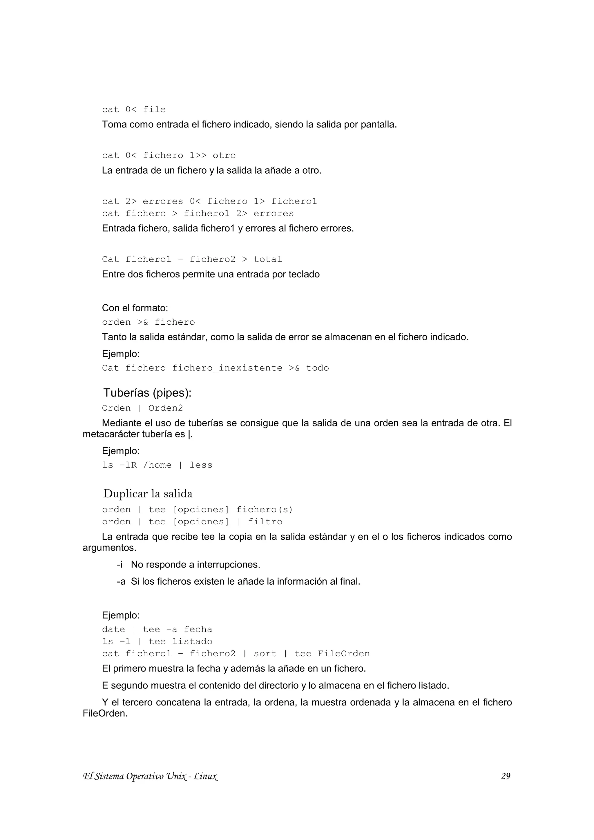 cat 0< file
    Toma como entrada el fichero indicado, siendo la salida por pantalla.


    cat 0< fichero 1>> otro
    La entrada de un fichero y la salida la añade a otro.


    cat 2> errores 0< fichero 1> fichero1
    cat fichero > fichero1 2> errores
    Entrada fichero, salida fichero1 y errores al fichero errores.


    Cat fichero1 – fichero2 > total
    Entre dos ficheros permite una entrada por teclado


    Con el formato:
    orden >& fichero
    Tanto la salida estándar, como la salida de error se almacenan en el fichero indicado.
    Ejemplo:
    Cat fichero fichero_inexistente >& todo

     Tuberías (pipes):
    Orden | Orden2
    Mediante el uso de tuberías se consigue que la salida de una orden sea la entrada de otra. El
metacarácter tubería es |.
    Ejemplo:
    ls –lR /home | less


     Duplicar la salida
    orden | tee [opciones] fichero(s)
    orden | tee [opciones] | filtro
    La entrada que recibe tee la copia en la salida estándar y en el o los ficheros indicados como
argumentos.
        -i No responde a interrupciones.
        -a Si los ficheros existen le añade la información al final.


    Ejemplo:
    date | tee –a fecha
    ls –l | tee listado
    cat fichero1 – fichero2 | sort | tee FileOrden
    El primero muestra la fecha y además la añade en un fichero.
    E segundo muestra el contenido del directorio y lo almacena en el fichero listado.
    Y el tercero concatena la entrada, la ordena, la muestra ordenada y la almacena en el fichero
FileOrden.




El Sistema Operativo Unix - Linux                                                              29
 