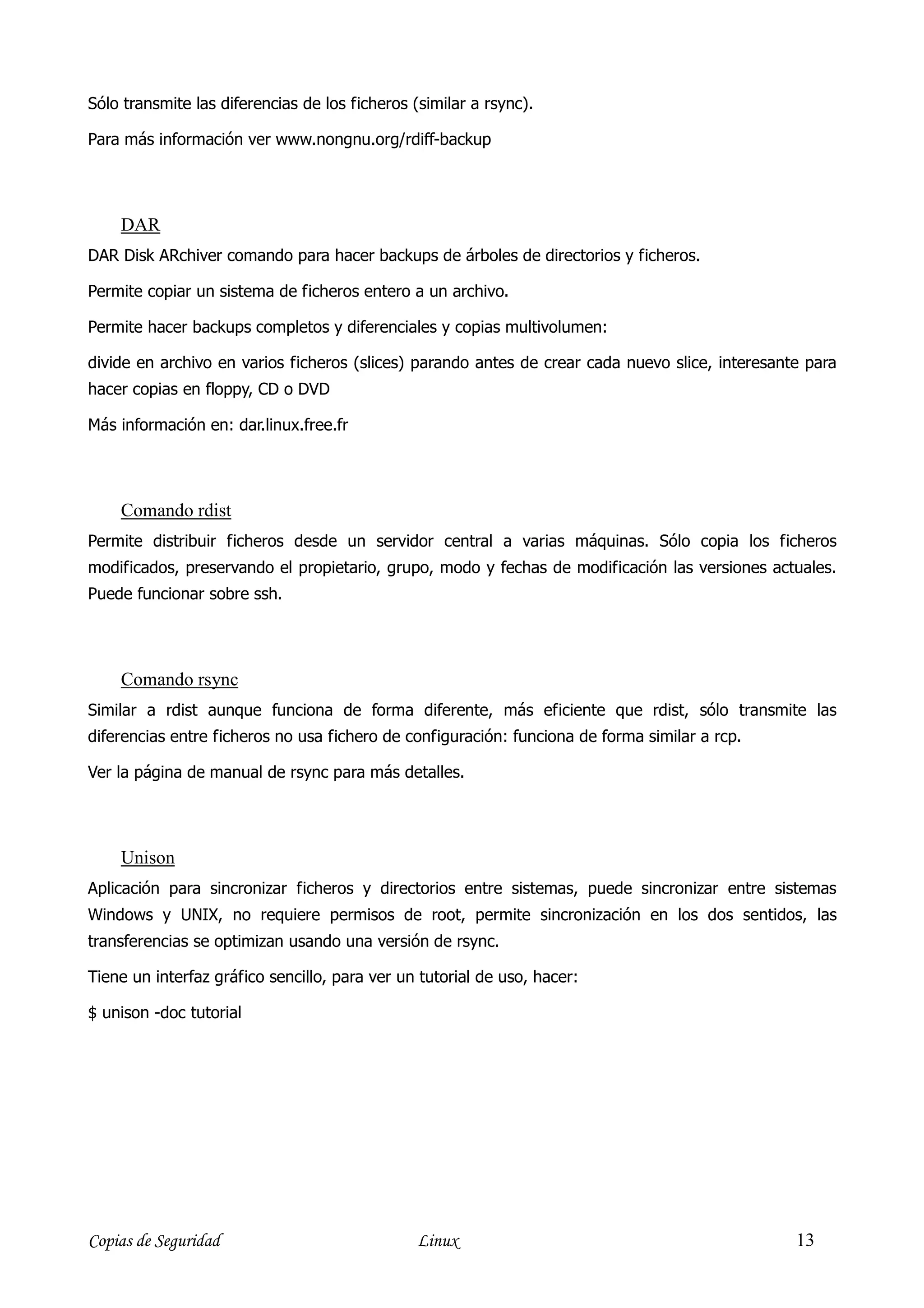 Sólo transmite las diferencias de los ficheros (similar a rsync).

Para más información ver www.nongnu.org/rdiff-backup




    DAR
DAR Disk ARchiver comando para hacer backups de árboles de directorios y ficheros.

Permite copiar un sistema de ficheros entero a un archivo.

Permite hacer backups completos y diferenciales y copias multivolumen:

divide en archivo en varios ficheros (slices) parando antes de crear cada nuevo slice, interesante para
hacer copias en floppy, CD o DVD

Más información en: dar.linux.free.fr




    Comando rdist
Permite distribuir ficheros desde un servidor central a varias máquinas. Sólo copia los ficheros
modificados, preservando el propietario, grupo, modo y fechas de modificación las versiones actuales.
Puede funcionar sobre ssh.




    Comando rsync
Similar a rdist aunque funciona de forma diferente, más eficiente que rdist, sólo transmite las
diferencias entre ficheros no usa fichero de configuración: funciona de forma similar a rcp.

Ver la página de manual de rsync para más detalles.




    Unison
Aplicación para sincronizar ficheros y directorios entre sistemas, puede sincronizar entre sistemas
Windows y UNIX, no requiere permisos de root, permite sincronización en los dos sentidos, las
transferencias se optimizan usando una versión de rsync.

Tiene un interfaz gráfico sencillo, para ver un tutorial de uso, hacer:

$ unison -doc tutorial




Copias de Seguridad                             Linux                                            13
 