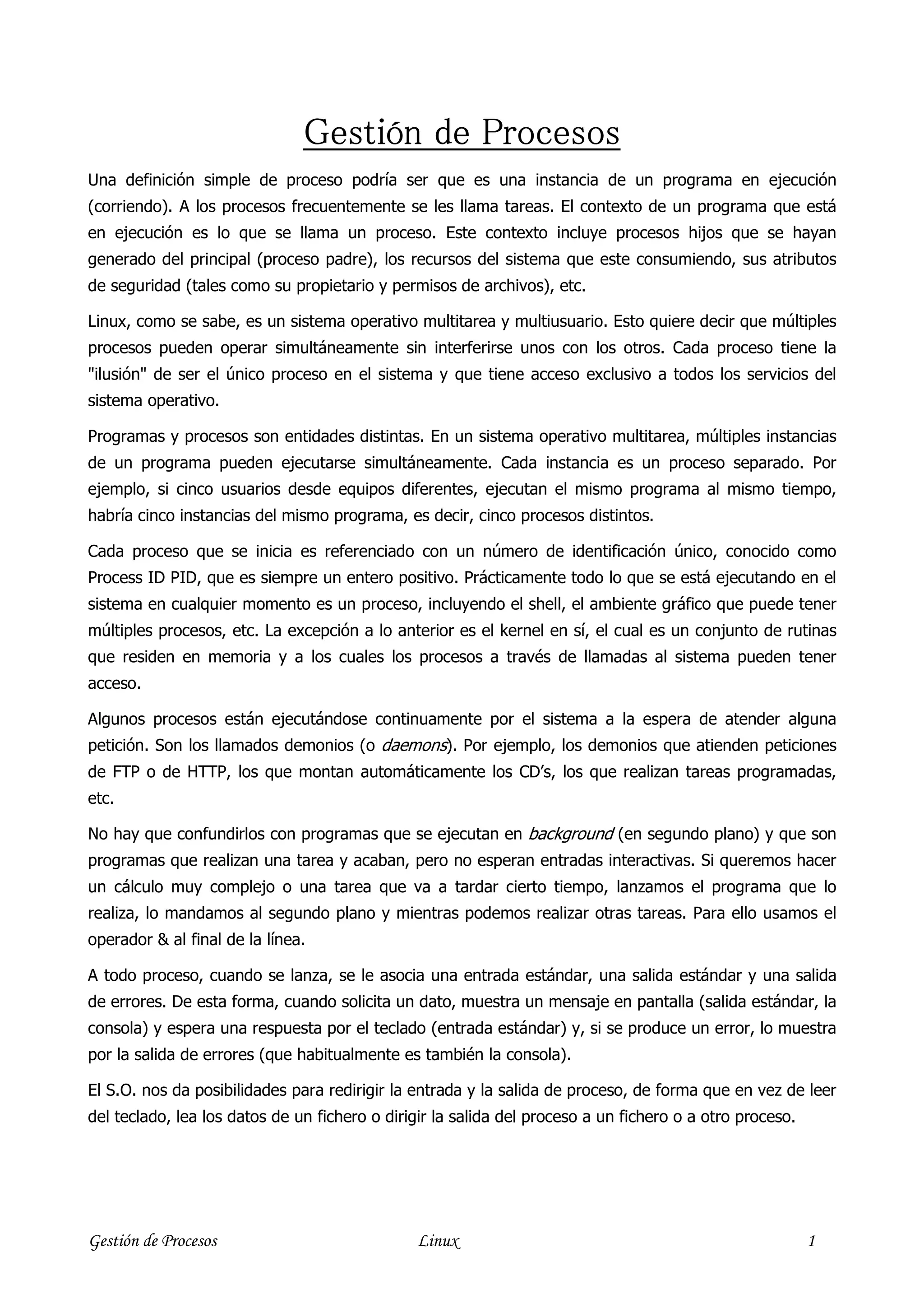 Pr
                               Gestión de Procesos
Una definición simple de proceso podría ser que es una instancia de un programa en ejecución
(corriendo). A los procesos frecuentemente se les llama tareas. El contexto de un programa que está
en ejecución es lo que se llama un proceso. Este contexto incluye procesos hijos que se hayan
generado del principal (proceso padre), los recursos del sistema que este consumiendo, sus atributos
de seguridad (tales como su propietario y permisos de archivos), etc.

Linux, como se sabe, es un sistema operativo multitarea y multiusuario. Esto quiere decir que múltiples
procesos pueden operar simultáneamente sin interferirse unos con los otros. Cada proceso tiene la
"ilusión" de ser el único proceso en el sistema y que tiene acceso exclusivo a todos los servicios del
sistema operativo.

Programas y procesos son entidades distintas. En un sistema operativo multitarea, múltiples instancias
de un programa pueden ejecutarse simultáneamente. Cada instancia es un proceso separado. Por
ejemplo, si cinco usuarios desde equipos diferentes, ejecutan el mismo programa al mismo tiempo,
habría cinco instancias del mismo programa, es decir, cinco procesos distintos.

Cada proceso que se inicia es referenciado con un número de identificación único, conocido como
Process ID PID, que es siempre un entero positivo. Prácticamente todo lo que se está ejecutando en el
sistema en cualquier momento es un proceso, incluyendo el shell, el ambiente gráfico que puede tener
múltiples procesos, etc. La excepción a lo anterior es el kernel en sí, el cual es un conjunto de rutinas
que residen en memoria y a los cuales los procesos a través de llamadas al sistema pueden tener
acceso.

Algunos procesos están ejecutándose continuamente por el sistema a la espera de atender alguna
petición. Son los llamados demonios (o daemons). Por ejemplo, los demonios que atienden peticiones
de FTP o de HTTP, los que montan automáticamente los CD’s, los que realizan tareas programadas,
etc.

No hay que confundirlos con programas que se ejecutan en background (en segundo plano) y que son
programas que realizan una tarea y acaban, pero no esperan entradas interactivas. Si queremos hacer
un cálculo muy complejo o una tarea que va a tardar cierto tiempo, lanzamos el programa que lo
realiza, lo mandamos al segundo plano y mientras podemos realizar otras tareas. Para ello usamos el
operador & al final de la línea.

A todo proceso, cuando se lanza, se le asocia una entrada estándar, una salida estándar y una salida
de errores. De esta forma, cuando solicita un dato, muestra un mensaje en pantalla (salida estándar, la
consola) y espera una respuesta por el teclado (entrada estándar) y, si se produce un error, lo muestra
por la salida de errores (que habitualmente es también la consola).

El S.O. nos da posibilidades para redirigir la entrada y la salida de proceso, de forma que en vez de leer
del teclado, lea los datos de un fichero o dirigir la salida del proceso a un fichero o a otro proceso.




Gestión de Procesos                            Linux                                                      1
 