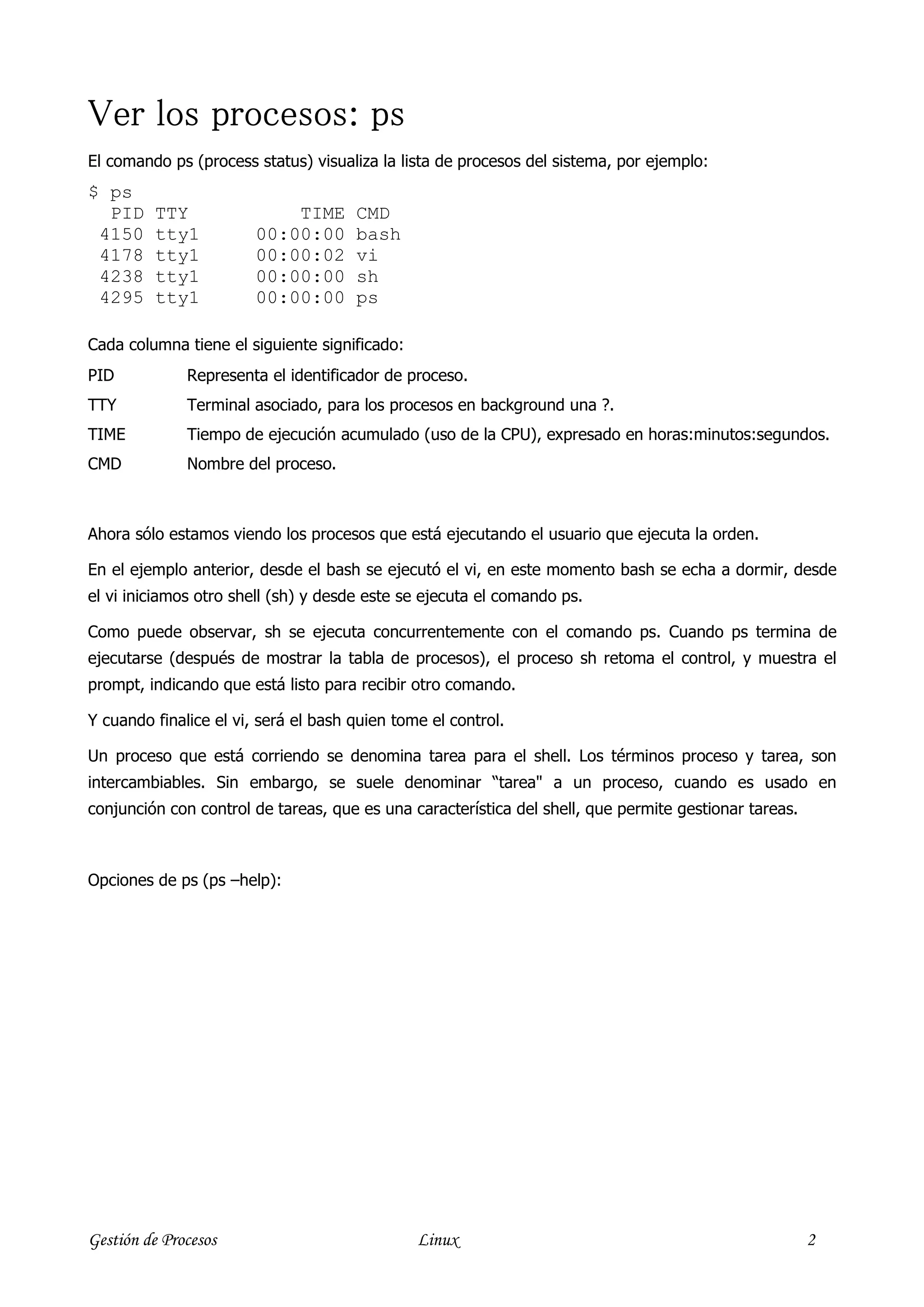 Ver los procesos: ps
El comando ps (process status) visualiza la lista de procesos del sistema, por ejemplo:
$ ps
  PID    TTY                TIME      CMD
 4150    tty1           00:00:00      bash
 4178    tty1           00:00:02      vi
 4238    tty1           00:00:00      sh
 4295    tty1           00:00:00      ps

Cada columna tiene el siguiente significado:
PID           Representa el identificador de proceso.
TTY           Terminal asociado, para los procesos en background una ?.
TIME          Tiempo de ejecución acumulado (uso de la CPU), expresado en horas:minutos:segundos.
CMD           Nombre del proceso.



Ahora sólo estamos viendo los procesos que está ejecutando el usuario que ejecuta la orden.

En el ejemplo anterior, desde el bash se ejecutó el vi, en este momento bash se echa a dormir, desde
el vi iniciamos otro shell (sh) y desde este se ejecuta el comando ps.

Como puede observar, sh se ejecuta concurrentemente con el comando ps. Cuando ps termina de
ejecutarse (después de mostrar la tabla de procesos), el proceso sh retoma el control, y muestra el
prompt, indicando que está listo para recibir otro comando.

Y cuando finalice el vi, será el bash quien tome el control.

Un proceso que está corriendo se denomina tarea para el shell. Los términos proceso y tarea, son
intercambiables. Sin embargo, se suele denominar “tarea" a un proceso, cuando es usado en
conjunción con control de tareas, que es una característica del shell, que permite gestionar tareas.



Opciones de ps (ps –help):




Gestión de Procesos                            Linux                                                   2
 