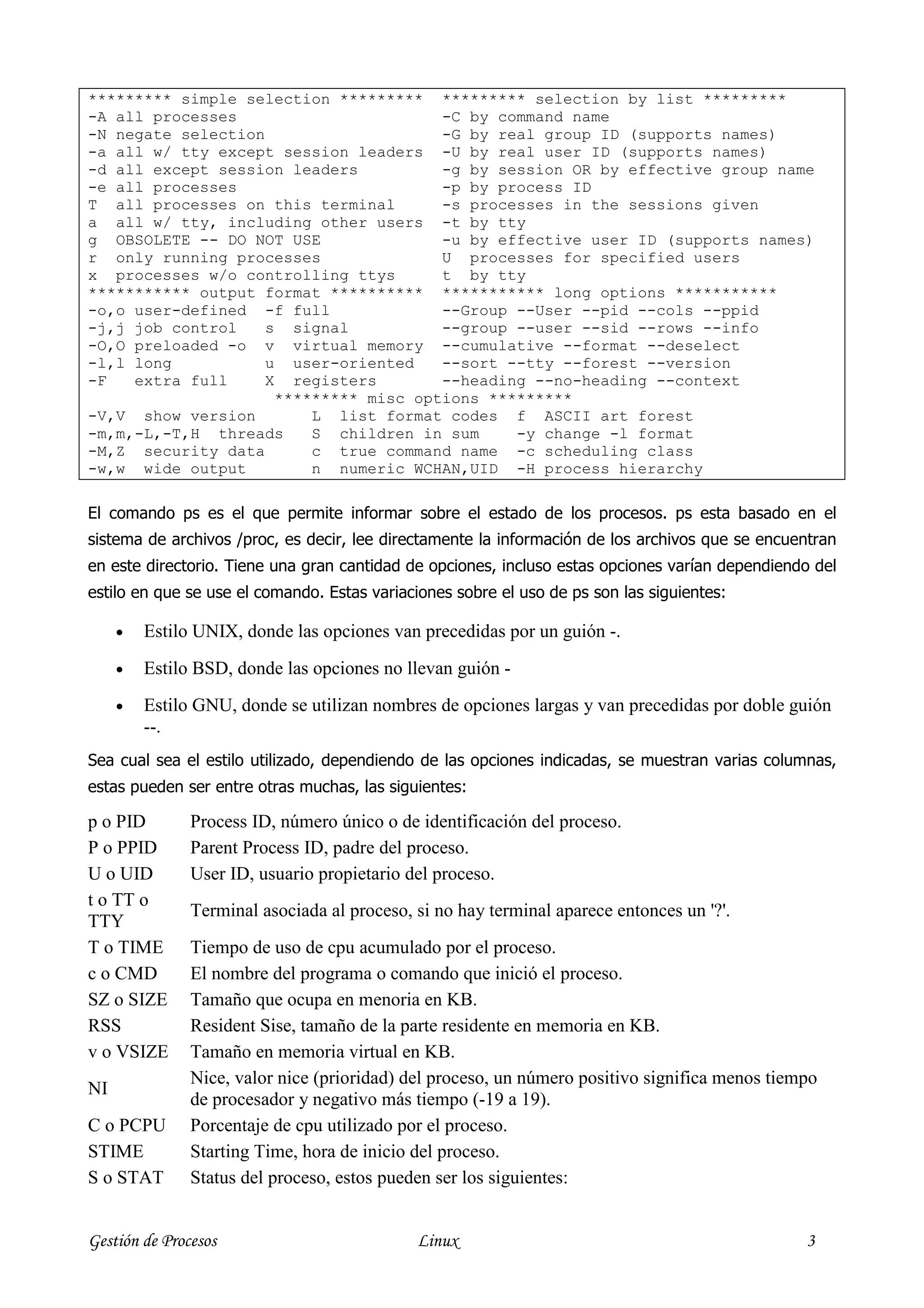********* simple selection ********* ********* selection by list *********
-A all processes                       -C by command name
-N negate selection                    -G by real group ID (supports names)
-a all w/ tty except session leaders -U by real user ID (supports names)
-d all except session leaders          -g by session OR by effective group name
-e all processes                       -p by process ID
T all processes on this terminal       -s processes in the sessions given
a all w/ tty, including other users -t by tty
g OBSOLETE -- DO NOT USE               -u by effective user ID (supports names)
r only running processes               U processes for specified users
x processes w/o controlling ttys       t by tty
*********** output format ********** *********** long options ***********
-o,o user-defined -f full              --Group --User --pid --cols --ppid
-j,j job control    s signal           --group --user --sid --rows --info
-O,O preloaded -o v virtual memory --cumulative --format --deselect
-l,l long           u user-oriented    --sort --tty --forest --version
-F   extra full     X registers        --heading --no-heading --context
                     ********* misc options *********
-V,V show version        L list format codes f ASCII art forest
-m,m,-L,-T,H threads     S children in sum     -y change -l format
-M,Z security data       c true command name -c scheduling class
-w,w wide output         n numeric WCHAN,UID -H process hierarchy

El comando ps es el que permite informar sobre el estado de los procesos. ps esta basado en el
sistema de archivos /proc, es decir, lee directamente la información de los archivos que se encuentran
en este directorio. Tiene una gran cantidad de opciones, incluso estas opciones varían dependiendo del
estilo en que se use el comando. Estas variaciones sobre el uso de ps son las siguientes:

     •   Estilo UNIX, donde las opciones van precedidas por un guión -.
     •   Estilo BSD, donde las opciones no llevan guión -
     •   Estilo GNU, donde se utilizan nombres de opciones largas y van precedidas por doble guión
         --.
Sea cual sea el estilo utilizado, dependiendo de las opciones indicadas, se muestran varias columnas,
estas pueden ser entre otras muchas, las siguientes:

p o PID        Process ID, número único o de identificación del proceso.
P o PPID       Parent Process ID, padre del proceso.
U o UID        User ID, usuario propietario del proceso.
t o TT o
               Terminal asociada al proceso, si no hay terminal aparece entonces un '?'.
TTY
T o TIME       Tiempo de uso de cpu acumulado por el proceso.
c o CMD        El nombre del programa o comando que inició el proceso.
SZ o SIZE      Tamaño que ocupa en menoria en KB.
RSS            Resident Sise, tamaño de la parte residente en memoria en KB.
v o VSIZE      Tamaño en memoria virtual en KB.
               Nice, valor nice (prioridad) del proceso, un número positivo significa menos tiempo
NI
               de procesador y negativo más tiempo (-19 a 19).
C o PCPU       Porcentaje de cpu utilizado por el proceso.
STIME          Starting Time, hora de inicio del proceso.
S o STAT       Status del proceso, estos pueden ser los siguientes:


Gestión de Procesos                          Linux                                               3
 