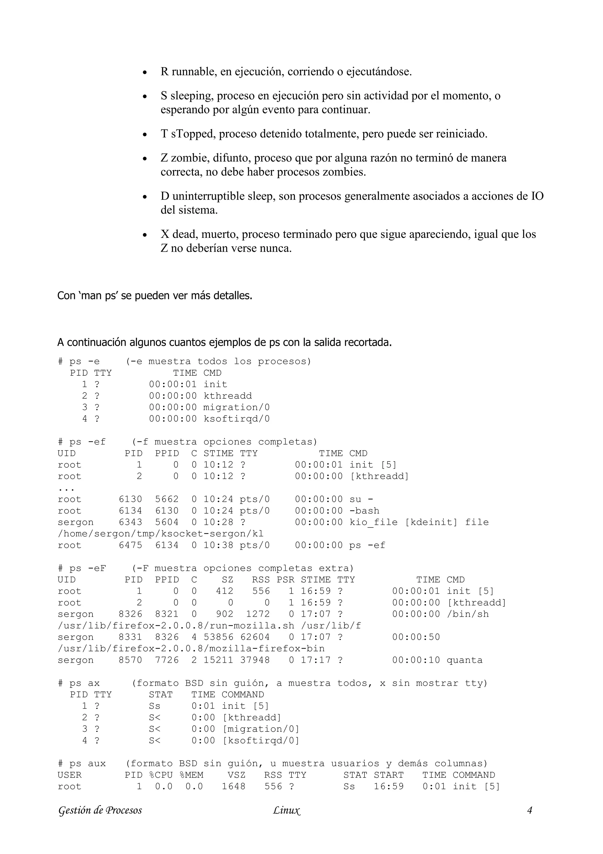 •   R runnable, en ejecución, corriendo o ejecutándose.
                      •   S sleeping, proceso en ejecución pero sin actividad por el momento, o
                          esperando por algún evento para continuar.
                      •   T sTopped, proceso detenido totalmente, pero puede ser reiniciado.
                      •   Z zombie, difunto, proceso que por alguna razón no terminó de manera
                          correcta, no debe haber procesos zombies.
                      •   D uninterruptible sleep, son procesos generalmente asociados a acciones de IO
                          del sistema.
                      •   X dead, muerto, proceso terminado pero que sigue apareciendo, igual que los
                          Z no deberían verse nunca.


Con ‘man ps’ se pueden ver más detalles.



A continuación algunos cuantos ejemplos de ps con la salida recortada.
# ps -e        (-e muestra todos los procesos)
  PID TTY              TIME CMD
    1 ?            00:00:01 init
    2 ?            00:00:00 kthreadd
    3 ?            00:00:00 migration/0
    4 ?            00:00:00 ksoftirqd/0

# ps -ef    (-f muestra opciones completas)
UID        PID PPID C STIME TTY             TIME                CMD
root         1     0 0 10:12 ?         00:00:01                 init [5]
root         2     0 0 10:12 ?         00:00:00                 [kthreadd]
...
root      6130 5662 0 10:24 pts/0      00:00:00                 su -
root      6134 6130 0 10:24 pts/0      00:00:00                 -bash
sergon    6343 5604 0 10:28 ?          00:00:00                 kio_file [kdeinit] file
/home/sergon/tmp/ksocket-sergon/kl
root      6475 6134 0 10:38 pts/0      00:00:00                 ps -ef

# ps -eF    (-F muestra opciones completas extra)
UID        PID PPID C      SZ   RSS PSR STIME TTY                            TIME   CMD
root         1     0 0    412   556   1 16:59 ?                          00:00:01   init [5]
root         2     0 0      0     0   1 16:59 ?                          00:00:00   [kthreadd]
sergon    8326 8321 0     902 1272    0 17:07 ?                          00:00:00   /bin/sh
/usr/lib/firefox-2.0.0.8/run-mozilla.sh /usr/lib/f
sergon    8331 8326 4 53856 62604     0 17:07 ?                          00:00:50
/usr/lib/firefox-2.0.0.8/mozilla-firefox-bin
sergon    8570 7726 2 15211 37948     0 17:17 ?                          00:00:10 quanta

# ps ax         (formato BSD sin guión, a muestra todos, x sin mostrar tty)
  PID TTY          STAT   TIME COMMAND
    1 ?            Ss     0:01 init [5]
    2 ?            S<     0:00 [kthreadd]
    3 ?            S<     0:00 [migration/0]
    4 ?            S<     0:00 [ksoftirqd/0]

# ps aux       (formato BSD sin guión, u muestra usuarios y demás columnas)
USER           PID %CPU %MEM    VSZ   RSS TTY      STAT START   TIME COMMAND
root             1 0.0 0.0     1648   556 ?        Ss   16:59   0:01 init [5]

Gestión de Procesos                             Linux                                              4
 