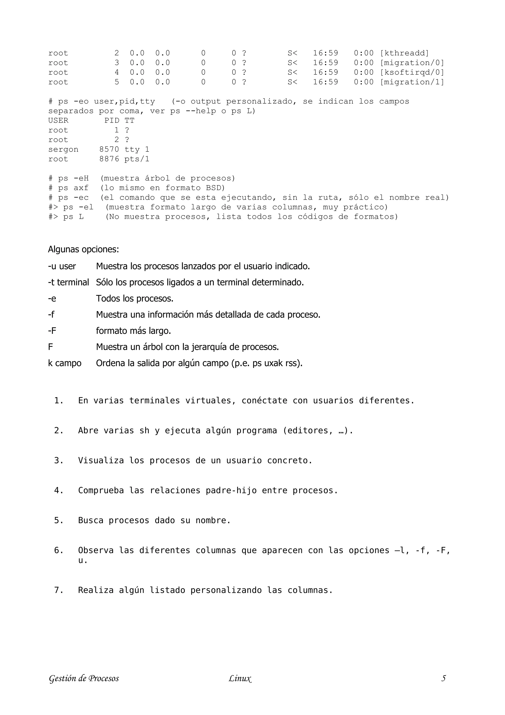 root             2    0.0   0.0        0       0   ?          S<      16:59   0:00   [kthreadd]
root             3    0.0   0.0        0       0   ?          S<      16:59   0:00   [migration/0]
root             4    0.0   0.0        0       0   ?          S<      16:59   0:00   [ksoftirqd/0]
root             5    0.0   0.0        0       0   ?          S<      16:59   0:00   [migration/1]

# ps -eo user,pid,tty   (-o output personalizado, se indican los campos
separados por coma, ver ps --help o ps L)
USER       PID TT
root         1 ?
root         2 ?
sergon    8570 tty 1
root      8876 pts/1

# ps -eH (muestra árbol de procesos)
# ps axf (lo mismo en formato BSD)
# ps -ec (el comando que se esta ejecutando, sin la ruta, sólo el nombre real)
#> ps -el (muestra formato largo de varias columnas, muy práctico)
#> ps L   (No muestra procesos, lista todos los códigos de formatos)


Algunas opciones:
-u user      Muestra los procesos lanzados por el usuario indicado.
-t terminal Sólo los procesos ligados a un terminal determinado.
-e           Todos los procesos.
-f           Muestra una información más detallada de cada proceso.
-F           formato más largo.
F            Muestra un árbol con la jerarquía de procesos.
k campo      Ordena la salida por algún campo (p.e. ps uxak rss).



    1.    En varias terminales virtuales, conéctate con usuarios diferentes.


    2.    Abre varias sh y ejecuta algún programa (editores, …).


    3.    Visualiza los procesos de un usuario concreto.


    4.    Comprueba las relaciones padre-hijo entre procesos.


    5.    Busca procesos dado su nombre.


    6.    Observa las diferentes columnas que aparecen con las opciones –l, -f, -F,
          u.


    7.    Realiza algún listado personalizando las columnas.




Gestión de Procesos                           Linux                                              5
 