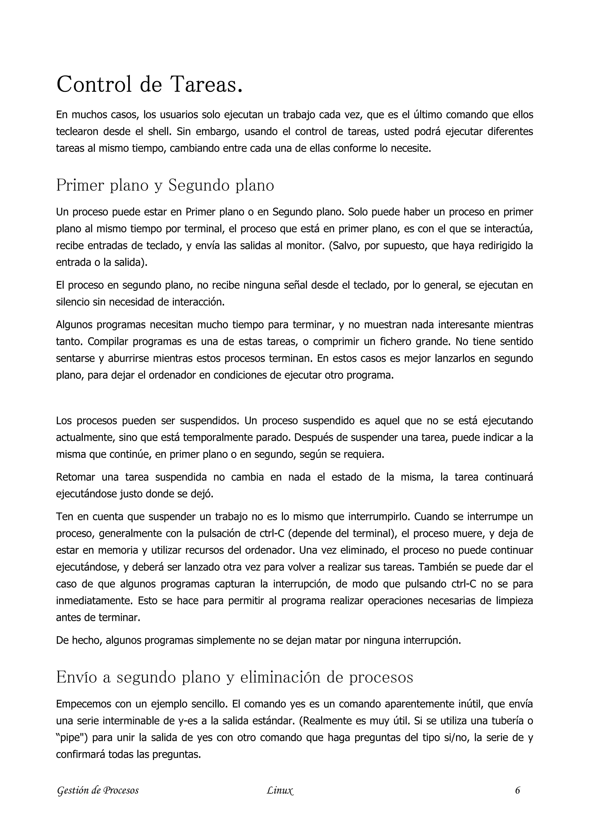 Control de Tareas.
En muchos casos, los usuarios solo ejecutan un trabajo cada vez, que es el último comando que ellos
teclearon desde el shell. Sin embargo, usando el control de tareas, usted podrá ejecutar diferentes
tareas al mismo tiempo, cambiando entre cada una de ellas conforme lo necesite.


Primer plano y Segundo plano
Un proceso puede estar en Primer plano o en Segundo plano. Solo puede haber un proceso en primer
plano al mismo tiempo por terminal, el proceso que está en primer plano, es con el que se interactúa,
recibe entradas de teclado, y envía las salidas al monitor. (Salvo, por supuesto, que haya redirigido la
entrada o la salida).

El proceso en segundo plano, no recibe ninguna señal desde el teclado, por lo general, se ejecutan en
silencio sin necesidad de interacción.

Algunos programas necesitan mucho tiempo para terminar, y no muestran nada interesante mientras
tanto. Compilar programas es una de estas tareas, o comprimir un fichero grande. No tiene sentido
sentarse y aburrirse mientras estos procesos terminan. En estos casos es mejor lanzarlos en segundo
plano, para dejar el ordenador en condiciones de ejecutar otro programa.



Los procesos pueden ser suspendidos. Un proceso suspendido es aquel que no se está ejecutando
actualmente, sino que está temporalmente parado. Después de suspender una tarea, puede indicar a la
misma que continúe, en primer plano o en segundo, según se requiera.

Retomar una tarea suspendida no cambia en nada el estado de la misma, la tarea continuará
ejecutándose justo donde se dejó.

Ten en cuenta que suspender un trabajo no es lo mismo que interrumpirlo. Cuando se interrumpe un
proceso, generalmente con la pulsación de ctrl-C (depende del terminal), el proceso muere, y deja de
estar en memoria y utilizar recursos del ordenador. Una vez eliminado, el proceso no puede continuar
ejecutándose, y deberá ser lanzado otra vez para volver a realizar sus tareas. También se puede dar el
caso de que algunos programas capturan la interrupción, de modo que pulsando ctrl-C no se para
inmediatamente. Esto se hace para permitir al programa realizar operaciones necesarias de limpieza
antes de terminar.

De hecho, algunos programas simplemente no se dejan matar por ninguna interrupción.


Envío a segundo plano y eliminación de procesos
Empecemos con un ejemplo sencillo. El comando yes es un comando aparentemente inútil, que envía
una serie interminable de y-es a la salida estándar. (Realmente es muy útil. Si se utiliza una tubería o
“pipe") para unir la salida de yes con otro comando que haga preguntas del tipo si/no, la serie de y
confirmará todas las preguntas.


Gestión de Procesos                          Linux                                                 6
 