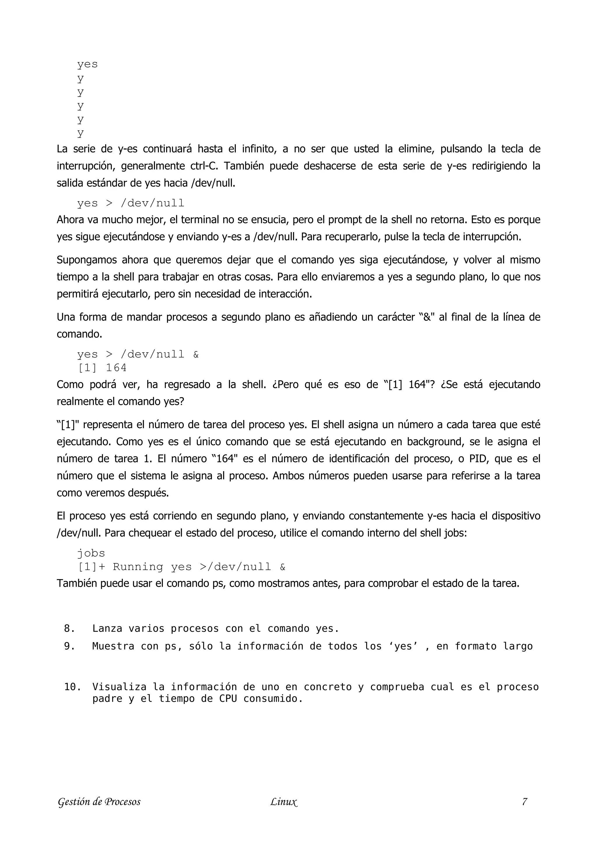 yes
      y
      y
      y
      y
      y
La serie de y-es continuará hasta el infinito, a no ser que usted la elimine, pulsando la tecla de
interrupción, generalmente ctrl-C. También puede deshacerse de esta serie de y-es redirigiendo la
salida estándar de yes hacia /dev/null.
      yes > /dev/null
Ahora va mucho mejor, el terminal no se ensucia, pero el prompt de la shell no retorna. Esto es porque
yes sigue ejecutándose y enviando y-es a /dev/null. Para recuperarlo, pulse la tecla de interrupción.

Supongamos ahora que queremos dejar que el comando yes siga ejecutándose, y volver al mismo
tiempo a la shell para trabajar en otras cosas. Para ello enviaremos a yes a segundo plano, lo que nos
permitirá ejecutarlo, pero sin necesidad de interacción.

Una forma de mandar procesos a segundo plano es añadiendo un carácter “&" al final de la línea de
comando.
      yes > /dev/null &
      [1] 164
Como podrá ver, ha regresado a la shell. ¿Pero qué es eso de “[1] 164"? ¿Se está ejecutando
realmente el comando yes?

“[1]" representa el número de tarea del proceso yes. El shell asigna un número a cada tarea que esté
ejecutando. Como yes es el único comando que se está ejecutando en background, se le asigna el
número de tarea 1. El número “164" es el número de identificación del proceso, o PID, que es el
número que el sistema le asigna al proceso. Ambos números pueden usarse para referirse a la tarea
como veremos después.

El proceso yes está corriendo en segundo plano, y enviando constantemente y-es hacia el dispositivo
/dev/null. Para chequear el estado del proceso, utilice el comando interno del shell jobs:
      jobs
      [1]+ Running yes >/dev/null &
También puede usar el comando ps, como mostramos antes, para comprobar el estado de la tarea.



 8.     Lanza varios procesos con el comando yes.
 9.     Muestra con ps, sólo la información de todos los ‘yes’ , en formato largo



 10.    Visualiza la información de uno en concreto y comprueba cual es el proceso
        padre y el tiempo de CPU consumido.




Gestión de Procesos                           Linux                                                 7
 