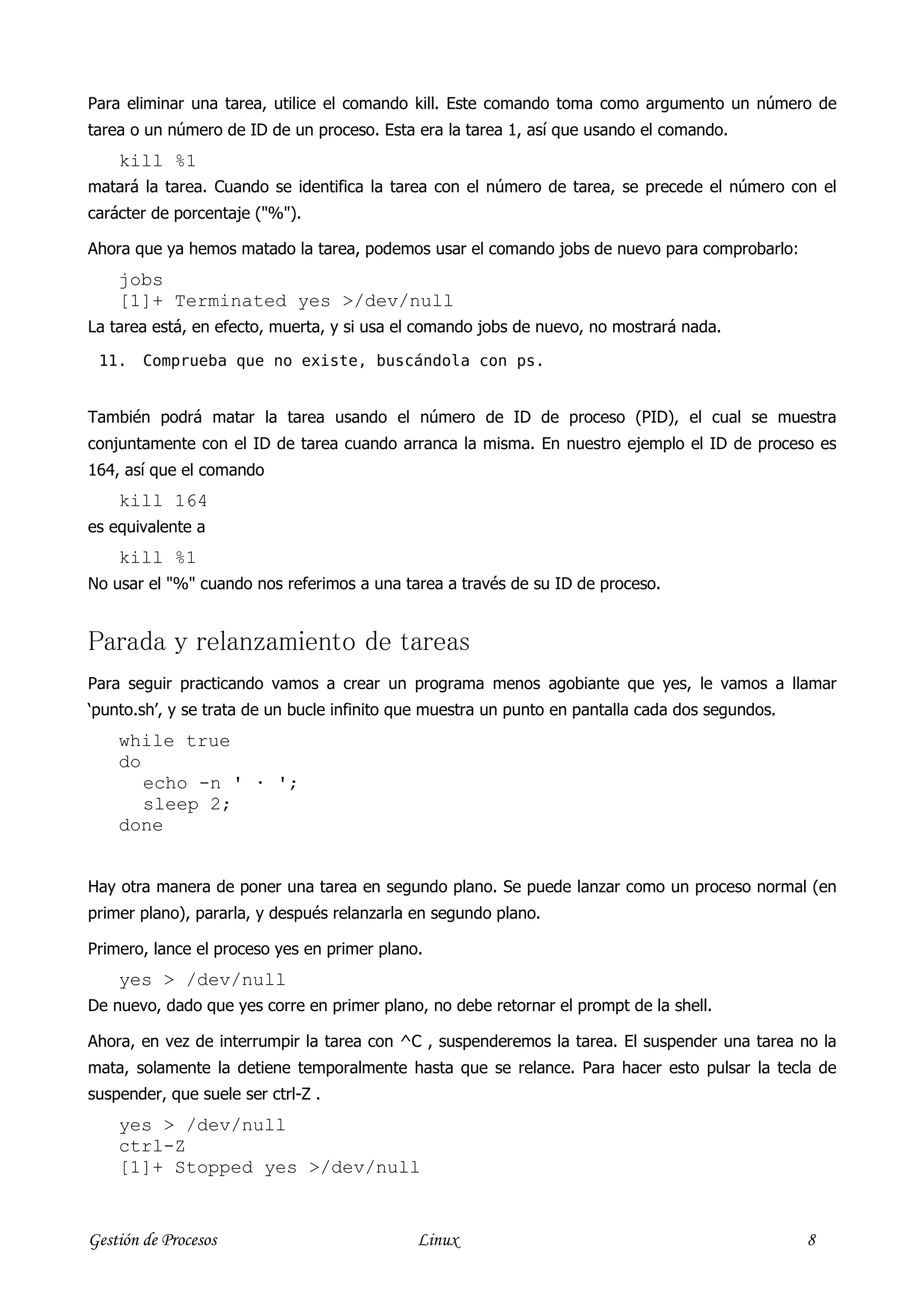 Para eliminar una tarea, utilice el comando kill. Este comando toma como argumento un número de
tarea o un número de ID de un proceso. Esta era la tarea 1, así que usando el comando.
    kill %1
matará la tarea. Cuando se identifica la tarea con el número de tarea, se precede el número con el
carácter de porcentaje ("%").

Ahora que ya hemos matado la tarea, podemos usar el comando jobs de nuevo para comprobarlo:
    jobs
    [1]+ Terminated yes >/dev/null
La tarea está, en efecto, muerta, y si usa el comando jobs de nuevo, no mostrará nada.

 11.    Comprueba que no existe, buscándola con ps.


También podrá matar la tarea usando el número de ID de proceso (PID), el cual se muestra
conjuntamente con el ID de tarea cuando arranca la misma. En nuestro ejemplo el ID de proceso es
164, así que el comando
    kill 164
es equivalente a
    kill %1
No usar el "%" cuando nos referimos a una tarea a través de su ID de proceso.


Parada y relanzamiento de tareas
Para seguir practicando vamos a crear un programa menos agobiante que yes, le vamos a llamar
‘punto.sh’, y se trata de un bucle infinito que muestra un punto en pantalla cada dos segundos.
    while true
    do
       echo -n ' · ';
       sleep 2;
    done


Hay otra manera de poner una tarea en segundo plano. Se puede lanzar como un proceso normal (en
primer plano), pararla, y después relanzarla en segundo plano.

Primero, lance el proceso yes en primer plano.
    yes > /dev/null
De nuevo, dado que yes corre en primer plano, no debe retornar el prompt de la shell.

Ahora, en vez de interrumpir la tarea con ^C , suspenderemos la tarea. El suspender una tarea no la
mata, solamente la detiene temporalmente hasta que se relance. Para hacer esto pulsar la tecla de
suspender, que suele ser ctrl-Z .
    yes > /dev/null
    ctrl-Z
    [1]+ Stopped yes >/dev/null


Gestión de Procesos                          Linux                                                8
 