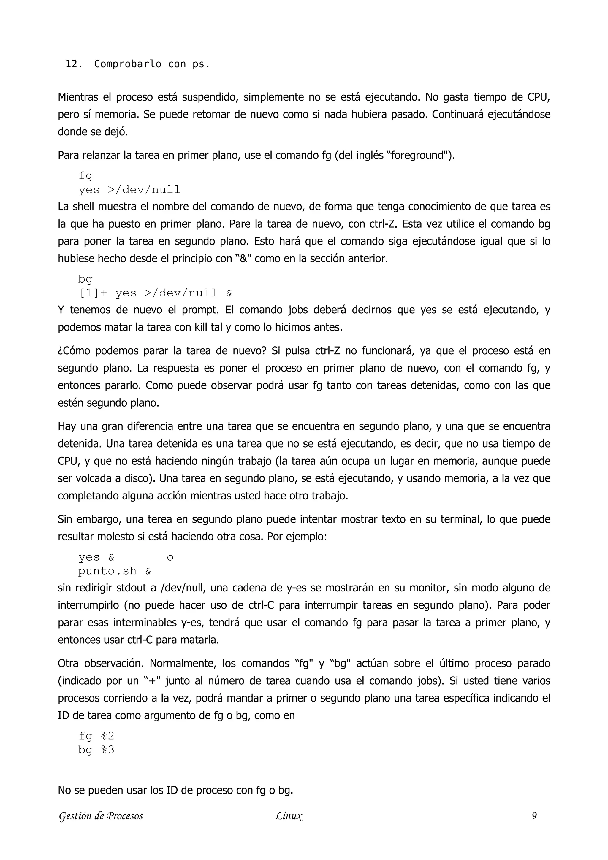 12.    Comprobarlo con ps.


Mientras el proceso está suspendido, simplemente no se está ejecutando. No gasta tiempo de CPU,
pero sí memoria. Se puede retomar de nuevo como si nada hubiera pasado. Continuará ejecutándose
donde se dejó.

Para relanzar la tarea en primer plano, use el comando fg (del inglés “foreground").
    fg
    yes >/dev/null
La shell muestra el nombre del comando de nuevo, de forma que tenga conocimiento de que tarea es
la que ha puesto en primer plano. Pare la tarea de nuevo, con ctrl-Z. Esta vez utilice el comando bg
para poner la tarea en segundo plano. Esto hará que el comando siga ejecutándose igual que si lo
hubiese hecho desde el principio con “&" como en la sección anterior.
    bg
    [1]+ yes >/dev/null &
Y tenemos de nuevo el prompt. El comando jobs deberá decirnos que yes se está ejecutando, y
podemos matar la tarea con kill tal y como lo hicimos antes.

¿Cómo podemos parar la tarea de nuevo? Si pulsa ctrl-Z no funcionará, ya que el proceso está en
segundo plano. La respuesta es poner el proceso en primer plano de nuevo, con el comando fg, y
entonces pararlo. Como puede observar podrá usar fg tanto con tareas detenidas, como con las que
estén segundo plano.

Hay una gran diferencia entre una tarea que se encuentra en segundo plano, y una que se encuentra
detenida. Una tarea detenida es una tarea que no se está ejecutando, es decir, que no usa tiempo de
CPU, y que no está haciendo ningún trabajo (la tarea aún ocupa un lugar en memoria, aunque puede
ser volcada a disco). Una tarea en segundo plano, se está ejecutando, y usando memoria, a la vez que
completando alguna acción mientras usted hace otro trabajo.

Sin embargo, una terea en segundo plano puede intentar mostrar texto en su terminal, lo que puede
resultar molesto si está haciendo otra cosa. Por ejemplo:
    yes &              o
    punto.sh &
sin redirigir stdout a /dev/null, una cadena de y-es se mostrarán en su monitor, sin modo alguno de
interrumpirlo (no puede hacer uso de ctrl-C para interrumpir tareas en segundo plano). Para poder
parar esas interminables y-es, tendrá que usar el comando fg para pasar la tarea a primer plano, y
entonces usar ctrl-C para matarla.

Otra observación. Normalmente, los comandos “fg" y “bg" actúan sobre el último proceso parado
(indicado por un “+" junto al número de tarea cuando usa el comando jobs). Si usted tiene varios
procesos corriendo a la vez, podrá mandar a primer o segundo plano una tarea específica indicando el
ID de tarea como argumento de fg o bg, como en
    fg %2
    bg %3


No se pueden usar los ID de proceso con fg o bg.

Gestión de Procesos                          Linux                                              9
 