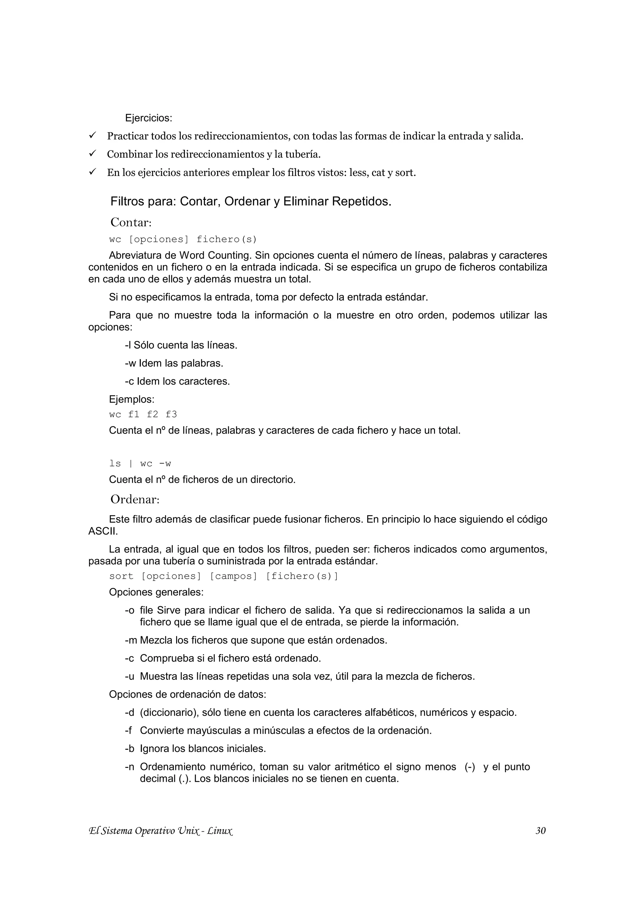 Ejercicios:
    Practicar todos los redireccionamientos, con todas las formas de indicar la entrada y salida.
    Combinar los redireccionamientos y la tubería.
    En los ejercicios anteriores emplear los filtros vistos: less, cat y sort.

     Filtros para: Contar, Ordenar y Eliminar Repetidos.
     Contar:
    wc [opciones] fichero(s)
    Abreviatura de Word Counting. Sin opciones cuenta el número de líneas, palabras y caracteres
contenidos en un fichero o en la entrada indicada. Si se especifica un grupo de ficheros contabiliza
en cada uno de ellos y además muestra un total.
    Si no especificamos la entrada, toma por defecto la entrada estándar.
    Para que no muestre toda la información o la muestre en otro orden, podemos utilizar las
opciones:
        -l Sólo cuenta las líneas.
        -w Idem las palabras.
        -c Idem los caracteres.
    Ejemplos:
    wc f1 f2 f3
    Cuenta el nº de líneas, palabras y caracteres de cada fichero y hace un total.


    ls | wc -w
    Cuenta el nº de ficheros de un directorio.
     Ordenar:
   Este filtro además de clasificar puede fusionar ficheros. En principio lo hace siguiendo el código
ASCII.
    La entrada, al igual que en todos los filtros, pueden ser: ficheros indicados como argumentos,
pasada por una tubería o suministrada por la entrada estándar.
    sort [opciones] [campos] [fichero(s)]
    Opciones generales:
        -o file Sirve para indicar el fichero de salida. Ya que si redireccionamos la salida a un
           fichero que se llame igual que el de entrada, se pierde la información.
        -m Mezcla los ficheros que supone que están ordenados.
        -c Comprueba si el fichero está ordenado.
        -u Muestra las líneas repetidas una sola vez, útil para la mezcla de ficheros.
    Opciones de ordenación de datos:
        -d (diccionario), sólo tiene en cuenta los caracteres alfabéticos, numéricos y espacio.
        -f Convierte mayúsculas a minúsculas a efectos de la ordenación.
        -b Ignora los blancos iniciales.
        -n Ordenamiento numérico, toman su valor aritmético el signo menos (-) y el punto
           decimal (.). Los blancos iniciales no se tienen en cuenta.




El Sistema Operativo Unix - Linux                                                                   30
 