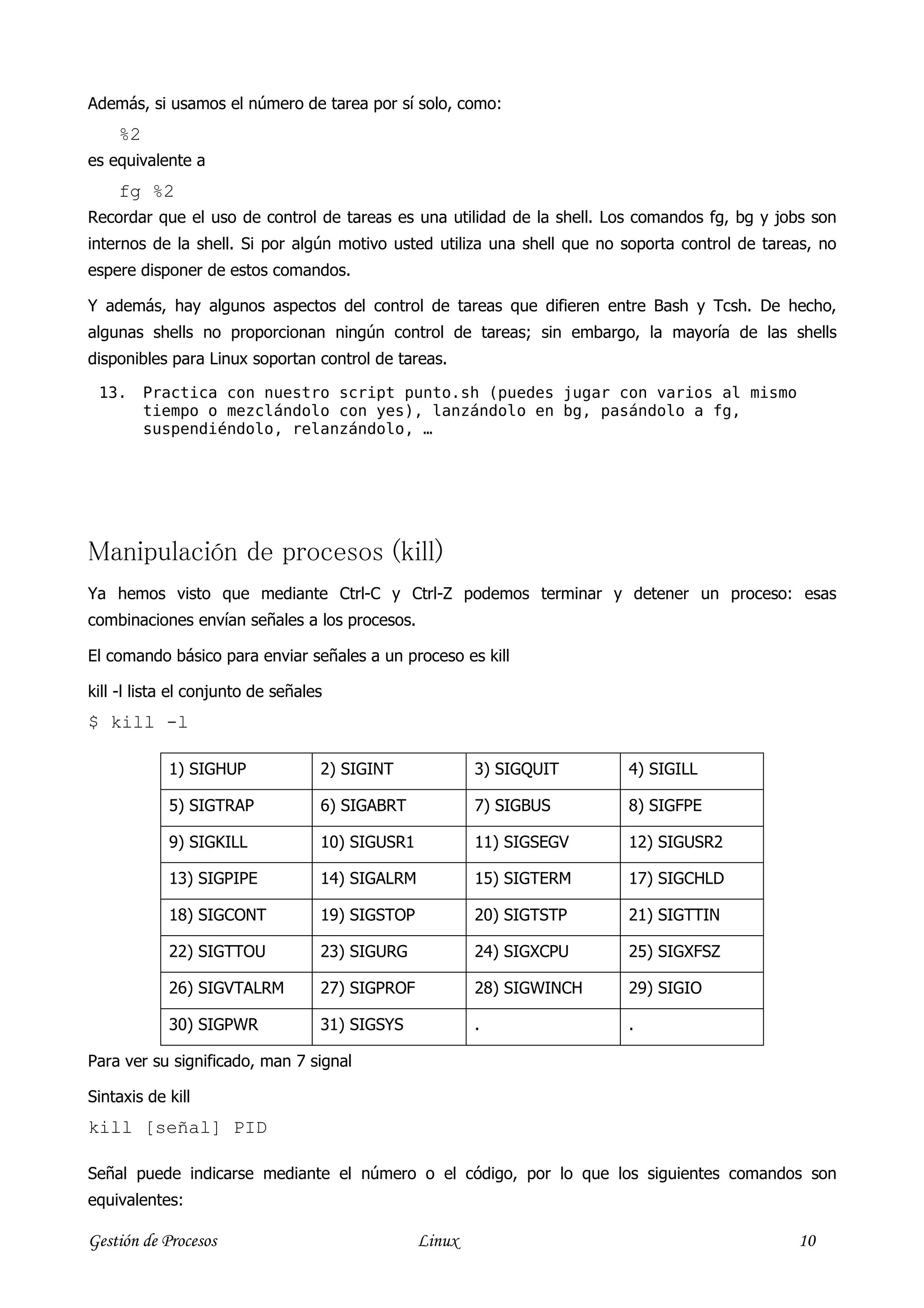Además, si usamos el número de tarea por sí solo, como:
    %2
es equivalente a
    fg %2
Recordar que el uso de control de tareas es una utilidad de la shell. Los comandos fg, bg y jobs son
internos de la shell. Si por algún motivo usted utiliza una shell que no soporta control de tareas, no
espere disponer de estos comandos.

Y además, hay algunos aspectos del control de tareas que difieren entre Bash y Tcsh. De hecho,
algunas shells no proporcionan ningún control de tareas; sin embargo, la mayoría de las shells
disponibles para Linux soportan control de tareas.

 13.     Practica con nuestro script punto.sh (puedes jugar con varios al mismo
         tiempo o mezclándolo con yes), lanzándolo en bg, pasándolo a fg,
         suspendiéndolo, relanzándolo, …




Manipulación de procesos (kill)
Ya hemos visto que mediante Ctrl-C y Ctrl-Z podemos terminar y detener un proceso: esas
combinaciones envían señales a los procesos.

El comando básico para enviar señales a un proceso es kill

kill -l lista el conjunto de señales
$ kill -l

            1) SIGHUP              2) SIGINT             3) SIGQUIT      4) SIGILL

            5) SIGTRAP             6) SIGABRT            7) SIGBUS       8) SIGFPE

            9) SIGKILL             10) SIGUSR1           11) SIGSEGV     12) SIGUSR2

            13) SIGPIPE            14) SIGALRM           15) SIGTERM     17) SIGCHLD

            18) SIGCONT            19) SIGSTOP           20) SIGTSTP     21) SIGTTIN

            22) SIGTTOU            23) SIGURG            24) SIGXCPU     25) SIGXFSZ

            26) SIGVTALRM          27) SIGPROF           28) SIGWINCH    29) SIGIO

            30) SIGPWR             31) SIGSYS            .               .

Para ver su significado, man 7 signal

Sintaxis de kill
kill [señal] PID

Señal puede indicarse mediante el número o el código, por lo que los siguientes comandos son
equivalentes:

Gestión de Procesos                              Linux                                          10
 