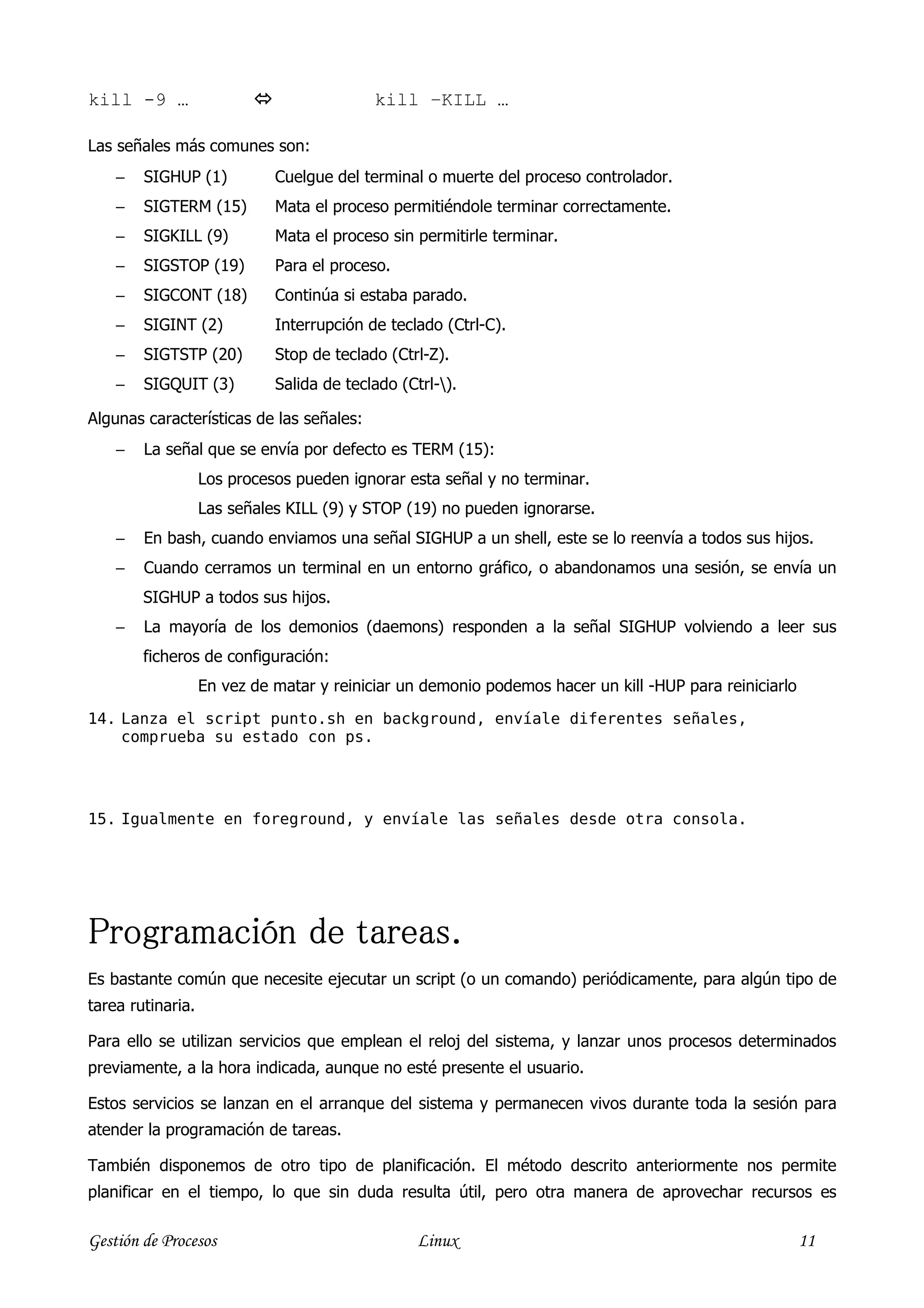 kill -9 …                                  kill –KILL …

Las señales más comunes son:
    −   SIGHUP (1)           Cuelgue del terminal o muerte del proceso controlador.
    −   SIGTERM (15)         Mata el proceso permitiéndole terminar correctamente.
    −   SIGKILL (9)          Mata el proceso sin permitirle terminar.
    −   SIGSTOP (19)         Para el proceso.
    −   SIGCONT (18)         Continúa si estaba parado.
    −   SIGINT (2)           Interrupción de teclado (Ctrl-C).
    −   SIGTSTP (20)         Stop de teclado (Ctrl-Z).
    −   SIGQUIT (3)          Salida de teclado (Ctrl-).

Algunas características de las señales:
    −   La señal que se envía por defecto es TERM (15):
                   Los procesos pueden ignorar esta señal y no terminar.
                   Las señales KILL (9) y STOP (19) no pueden ignorarse.
    −   En bash, cuando enviamos una señal SIGHUP a un shell, este se lo reenvía a todos sus hijos.
    −   Cuando cerramos un terminal en un entorno gráfico, o abandonamos una sesión, se envía un
        SIGHUP a todos sus hijos.
    −   La mayoría de los demonios (daemons) responden a la señal SIGHUP volviendo a leer sus
        ficheros de configuración:
                   En vez de matar y reiniciar un demonio podemos hacer un kill -HUP para reiniciarlo
14. Lanza el script punto.sh en background, envíale diferentes señales,
    comprueba su estado con ps.




15. Igualmente en foreground, y envíale las señales desde otra consola.




Programación de tareas.
Es bastante común que necesite ejecutar un script (o un comando) periódicamente, para algún tipo de
tarea rutinaria.

Para ello se utilizan servicios que emplean el reloj del sistema, y lanzar unos procesos determinados
previamente, a la hora indicada, aunque no esté presente el usuario.

Estos servicios se lanzan en el arranque del sistema y permanecen vivos durante toda la sesión para
atender la programación de tareas.

También disponemos de otro tipo de planificación. El método descrito anteriormente nos permite
planificar en el tiempo, lo que sin duda resulta útil, pero otra manera de aprovechar recursos es

Gestión de Procesos                               Linux                                                 11
 