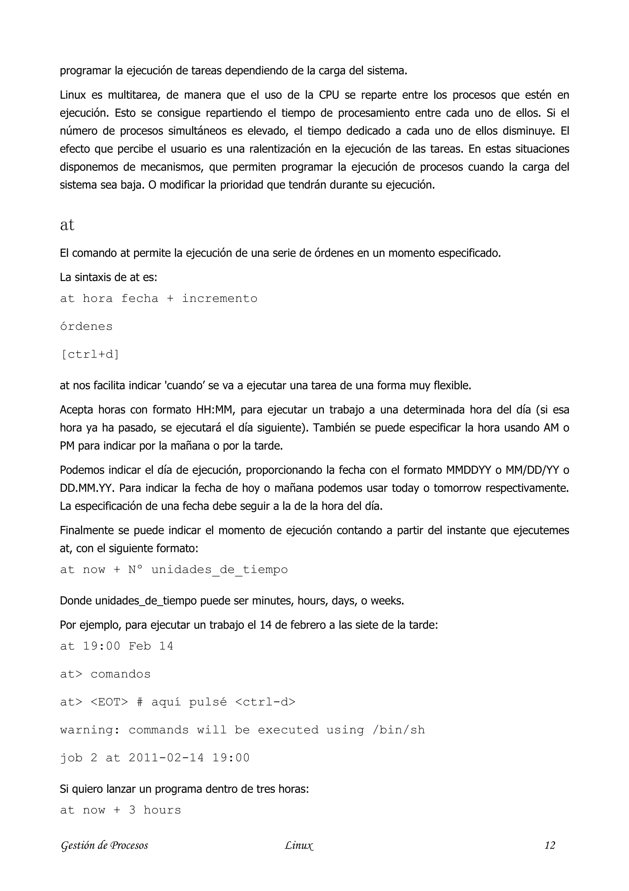 programar la ejecución de tareas dependiendo de la carga del sistema.

Linux es multitarea, de manera que el uso de la CPU se reparte entre los procesos que estén en
ejecución. Esto se consigue repartiendo el tiempo de procesamiento entre cada uno de ellos. Si el
número de procesos simultáneos es elevado, el tiempo dedicado a cada uno de ellos disminuye. El
efecto que percibe el usuario es una ralentización en la ejecución de las tareas. En estas situaciones
disponemos de mecanismos, que permiten programar la ejecución de procesos cuando la carga del
sistema sea baja. O modificar la prioridad que tendrán durante su ejecución.


at
El comando at permite la ejecución de una serie de órdenes en un momento especificado.

La sintaxis de at es:
at hora fecha + incremento

órdenes

[ctrl+d]

at nos facilita indicar 'cuando’ se va a ejecutar una tarea de una forma muy flexible.

Acepta horas con formato HH:MM, para ejecutar un trabajo a una determinada hora del día (si esa
hora ya ha pasado, se ejecutará el día siguiente). También se puede especificar la hora usando AM o
PM para indicar por la mañana o por la tarde.

Podemos indicar el día de ejecución, proporcionando la fecha con el formato MMDDYY o MM/DD/YY o
DD.MM.YY. Para indicar la fecha de hoy o mañana podemos usar today o tomorrow respectivamente.
La especificación de una fecha debe seguir a la de la hora del día.

Finalmente se puede indicar el momento de ejecución contando a partir del instante que ejecutemes
at, con el siguiente formato:
at now + Nº unidades_de_tiempo

Donde unidades_de_tiempo puede ser minutes, hours, days, o weeks.

Por ejemplo, para ejecutar un trabajo el 14 de febrero a las siete de la tarde:
at 19:00 Feb 14

at> comandos

at> <EOT> # aquí pulsé <ctrl-d>

warning: commands will be executed using /bin/sh

job 2 at 2011-02-14 19:00

Si quiero lanzar un programa dentro de tres horas:
at now + 3 hours

Gestión de Procesos                             Linux                                           12
 
