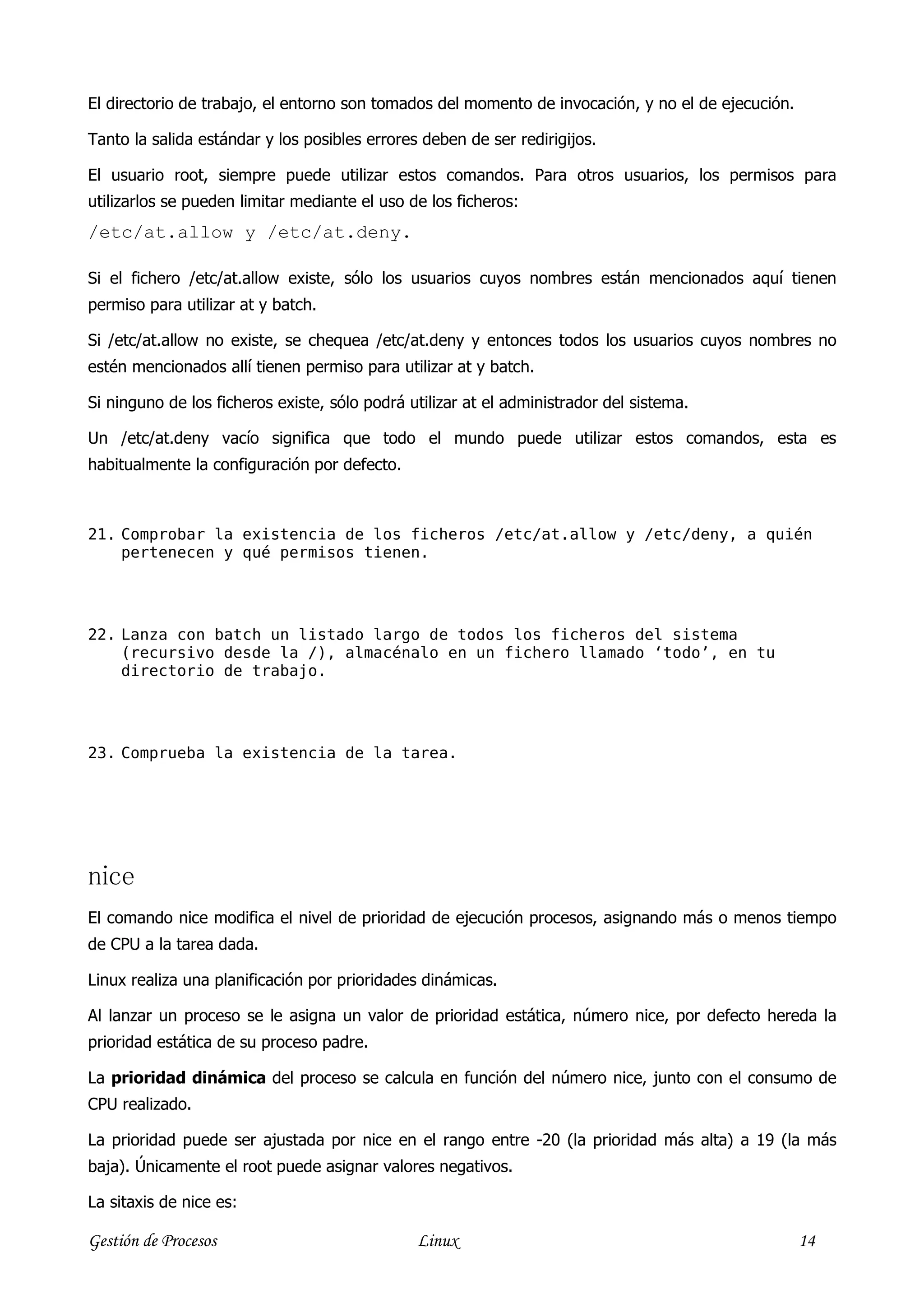 El directorio de trabajo, el entorno son tomados del momento de invocación, y no el de ejecución.

Tanto la salida estándar y los posibles errores deben de ser redirigijos.

El usuario root, siempre puede utilizar estos comandos. Para otros usuarios, los permisos para
utilizarlos se pueden limitar mediante el uso de los ficheros:
/etc/at.allow y /etc/at.deny.

Si el fichero /etc/at.allow existe, sólo los usuarios cuyos nombres están mencionados aquí tienen
permiso para utilizar at y batch.

Si /etc/at.allow no existe, se chequea /etc/at.deny y entonces todos los usuarios cuyos nombres no
estén mencionados allí tienen permiso para utilizar at y batch.

Si ninguno de los ficheros existe, sólo podrá utilizar at el administrador del sistema.

Un /etc/at.deny vacío significa que todo el mundo puede utilizar estos comandos, esta es
habitualmente la configuración por defecto.



21. Comprobar la existencia de los ficheros /etc/at.allow y /etc/deny, a quién
    pertenecen y qué permisos tienen.




22. Lanza con batch un listado largo de todos los ficheros del sistema
    (recursivo desde la /), almacénalo en un fichero llamado ‘todo’, en tu
    directorio de trabajo.




23. Comprueba la existencia de la tarea.




nice
El comando nice modifica el nivel de prioridad de ejecución procesos, asignando más o menos tiempo
de CPU a la tarea dada.

Linux realiza una planificación por prioridades dinámicas.

Al lanzar un proceso se le asigna un valor de prioridad estática, número nice, por defecto hereda la
prioridad estática de su proceso padre.

La prioridad dinámica del proceso se calcula en función del número nice, junto con el consumo de
CPU realizado.

La prioridad puede ser ajustada por nice en el rango entre -20 (la prioridad más alta) a 19 (la más
baja). Únicamente el root puede asignar valores negativos.

La sitaxis de nice es:

Gestión de Procesos                            Linux                                                14
 