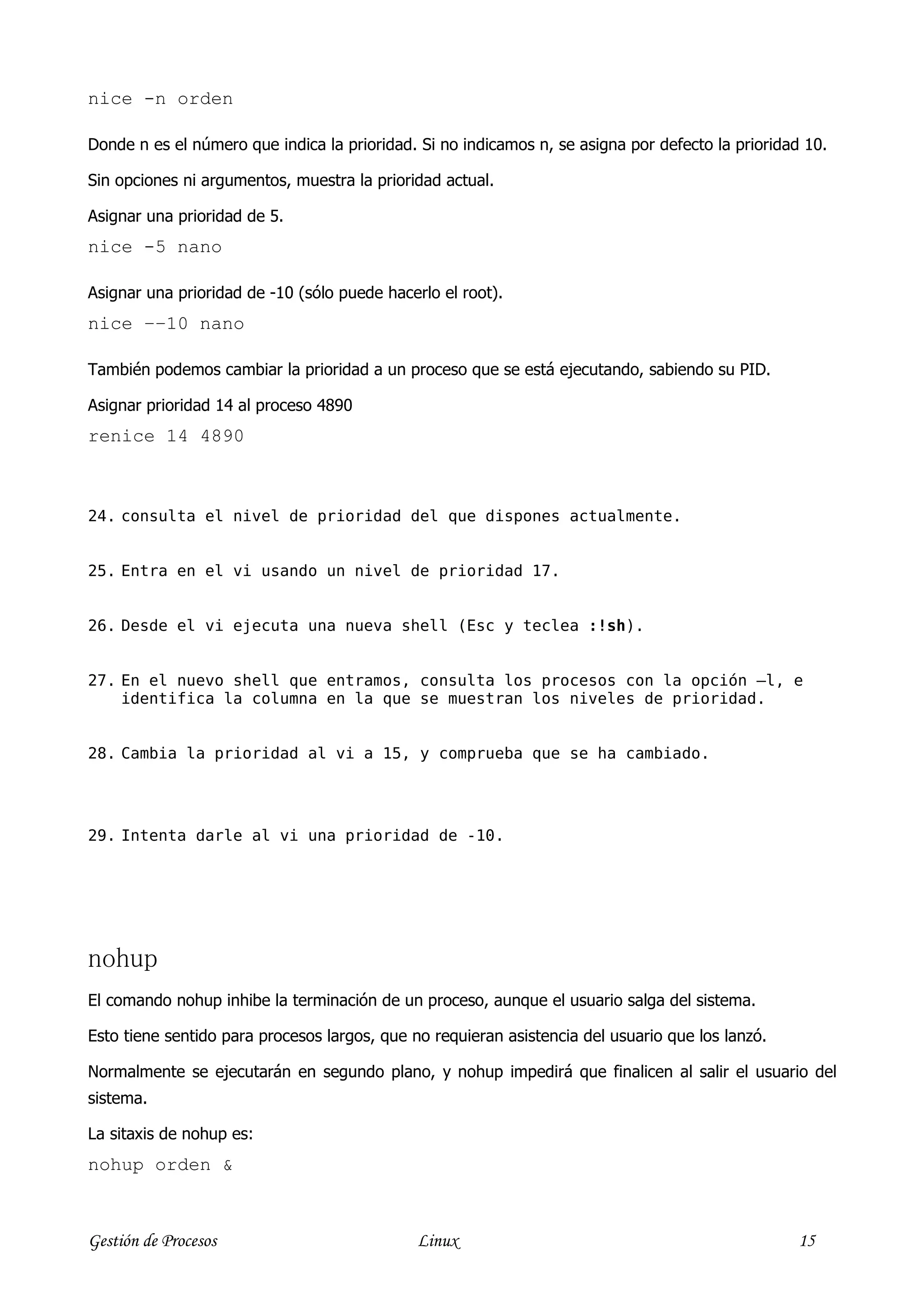 nice -n orden

Donde n es el número que indica la prioridad. Si no indicamos n, se asigna por defecto la prioridad 10.

Sin opciones ni argumentos, muestra la prioridad actual.

Asignar una prioridad de 5.
nice -5 nano

Asignar una prioridad de -10 (sólo puede hacerlo el root).
nice −−10 nano

También podemos cambiar la prioridad a un proceso que se está ejecutando, sabiendo su PID.

Asignar prioridad 14 al proceso 4890
renice 14 4890



24. consulta el nivel de prioridad del que dispones actualmente.


25. Entra en el vi usando un nivel de prioridad 17.


26. Desde el vi ejecuta una nueva shell (Esc y teclea :!sh).


27. En el nuevo shell que entramos, consulta los procesos con la opción –l, e
    identifica la columna en la que se muestran los niveles de prioridad.


28. Cambia la prioridad al vi a 15, y comprueba que se ha cambiado.




29. Intenta darle al vi una prioridad de -10.




nohup
El comando nohup inhibe la terminación de un proceso, aunque el usuario salga del sistema.

Esto tiene sentido para procesos largos, que no requieran asistencia del usuario que los lanzó.

Normalmente se ejecutarán en segundo plano, y nohup impedirá que finalicen al salir el usuario del
sistema.

La sitaxis de nohup es:
nohup orden &



Gestión de Procesos                           Linux                                               15
 