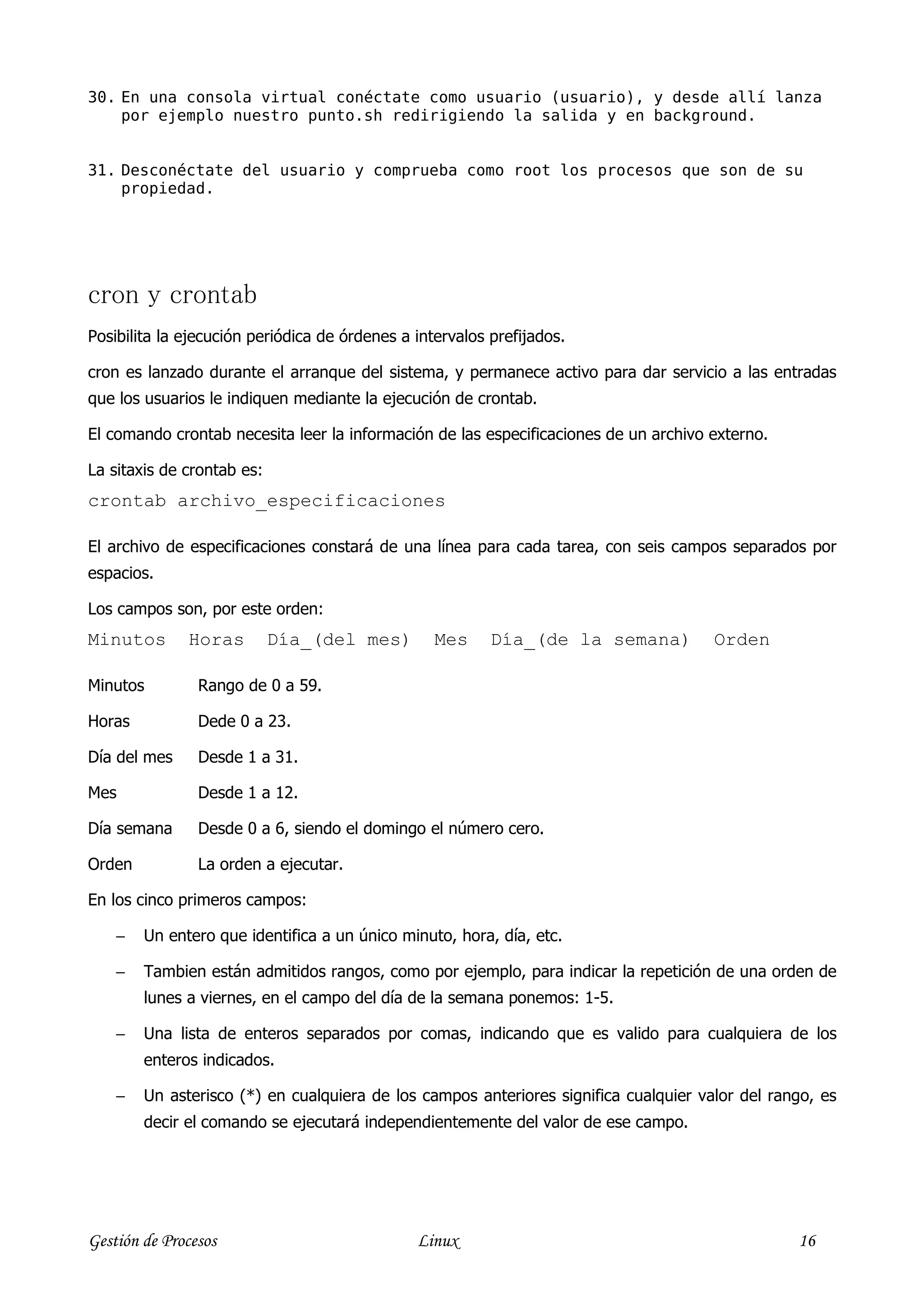 30. En una consola virtual conéctate como usuario (usuario), y desde allí lanza
    por ejemplo nuestro punto.sh redirigiendo la salida y en background.


31. Desconéctate del usuario y comprueba como root los procesos que son de su
    propiedad.




cron y crontab
Posibilita la ejecución periódica de órdenes a intervalos prefijados.

cron es lanzado durante el arranque del sistema, y permanece activo para dar servicio a las entradas
que los usuarios le indiquen mediante la ejecución de crontab.

El comando crontab necesita leer la información de las especificaciones de un archivo externo.

La sitaxis de crontab es:
crontab archivo_especificaciones

El archivo de especificaciones constará de una línea para cada tarea, con seis campos separados por
espacios.

Los campos son, por este orden:
Minutos       Horas         Día_(del mes)         Mes     Día_(de la semana)          Orden

Minutos         Rango de 0 a 59.

Horas           Dede 0 a 23.

Día del mes     Desde 1 a 31.

Mes             Desde 1 a 12.

Día semana      Desde 0 a 6, siendo el domingo el número cero.

Orden           La orden a ejecutar.

En los cinco primeros campos:

    −   Un entero que identifica a un único minuto, hora, día, etc.

    −   Tambien están admitidos rangos, como por ejemplo, para indicar la repetición de una orden de
        lunes a viernes, en el campo del día de la semana ponemos: 1-5.

    −   Una lista de enteros separados por comas, indicando que es valido para cualquiera de los
        enteros indicados.

    −   Un asterisco (*) en cualquiera de los campos anteriores significa cualquier valor del rango, es
        decir el comando se ejecutará independientemente del valor de ese campo.




Gestión de Procesos                            Linux                                             16
 