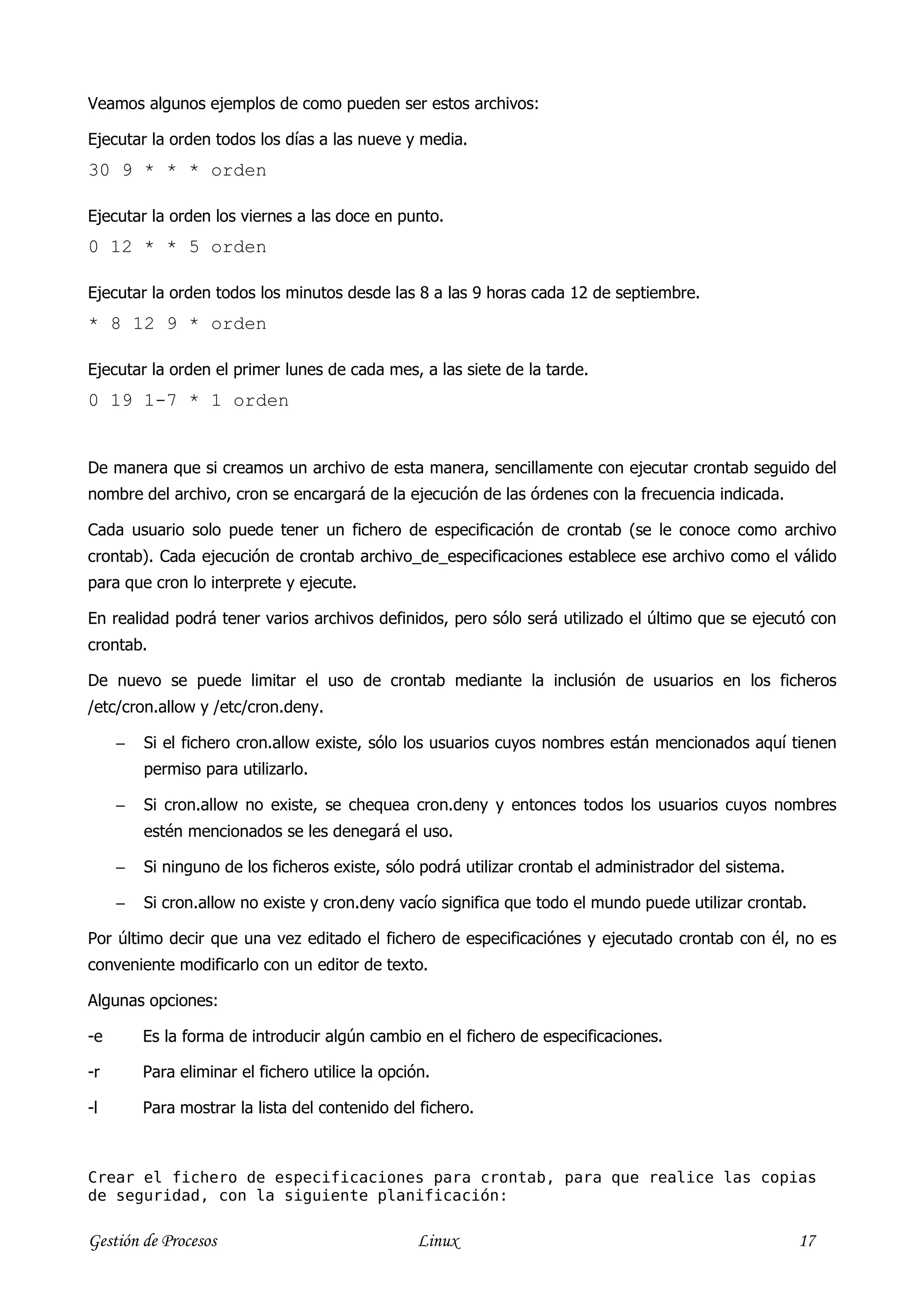 Veamos algunos ejemplos de como pueden ser estos archivos:

Ejecutar la orden todos los días a las nueve y media.
30 9 * * * orden

Ejecutar la orden los viernes a las doce en punto.
0 12 * * 5 orden

Ejecutar la orden todos los minutos desde las 8 a las 9 horas cada 12 de septiembre.
* 8 12 9 * orden

Ejecutar la orden el primer lunes de cada mes, a las siete de la tarde.
0 19 1-7 * 1 orden


De manera que si creamos un archivo de esta manera, sencillamente con ejecutar crontab seguido del
nombre del archivo, cron se encargará de la ejecución de las órdenes con la frecuencia indicada.

Cada usuario solo puede tener un fichero de especificación de crontab (se le conoce como archivo
crontab). Cada ejecución de crontab archivo_de_especificaciones establece ese archivo como el válido
para que cron lo interprete y ejecute.

En realidad podrá tener varios archivos definidos, pero sólo será utilizado el último que se ejecutó con
crontab.

De nuevo se puede limitar el uso de crontab mediante la inclusión de usuarios en los ficheros
/etc/cron.allow y /etc/cron.deny.

     −   Si el fichero cron.allow existe, sólo los usuarios cuyos nombres están mencionados aquí tienen
         permiso para utilizarlo.

     −   Si cron.allow no existe, se chequea cron.deny y entonces todos los usuarios cuyos nombres
         estén mencionados se les denegará el uso.

     −   Si ninguno de los ficheros existe, sólo podrá utilizar crontab el administrador del sistema.

     −   Si cron.allow no existe y cron.deny vacío significa que todo el mundo puede utilizar crontab.

Por último decir que una vez editado el fichero de especificaciónes y ejecutado crontab con él, no es
conveniente modificarlo con un editor de texto.

Algunas opciones:

-e       Es la forma de introducir algún cambio en el fichero de especificaciones.

-r       Para eliminar el fichero utilice la opción.

-l       Para mostrar la lista del contenido del fichero.



Crear el fichero de especificaciones para crontab, para que realice las copias
de seguridad, con la siguiente planificación:

Gestión de Procesos                               Linux                                                 17
 