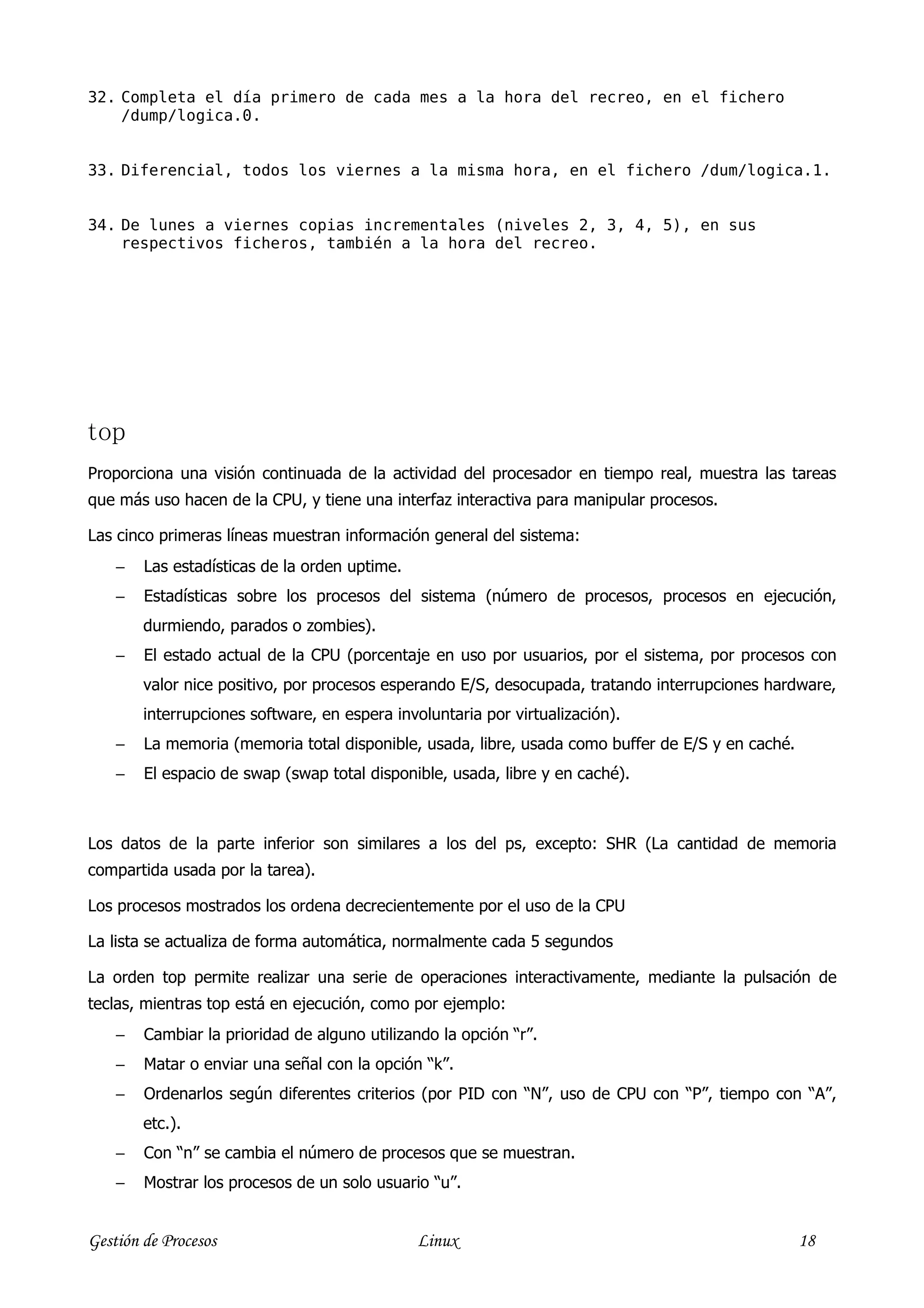 32. Completa el día primero de cada mes a la hora del recreo, en el fichero
    /dump/logica.0.


33. Diferencial, todos los viernes a la misma hora, en el fichero /dum/logica.1.


34. De lunes a viernes copias incrementales (niveles 2, 3, 4, 5), en sus
    respectivos ficheros, también a la hora del recreo.




top
Proporciona una visión continuada de la actividad del procesador en tiempo real, muestra las tareas
que más uso hacen de la CPU, y tiene una interfaz interactiva para manipular procesos.

Las cinco primeras líneas muestran información general del sistema:
    −   Las estadísticas de la orden uptime.
    −   Estadísticas sobre los procesos del sistema (número de procesos, procesos en ejecución,
        durmiendo, parados o zombies).
    −   El estado actual de la CPU (porcentaje en uso por usuarios, por el sistema, por procesos con
        valor nice positivo, por procesos esperando E/S, desocupada, tratando interrupciones hardware,
        interrupciones software, en espera involuntaria por virtualización).
    −   La memoria (memoria total disponible, usada, libre, usada como buffer de E/S y en caché.
    −   El espacio de swap (swap total disponible, usada, libre y en caché).



Los datos de la parte inferior son similares a los del ps, excepto: SHR (La cantidad de memoria
compartida usada por la tarea).

Los procesos mostrados los ordena decrecientemente por el uso de la CPU

La lista se actualiza de forma automática, normalmente cada 5 segundos

La orden top permite realizar una serie de operaciones interactivamente, mediante la pulsación de
teclas, mientras top está en ejecución, como por ejemplo:
    −   Cambiar la prioridad de alguno utilizando la opción “r”.
    −   Matar o enviar una señal con la opción “k”.
    −   Ordenarlos según diferentes criterios (por PID con “N”, uso de CPU con “P”, tiempo con “A”,
        etc.).
    −   Con “n” se cambia el número de procesos que se muestran.
    −   Mostrar los procesos de un solo usuario “u”.


Gestión de Procesos                            Linux                                               18
 