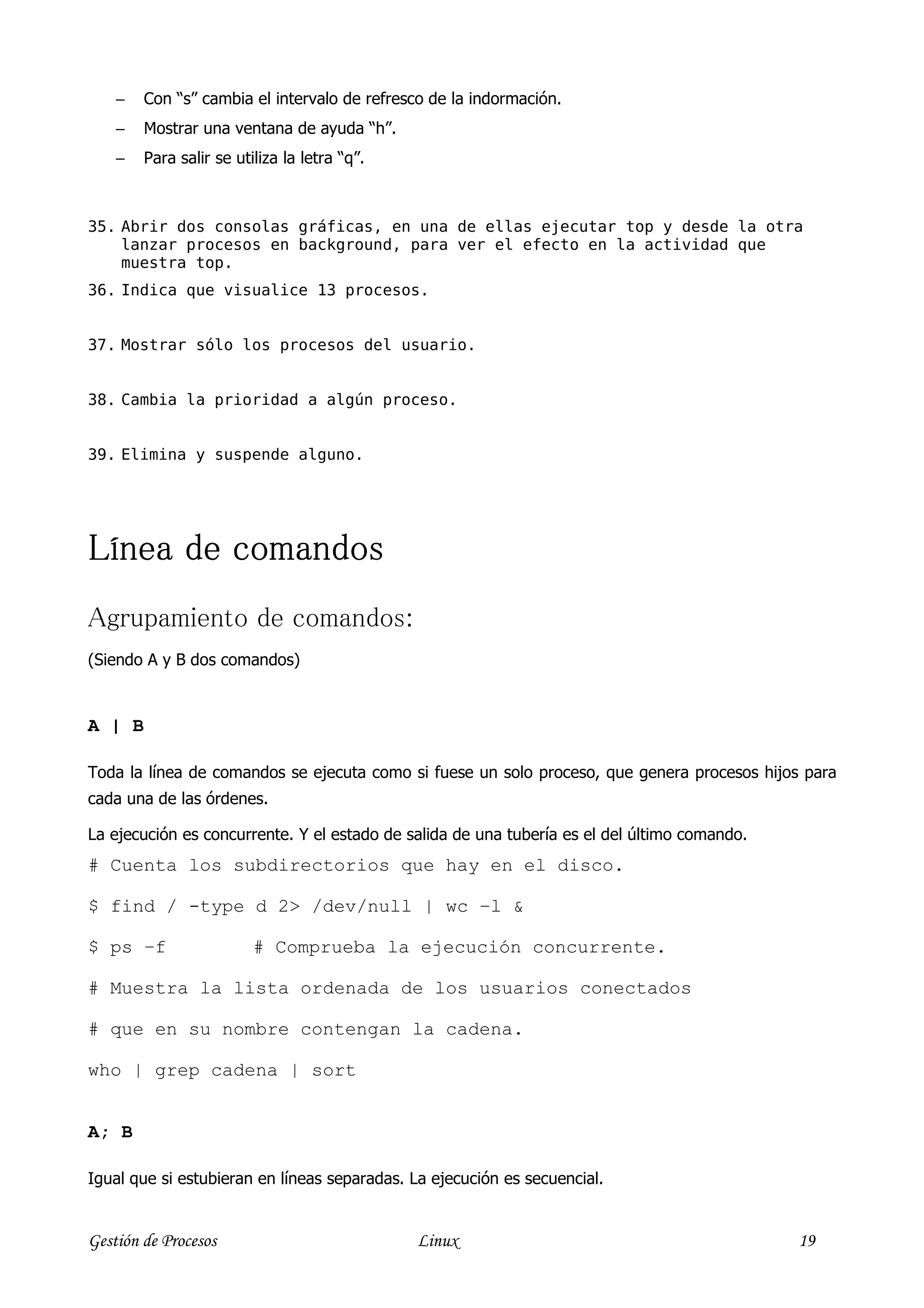 −   Con “s” cambia el intervalo de refresco de la indormación.
    −   Mostrar una ventana de ayuda “h”.
    −   Para salir se utiliza la letra “q”.



35. Abrir dos consolas gráficas, en una de ellas ejecutar top y desde la otra
    lanzar procesos en background, para ver el efecto en la actividad que
    muestra top.
36. Indica que visualice 13 procesos.


37. Mostrar sólo los procesos del usuario.


38. Cambia la prioridad a algún proceso.


39. Elimina y suspende alguno.




Línea
Línea de comandos
Agrupamiento de comandos:
(Siendo A y B dos comandos)



A | B

Toda la línea de comandos se ejecuta como si fuese un solo proceso, que genera procesos hijos para
cada una de las órdenes.

La ejecución es concurrente. Y el estado de salida de una tubería es el del último comando.
# Cuenta los subdirectorios que hay en el disco.

$ find / -type d 2> /dev/null | wc –l &

$ ps –f                  # Comprueba la ejecución concurrente.

# Muestra la lista ordenada de los usuarios conectados

# que en su nombre contengan la cadena.

who | grep cadena | sort


A; B

Igual que si estubieran en líneas separadas. La ejecución es secuencial.


Gestión de Procesos                           Linux                                           19
 