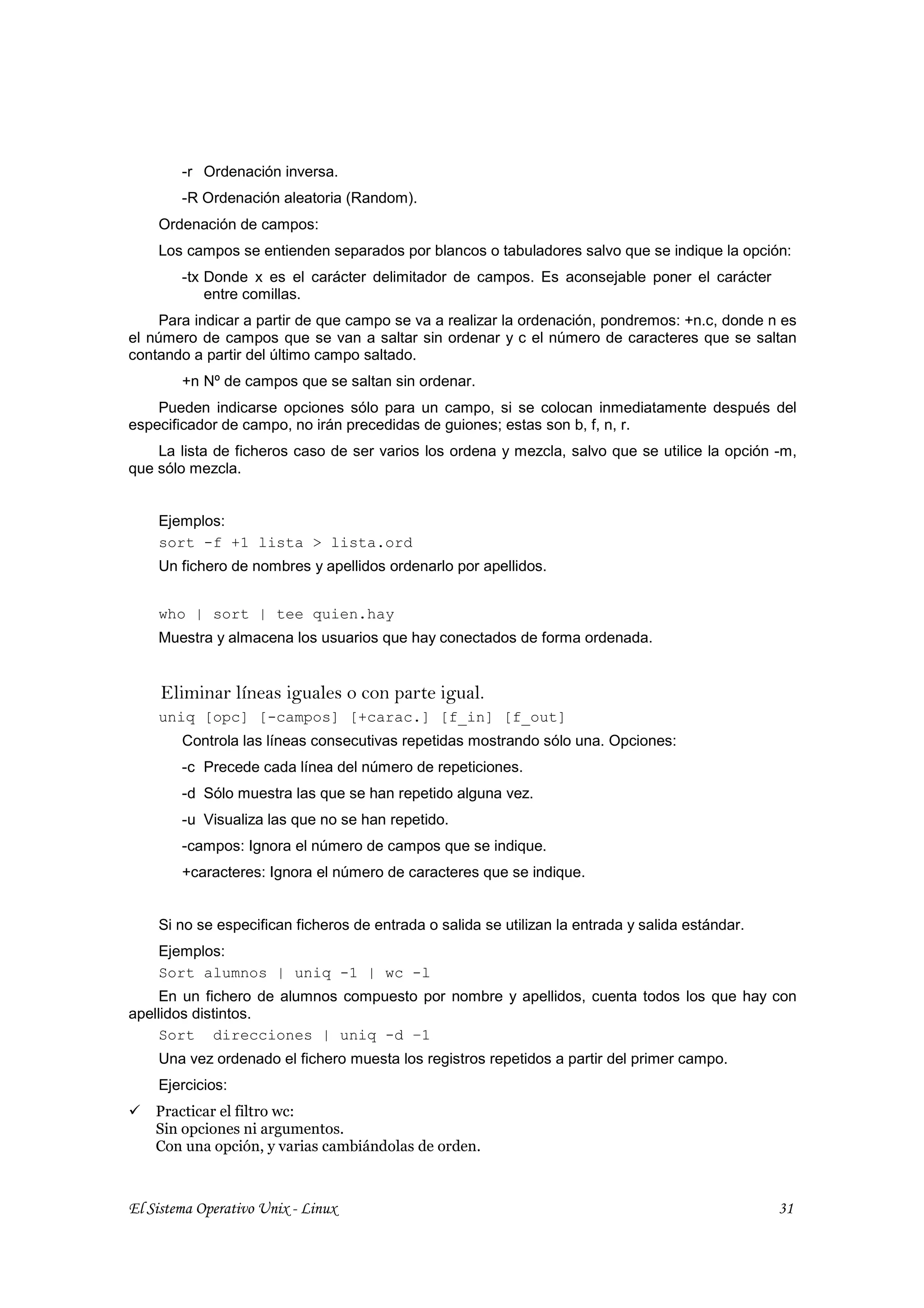-r Ordenación inversa.
        -R Ordenación aleatoria (Random).
    Ordenación de campos:
    Los campos se entienden separados por blancos o tabuladores salvo que se indique la opción:
        -tx Donde x es el carácter delimitador de campos. Es aconsejable poner el carácter
            entre comillas.
     Para indicar a partir de que campo se va a realizar la ordenación, pondremos: +n.c, donde n es
el número de campos que se van a saltar sin ordenar y c el número de caracteres que se saltan
contando a partir del último campo saltado.
        +n Nº de campos que se saltan sin ordenar.
    Pueden indicarse opciones sólo para un campo, si se colocan inmediatamente después del
especificador de campo, no irán precedidas de guiones; estas son b, f, n, r.
    La lista de ficheros caso de ser varios los ordena y mezcla, salvo que se utilice la opción -m,
que sólo mezcla.


    Ejemplos:
    sort -f +1 lista > lista.ord
    Un fichero de nombres y apellidos ordenarlo por apellidos.


    who | sort | tee quien.hay
    Muestra y almacena los usuarios que hay conectados de forma ordenada.


     Eliminar líneas iguales o con parte igual.
    uniq [opc] [-campos] [+carac.] [f_in] [f_out]
        Controla las líneas consecutivas repetidas mostrando sólo una. Opciones:
        -c Precede cada línea del número de repeticiones.
        -d Sólo muestra las que se han repetido alguna vez.
        -u Visualiza las que no se han repetido.
        -campos: Ignora el número de campos que se indique.
        +caracteres: Ignora el número de caracteres que se indique.


    Si no se especifican ficheros de entrada o salida se utilizan la entrada y salida estándar.
    Ejemplos:
    Sort alumnos | uniq -1 | wc -l
     En un fichero de alumnos compuesto por nombre y apellidos, cuenta todos los que hay con
apellidos distintos.
     Sort direcciones | uniq -d –1
    Una vez ordenado el fichero muesta los registros repetidos a partir del primer campo.
    Ejercicios:
    Practicar el filtro wc:
    Sin opciones ni argumentos.
    Con una opción, y varias cambiándolas de orden.



El Sistema Operativo Unix - Linux                                                                 31
 