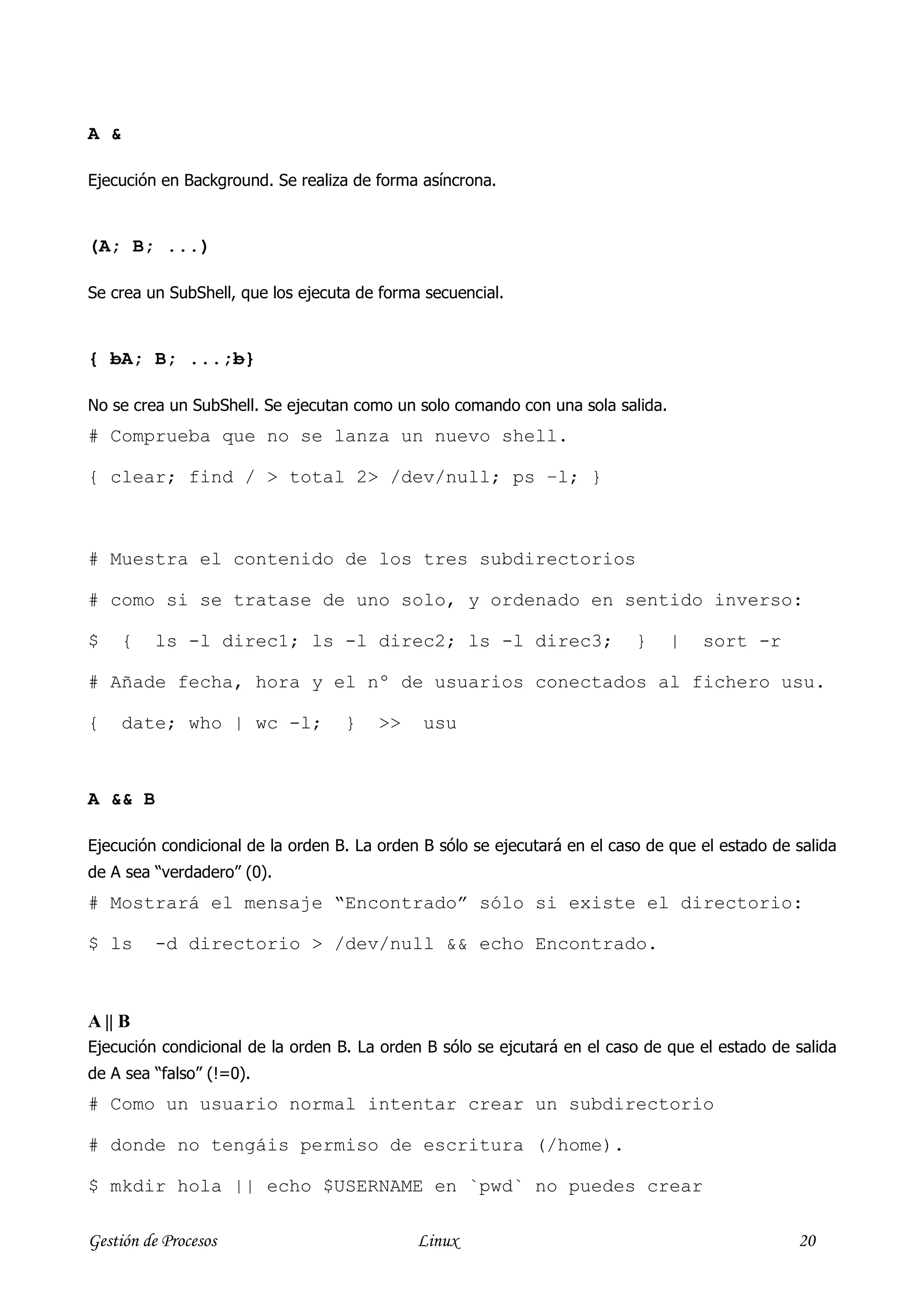 A &

Ejecución en Background. Se realiza de forma asíncrona.


(A; B; ...)

Se crea un SubShell, que los ejecuta de forma secuencial.



{ bA; B; ...;b}

No se crea un SubShell. Se ejecutan como un solo comando con una sola salida.
# Comprueba que no se lanza un nuevo shell.

{ clear; find / > total 2> /dev/null; ps –l; }



# Muestra el contenido de los tres subdirectorios

# como si se tratase de uno solo, y ordenado en sentido inverso:

$     {   ls -l direc1; ls -l direc2; ls -l direc3;                        }    |   sort -r

# Añade fecha, hora y el nº de usuarios conectados al fichero usu.

{     date; who | wc -l;           }   >>     usu



A && B

Ejecución condicional de la orden B. La orden B sólo se ejecutará en el caso de que el estado de salida
de A sea “verdadero” (0).
# Mostrará el mensaje “Encontrado” sólo si existe el directorio:

$ ls      -d directorio > /dev/null && echo Encontrado.



A || B
Ejecución condicional de la orden B. La orden B sólo se ejcutará en el caso de que el estado de salida
de A sea “falso” (!=0).
# Como un usuario normal intentar crear un subdirectorio

# donde no tengáis permiso de escritura (/home).

$ mkdir hola || echo $USERNAME en `pwd` no puedes crear

Gestión de Procesos                          Linux                                               20
 