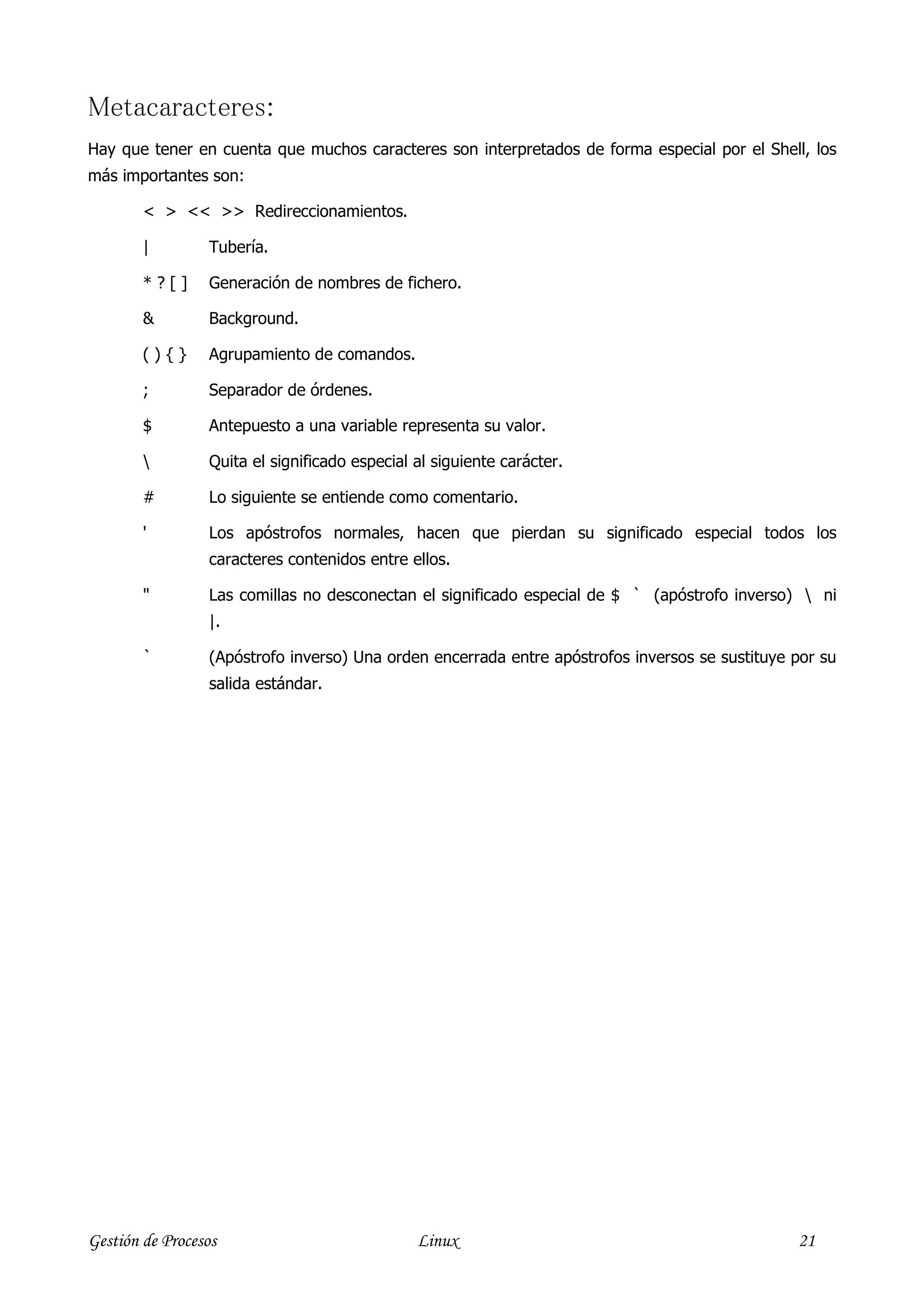 Metacaracteres:
Hay que tener en cuenta que muchos caracteres son interpretados de forma especial por el Shell, los
más importantes son:

        < > << >> Redireccionamientos.

        |        Tubería.

        *?[]     Generación de nombres de fichero.

        &        Background.

        (){}     Agrupamiento de comandos.

        ;        Separador de órdenes.

        $        Antepuesto a una variable representa su valor.

                Quita el significado especial al siguiente carácter.

        #        Lo siguiente se entiende como comentario.

        '        Los apóstrofos normales, hacen que pierdan su significado especial todos los
                 caracteres contenidos entre ellos.

        "        Las comillas no desconectan el significado especial de $ ` (apóstrofo inverso)  ni
                 |.

        `        (Apóstrofo inverso) Una orden encerrada entre apóstrofos inversos se sustituye por su
                 salida estándar.




Gestión de Procesos                            Linux                                            21
 