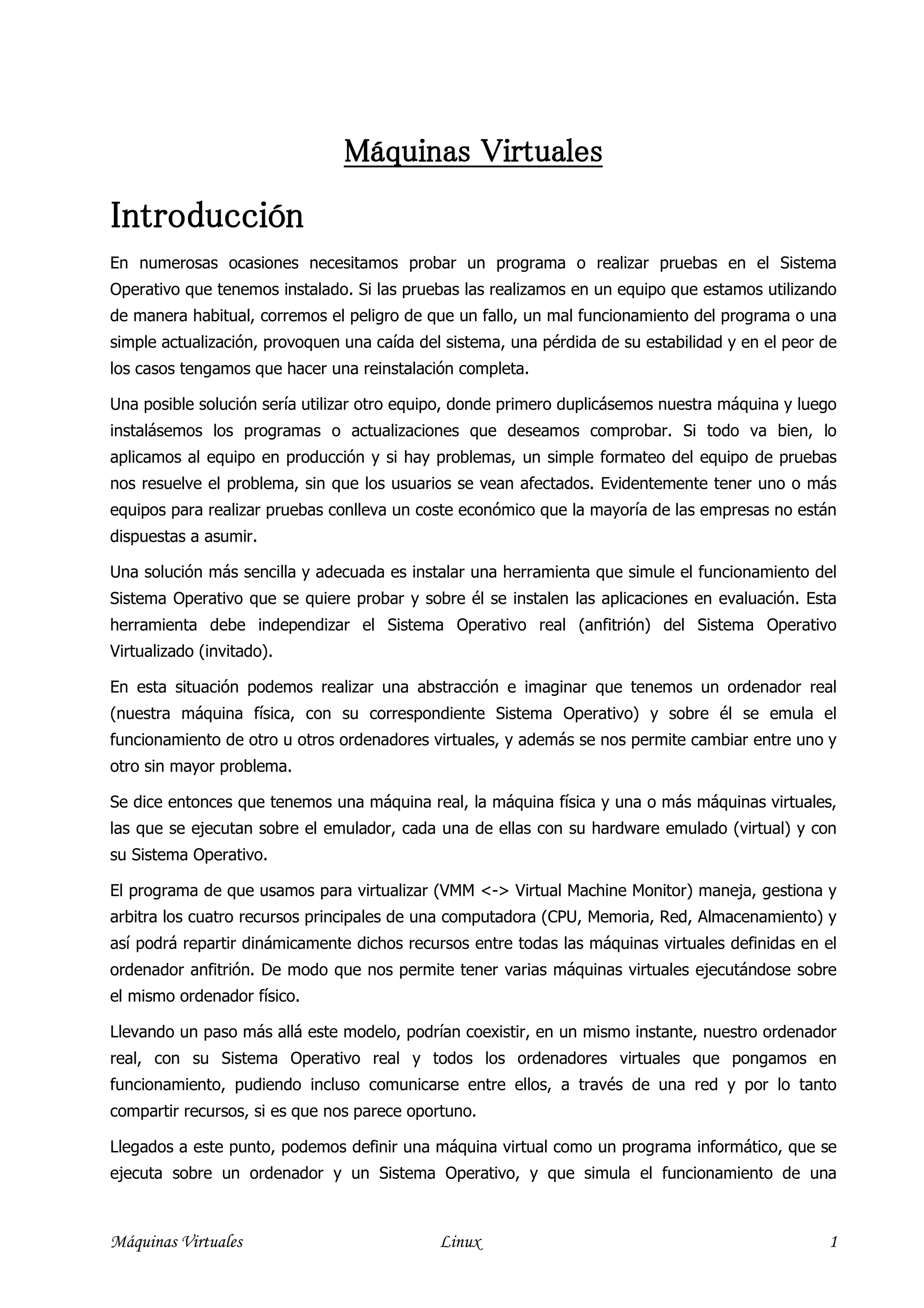 Máquinas Virtuales

Introducción
En numerosas ocasiones necesitamos probar un programa o realizar pruebas en el Sistema
Operativo que tenemos instalado. Si las pruebas las realizamos en un equipo que estamos utilizando
de manera habitual, corremos el peligro de que un fallo, un mal funcionamiento del programa o una
simple actualización, provoquen una caída del sistema, una pérdida de su estabilidad y en el peor de
los casos tengamos que hacer una reinstalación completa.

Una posible solución sería utilizar otro equipo, donde primero duplicásemos nuestra máquina y luego
instalásemos los programas o actualizaciones que deseamos comprobar. Si todo va bien, lo
aplicamos al equipo en producción y si hay problemas, un simple formateo del equipo de pruebas
nos resuelve el problema, sin que los usuarios se vean afectados. Evidentemente tener uno o más
equipos para realizar pruebas conlleva un coste económico que la mayoría de las empresas no están
dispuestas a asumir.

Una solución más sencilla y adecuada es instalar una herramienta que simule el funcionamiento del
Sistema Operativo que se quiere probar y sobre él se instalen las aplicaciones en evaluación. Esta
herramienta debe independizar el Sistema Operativo real (anfitrión) del Sistema Operativo
Virtualizado (invitado).

En esta situación podemos realizar una abstracción e imaginar que tenemos un ordenador real
(nuestra máquina física, con su correspondiente Sistema Operativo) y sobre él se emula el
funcionamiento de otro u otros ordenadores virtuales, y además se nos permite cambiar entre uno y
otro sin mayor problema.

Se dice entonces que tenemos una máquina real, la máquina física y una o más máquinas virtuales,
las que se ejecutan sobre el emulador, cada una de ellas con su hardware emulado (virtual) y con
su Sistema Operativo.

El programa de que usamos para virtualizar (VMM <-> Virtual Machine Monitor) maneja, gestiona y
arbitra los cuatro recursos principales de una computadora (CPU, Memoria, Red, Almacenamiento) y
así podrá repartir dinámicamente dichos recursos entre todas las máquinas virtuales definidas en el
ordenador anfitrión. De modo que nos permite tener varias máquinas virtuales ejecutándose sobre
el mismo ordenador físico.

Llevando un paso más allá este modelo, podrían coexistir, en un mismo instante, nuestro ordenador
real, con su Sistema Operativo real y todos los ordenadores virtuales que pongamos en
funcionamiento, pudiendo incluso comunicarse entre ellos, a través de una red y por lo tanto
compartir recursos, si es que nos parece oportuno.

Llegados a este punto, podemos definir una máquina virtual como un programa informático, que se
ejecuta sobre un ordenador y un Sistema Operativo, y que simula el funcionamiento de una



Máquinas Virtuales                           Linux                                                1
 