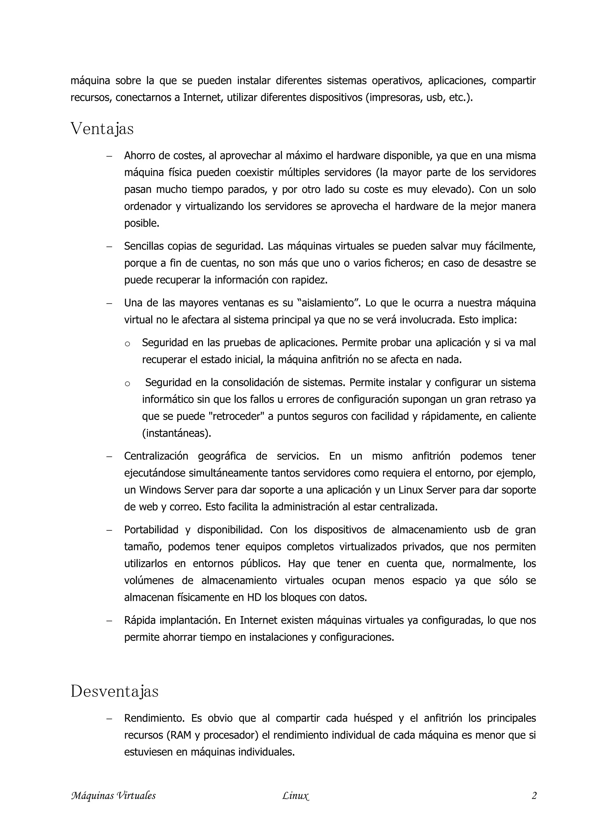 máquina sobre la que se pueden instalar diferentes sistemas operativos, aplicaciones, compartir
recursos, conectarnos a Internet, utilizar diferentes dispositivos (impresoras, usb, etc.).


Ventajas
        −   Ahorro de costes, al aprovechar al máximo el hardware disponible, ya que en una misma
            máquina física pueden coexistir múltiples servidores (la mayor parte de los servidores
            pasan mucho tiempo parados, y por otro lado su coste es muy elevado). Con un solo
            ordenador y virtualizando los servidores se aprovecha el hardware de la mejor manera
            posible.

        −   Sencillas copias de seguridad. Las máquinas virtuales se pueden salvar muy fácilmente,
            porque a fin de cuentas, no son más que uno o varios ficheros; en caso de desastre se
            puede recuperar la información con rapidez.

        −   Una de las mayores ventanas es su “aislamiento”. Lo que le ocurra a nuestra máquina
            virtual no le afectara al sistema principal ya que no se verá involucrada. Esto implica:

            o   Seguridad en las pruebas de aplicaciones. Permite probar una aplicación y si va mal
                recuperar el estado inicial, la máquina anfitrión no se afecta en nada.

            o   Seguridad en la consolidación de sistemas. Permite instalar y configurar un sistema
                informático sin que los fallos u errores de configuración supongan un gran retraso ya
                que se puede "retroceder" a puntos seguros con facilidad y rápidamente, en caliente
                (instantáneas).

        −   Centralización geográfica de servicios. En un mismo anfitrión podemos tener
            ejecutándose simultáneamente tantos servidores como requiera el entorno, por ejemplo,
            un Windows Server para dar soporte a una aplicación y un Linux Server para dar soporte
            de web y correo. Esto facilita la administración al estar centralizada.

        −   Portabilidad y disponibilidad. Con los dispositivos de almacenamiento usb de gran
            tamaño, podemos tener equipos completos virtualizados privados, que nos permiten
            utilizarlos en entornos públicos. Hay que tener en cuenta que, normalmente, los
            volúmenes de almacenamiento virtuales ocupan menos espacio ya que sólo se
            almacenan físicamente en HD los bloques con datos.

        −   Rápida implantación. En Internet existen máquinas virtuales ya configuradas, lo que nos
            permite ahorrar tiempo en instalaciones y configuraciones.




Desventajas
        −   Rendimiento. Es obvio que al compartir cada huésped y el anfitrión los principales
            recursos (RAM y procesador) el rendimiento individual de cada máquina es menor que si
            estuviesen en máquinas individuales.



Máquinas Virtuales                             Linux                                                   2
 
