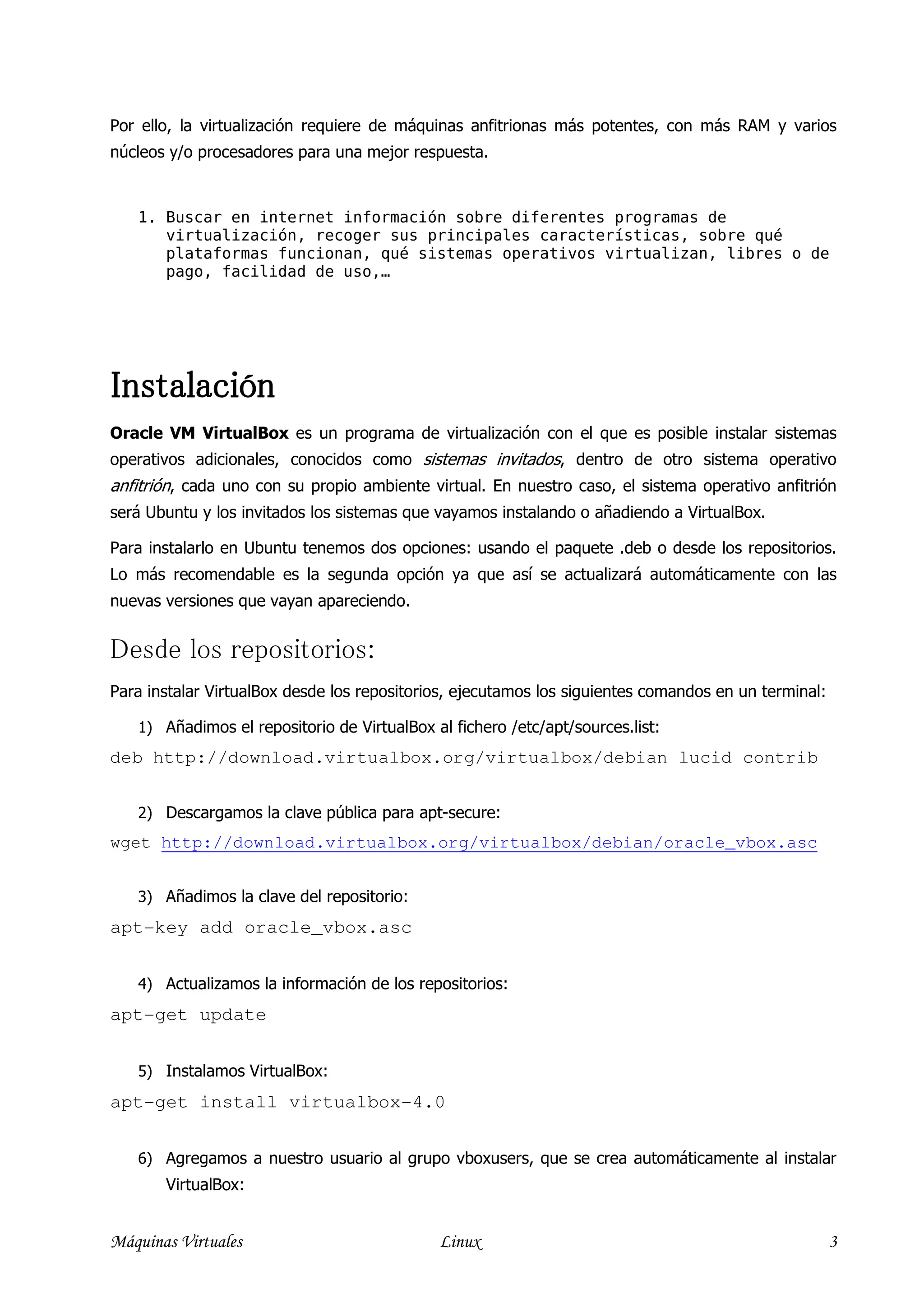 Por ello, la virtualización requiere de máquinas anfitrionas más potentes, con más RAM y varios
núcleos y/o procesadores para una mejor respuesta.


   1. Buscar en internet información sobre diferentes programas de
      virtualización, recoger sus principales características, sobre qué
      plataformas funcionan, qué sistemas operativos virtualizan, libres o de
      pago, facilidad de uso,…




Instalación
Oracle VM VirtualBox es un programa de virtualización con el que es posible instalar sistemas
operativos adicionales, conocidos como sistemas invitados, dentro de otro sistema operativo
anfitrión, cada uno con su propio ambiente virtual. En nuestro caso, el sistema operativo anfitrión
será Ubuntu y los invitados los sistemas que vayamos instalando o añadiendo a VirtualBox.

Para instalarlo en Ubuntu tenemos dos opciones: usando el paquete .deb o desde los repositorios.
Lo más recomendable es la segunda opción ya que así se actualizará automáticamente con las
nuevas versiones que vayan apareciendo.


Desde los repositorios:
Para instalar VirtualBox desde los repositorios, ejecutamos los siguientes comandos en un terminal:

   1) Añadimos el repositorio de VirtualBox al fichero /etc/apt/sources.list:
deb http://download.virtualbox.org/virtualbox/debian lucid contrib


   2) Descargamos la clave pública para apt-secure:
wget http://download.virtualbox.org/virtualbox/debian/oracle_vbox.asc


   3) Añadimos la clave del repositorio:
apt-key add oracle_vbox.asc


   4) Actualizamos la información de los repositorios:
apt-get update


   5) Instalamos VirtualBox:
apt-get install virtualbox-4.0


   6) Agregamos a nuestro usuario al grupo vboxusers, que se crea automáticamente al instalar
       VirtualBox:


Máquinas Virtuales                           Linux                                                    3
 