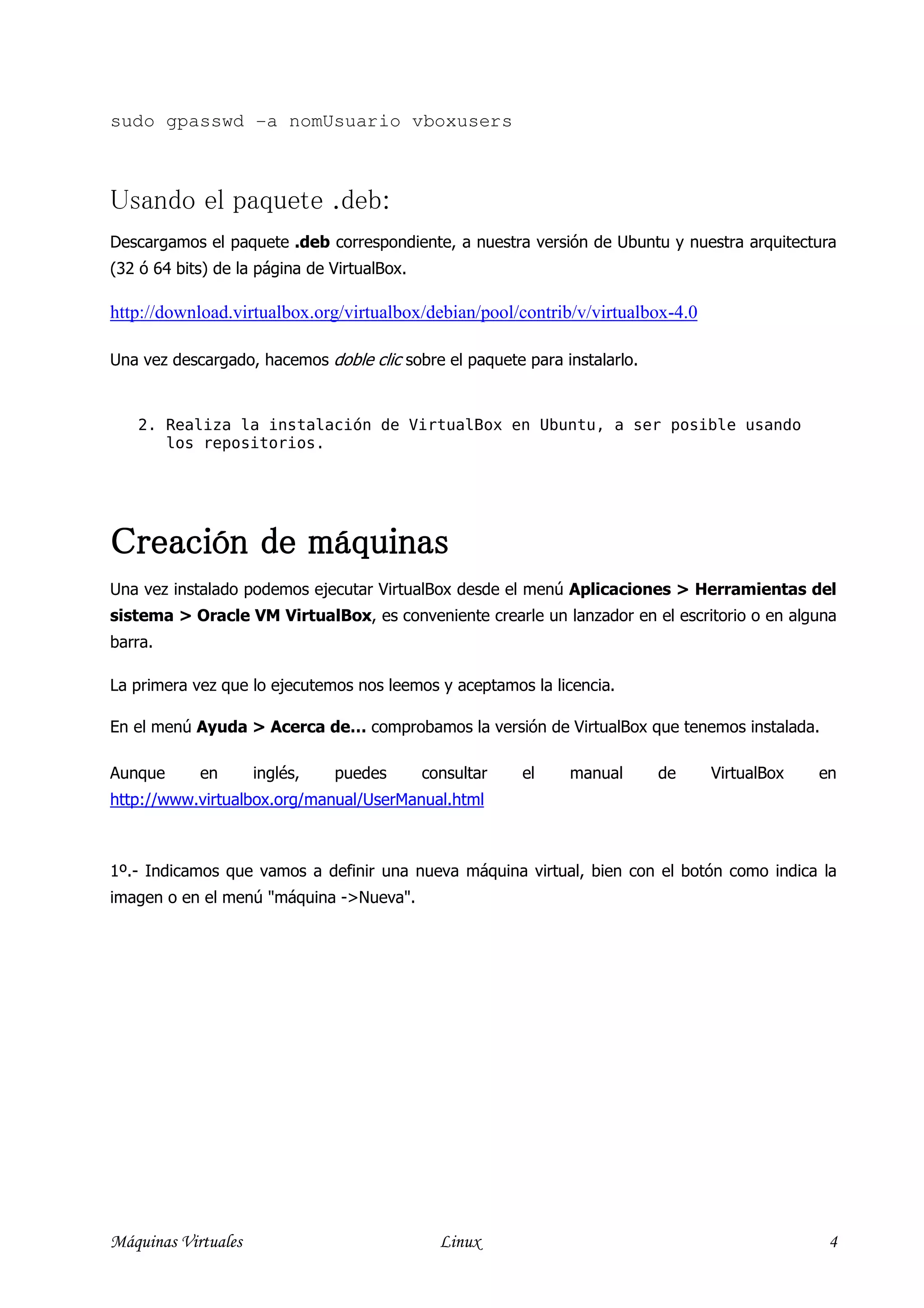 sudo gpasswd -a nomUsuario vboxusers



Usando el paquete .deb:
Descargamos el paquete .deb correspondiente, a nuestra versión de Ubuntu y nuestra arquitectura
(32 ó 64 bits) de la página de VirtualBox.

http://download.virtualbox.org/virtualbox/debian/pool/contrib/v/virtualbox-4.0

Una vez descargado, hacemos doble clic sobre el paquete para instalarlo.


   2. Realiza la instalación de VirtualBox en Ubuntu, a ser posible usando
      los repositorios.




Creación de máquinas
Una vez instalado podemos ejecutar VirtualBox desde el menú Aplicaciones > Herramientas del
sistema > Oracle VM VirtualBox, es conveniente crearle un lanzador en el escritorio o en alguna
barra.

La primera vez que lo ejecutemos nos leemos y aceptamos la licencia.

En el menú Ayuda > Acerca de… comprobamos la versión de VirtualBox que tenemos instalada.

Aunque      en       inglés,   puedes        consultar   el   manual       de    VirtualBox   en
http://www.virtualbox.org/manual/UserManual.html



1º.- Indicamos que vamos a definir una nueva máquina virtual, bien con el botón como indica la
imagen o en el menú "máquina ->Nueva".




Máquinas Virtuales                             Linux                                           4
 