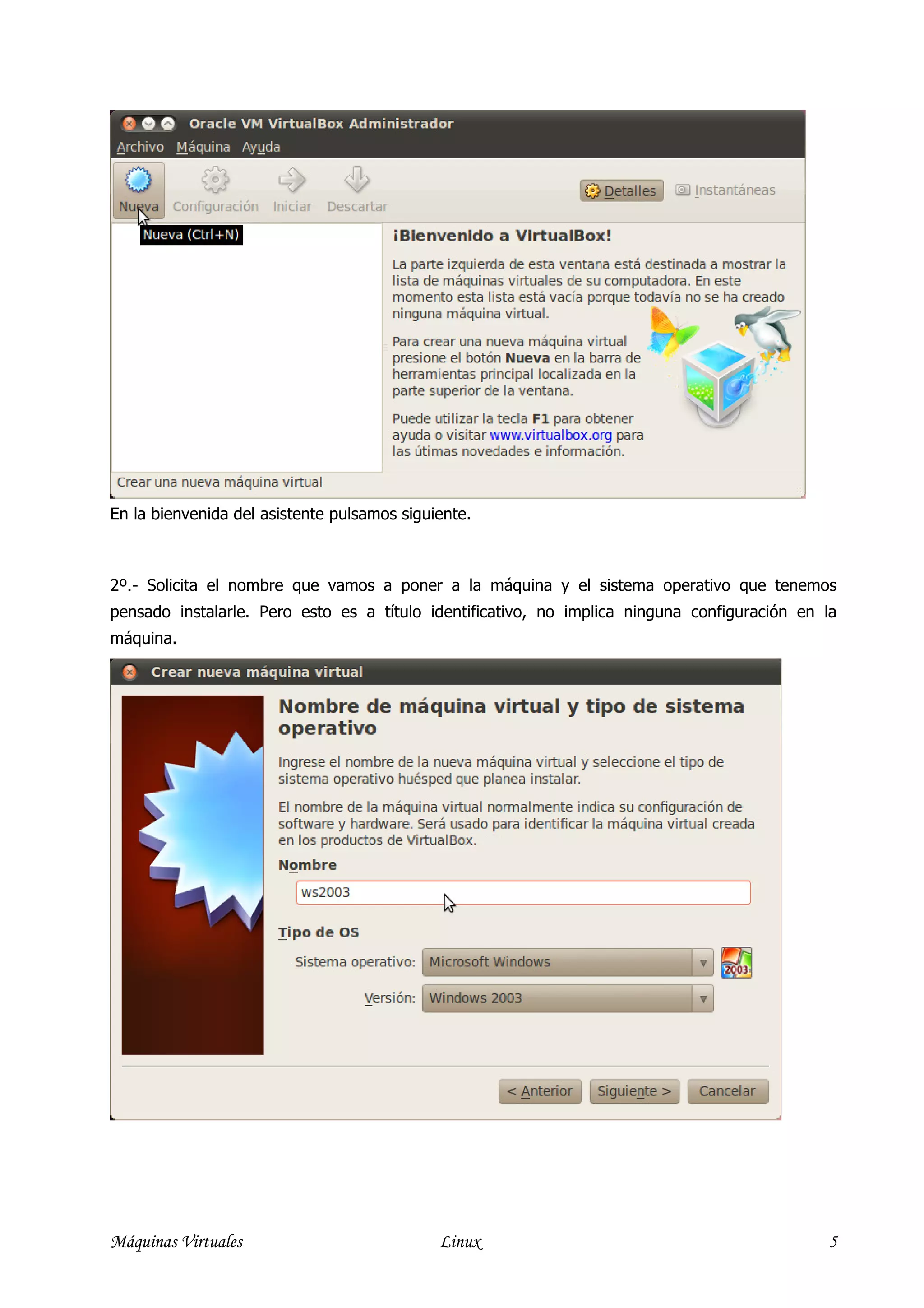 En la bienvenida del asistente pulsamos siguiente.



2º.- Solicita el nombre que vamos a poner a la máquina y el sistema operativo que tenemos
pensado instalarle. Pero esto es a título identificativo, no implica ninguna configuración en la
máquina.




Máquinas Virtuales                           Linux                                            5
 