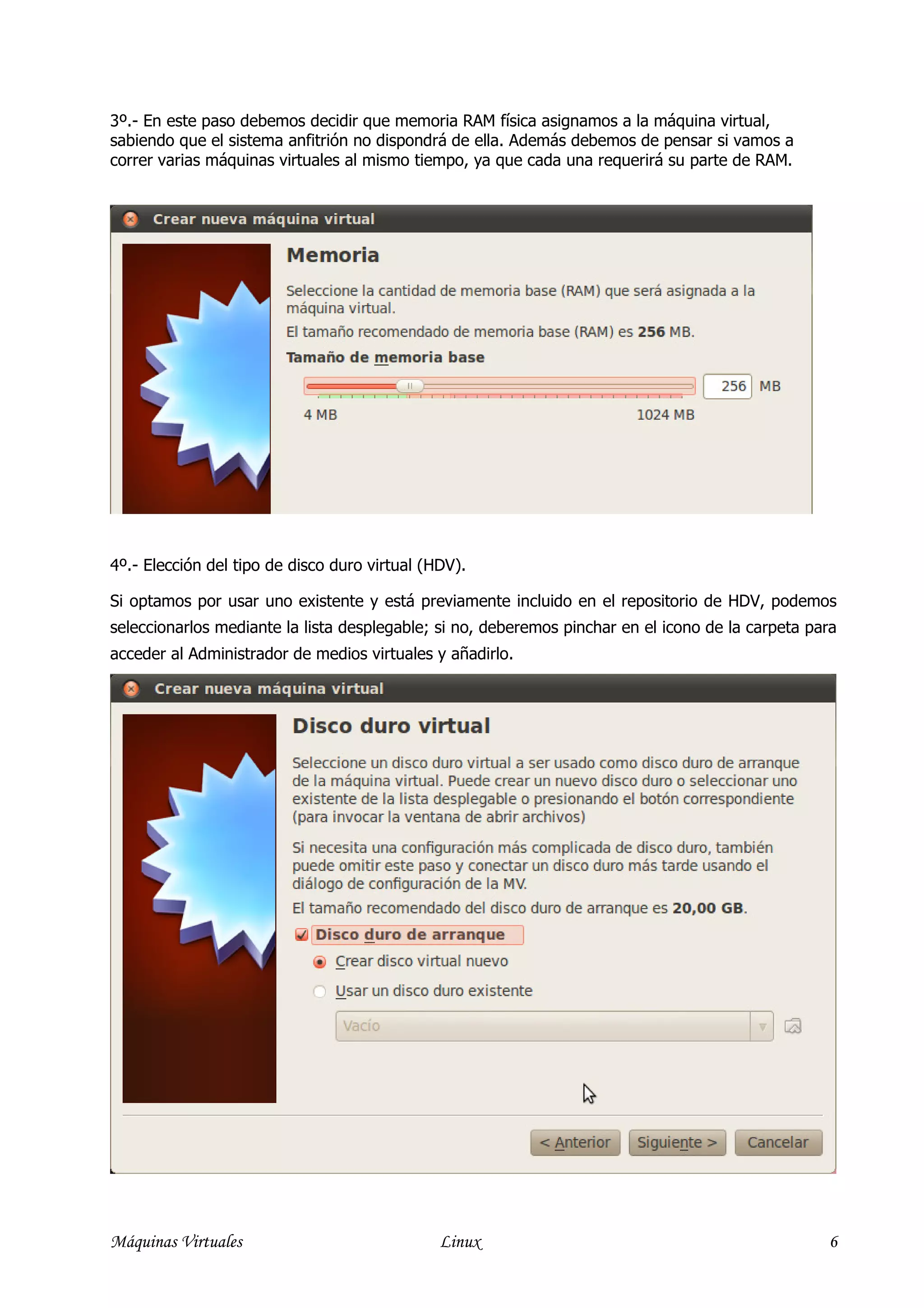 3º.- En este paso debemos decidir que memoria RAM física asignamos a la máquina virtual,
sabiendo que el sistema anfitrión no dispondrá de ella. Además debemos de pensar si vamos a
correr varias máquinas virtuales al mismo tiempo, ya que cada una requerirá su parte de RAM.




4º.- Elección del tipo de disco duro virtual (HDV).

Si optamos por usar uno existente y está previamente incluido en el repositorio de HDV, podemos
seleccionarlos mediante la lista desplegable; si no, deberemos pinchar en el icono de la carpeta para
acceder al Administrador de medios virtuales y añadirlo.




Máquinas Virtuales                             Linux                                               6
 